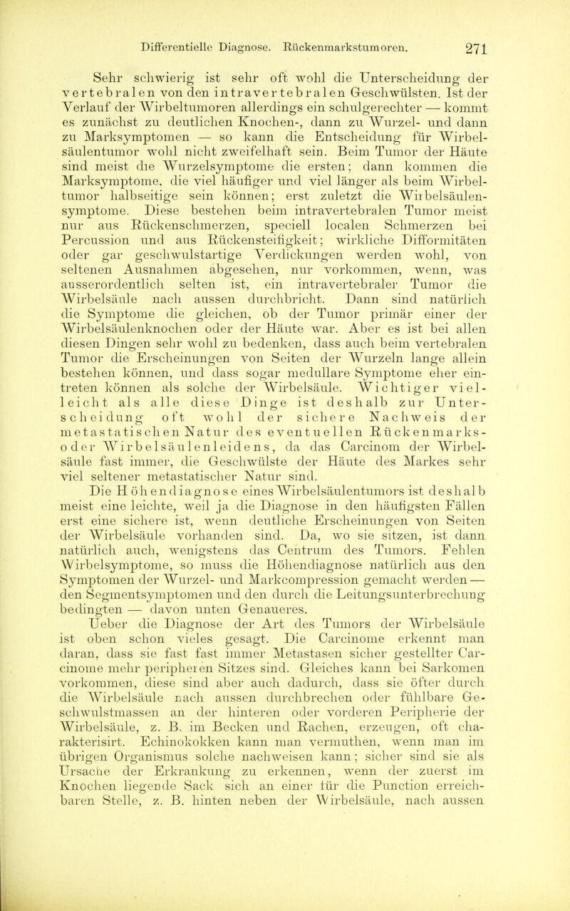 Sehr schwierig ist sehr oft wohl die Unterscheidung der vertebral en von den in traver tebralen Geschwiilsten. Ist der Verlauf der Wirbeltumoren allerdings ein schulgerechter — kommt es zunachst zu deutliclien Knochen-, dann zu Wurzel- und dann zu Marksymptomen — so kann die Entscheidung fur Wirbel- saulen tumor wohl nicht zweifelhaft sein. Beim Tumor der Haute sind meist die Wurzelsymptome die ersten; dann kommen die Marksymptome, die viel haufiger und viel langer als beim Wirbel- tumor halbseitige sein konnen; erst zuletzt die Wnbelsaulen- symptome. Diese bestehen beim intravertebralen Tumor meist nur aus Ruckenschmerzen, speciell localen Schmerzen bei Percussion und aus Ruckensteihgkeit; wirldiche Difformitaten oder gar gescliwulstartige Yerdickungen werden wohl, von seltenen Ausnahmen abgesehen, nur vorkommen, wenn, was ausserordentlich selten ist, ein intra vertebraler Tumor die Wirbelsaule nacli aussen durchbricht. Dann sind natiiriicli die Symptome die gleichen, ob der Tumor primar einer der Wirbelsaulenknochen oder der Haute war. Aber es ist bei alien diesen Dingen sehr wohl zu bedenken, dass auch beim vertebralen Tumor die Erscheinungen von Seiten der Wurzeln lange allein bestehen konnen, unci dass sogar medullare Symptome eher ein- treten konnen als solche der Wirbelsaule. Wichtiger viel- leicht als alle diese Dinge ist deshalb zur Unter- scheidung oft wohl der sichere Nachweis der metastatischen Natur des eventuellen Ruck en marks - oder Wirbelsaulenleidens, da das Carcinom der Wirbel- saule fast immer, die Geschwiilste der Haute des Markes sehr viel seltener metastatischer Natur sind. Die Ho hen diagnose eines Wirbelsaulen tumors ist deshalb meist eine leichte, weil ja die Diagnose in den haufigsten Fallen erst eine sichere ist, wenn deutliche Erscheinungen von Seiten der Wirbelsaule vorhanden sind. Da, wo sie sitzen, ist dann naturlich auch, wenigstens das Centrum des Tumors. Fehlen W'irbelsymptome, so muss die Hohendiagnose naturlich aus den Symptomen der Wurzel- und Markcompression gemacht werden — den Segmentsymptomen und den durch die Leitungsunterbrechung bedingten — davon unten Genaueres. Ueber die Diagnose der Art des Tumors der Wirbelsaule ist oben schon vieles gesagt. Die Carcinome erkennt man daran, dass sie fast fast immer Metastasen sicher gestellter Car- cinome mehr peripheren Sitzes sind. Gleiches kann bei Sarkomen vorkommen, diese sind aber auch dadurch, dass sie ofter durch die Wirbelsaule nach aussen durchbrechen oder fuhlbare Ge- schwulstmassen an der hinteren oder vorderen Peripherie der Wirbelsaule, z. B. im Becken und Rachen, erzeugen, oft cha- rakterisirt. Echinokokken kann man vermuthen, wenn man im ubrigen Organismus solche nachweisen kann; sicher sind sie als Ursache der Erkrankung zu erkennen, wenn der zuerst im Knochen liegende Sack sich an einer ftir die Punction erreich- baren Stelle, z. B. hinten neben der Wirbelsaule, nach aussen