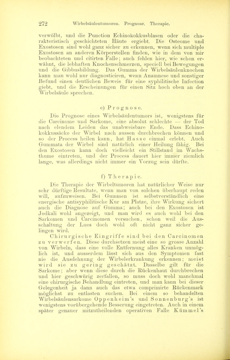 verwolbt, und die Punction Echinokokkusblasen oder die cha- rakteristiscli geschichteten Haute ergiebt. Die Osteome und Exostosen sind wohl ganz sicher zu erkennen, wenn sich multiple Exostosen an anderen Korperstellen finden, wie in dem von mir beobachteten und citirten Falle; auch fehlen hier, wie schon er- wahnt, die lebhaften Knochenschmerzen, speciell bei Bewegungen und die Gibbusbildung. Das Gumma der Wirbelsaulenknoehen kann man wohl nur diagnosticiren, wenn Anamnese und sonstiger Befund einen deutlichen Beweis fur eine syphilitische Infection giebt, und die Erseheinungen fur einen Sitz hoch oben an der Wirbelsaule sprechen. e) Prognose. Die Prognose eines Wirbelsaulentumors ist, wenigstens fiir die Carcinome und Sarkome, eine absolut schlechte — der Tod nach elendem Leiden das unabweisbare Ende. Dass Echino- kokkussacke der Wirbel nach aussen durchbrechen konnen und so der Process heilen kann, hat Hasse einmal erlebt. Auch G-ummata der Wirbel sind nattirlich einer Heilung fahig. Bei den Exostosen kann doch vielleicht ein Stillstand im Wachs- thume eintreten, und der Process dauert hier immer ziemlich lange, was allerdings nicht immer ein Yorzug sein dtirfte. f) T h e r a p i e. Die Therapie der Wirbel tumor en hat uatiirlicher Weise nur sehr diirftige Resultate, wenn man von solchen iiberhaupt reden will, aufzuweisen. Bei Gummen ist selbstverstandlich eine energische antisyphilitische Kur am Platze, ihre Wirkung sichert auch die Diagnose auf Gumma; auch bei den Exostosen ist Jodkali wohl angezeigt, und man wird es auch wohl bei den Sarkomen und Carcinomen versuchen, schon weil die Aus- schaltung der Lues doch wohl oft nicht ganz sicher ge- lingen wird. Chirurgische Eingriffe sind bei den Carcinomen zu verwerfen. Diese durchsetzen meist eine so grosse Anzahl von Wirbeln, dass eine voile Entfernung alles Kranken unmog- lich ist, und ausserdem lasst sich aus den Symptomen fast nie die Ausdehnung der Wirbelerkrankung erkennen; meist wird sie zu gering geschatzt. Dasselbe gilt fiir die Sarkome; aber wenn diese durch die Rjickenhaut durchbrechen und hier geschwurig zerfallen, so muss doch wohl manchmal eine chirurgische Behandlung eintreten, und man kann bei dieser Gelegenheit ja dann auch das etwa comprimirte E-iickenmark moglichst zu entlasten suchen. Bei einem so behandelten Wirbelsaulensarkome Oppenheim's und Sonnenburg's ist wenigstens vorubergehende Besserung eingetreten. Auch in einem spater genauer mitzutheilenden operativen Falle Kiimmel's