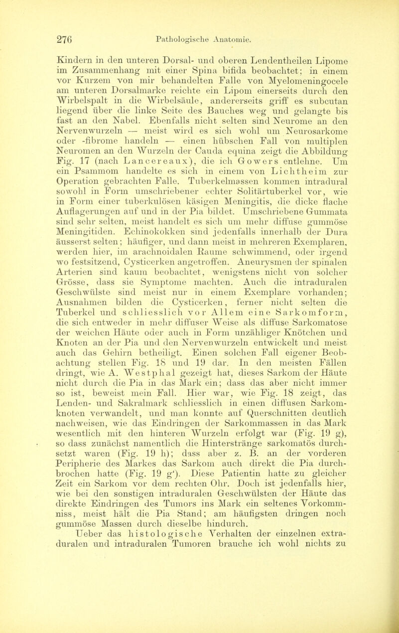 Kindern in den unteren Dorsal- und oberen Lendentheilen Lipome im Zusammenhang mit einer Spina bifida beobachtet; in einem vor Kurzem von mir behandelten Falle von Myelomeningocele am nnteren Dorsalmarke reichte ein Lipom einerseits durch den Wirbelspalt in die Wirbelsaule, andererseits griff es snbcntan liegend iiber die linke Seite des Bauches weg und gelangte bis fast an den Nabel. Ebenfalls nicht selten sind Neurome an den Nervenwurzeln — meist wird es sich wohl urn Neurosarkome Oder -fibrome handeln — einen hubschen Fall von mnltiplen Neuromen an den Wurzeln der Cauda equina zeigt die Abbildung Fig. 17 (nach Lancereaux), die ich Gowers entlehne. Urn ein Psammom handelte es sich in einem von Lichtheim zur Operation gebrachten Falle. Tuberkelmassen kommen intradural sowohl in Form umschriebener echter Solitartuberkel vor, wie in Form einer tuberkulosen kasigen Meningitis, die dicke flache Auflagerungen auf unci in der Pia bildet. Umschriebene Gummata sind selir selten, meist hanclelt es sich urn mehr diffuse gummose Meningitiden. Echinokokken sind jedenfalls innerhalb der Dura ausserst selten; haufiger, und dann meist in mehreren Exemplaren, werden hier, im arachnoidalen Raume schwimmend, oder irgend wo festsitzend, Cysticerken angetroffen. Aneurysmen der spinalen Arterien sind kaum beobachtet, wenigstens nicht von soldier Grosse, dass sie Symptome machten. Auch die intradural en Geschwiilste sind meist nur in einem Exemplare vorhanden; Ausnahmen bilden die Cysticerken, ferner nicht selten die Tuberkel und schliesslich vor Allem eine Sarkomform, die sich entwecler in mehr diffuser Weise als diffuse Sarkomatose der weichen Haute oder auch in Form unzahliger Knotchen und Knoten an der Pia und den Nervenwurzeln entwickelt und meist auch das Gehirn betheiligt. Einen solchen Fall eigener Beob- achtung stellen Fig. 18 und 19 dar. In den meisten Fallen dringt, wie A. Westphal gezeigt hat. dieses Sarkom der Haute nicht durch die Pia in das Mark ein; dass das aber nicht immer so ist, beweist mein Fall. Hier war, wie Fig. 18 zeigt, das Lenden- und Sakralmark schliesslich in einen diffusen Sarkom- knoten verwandelt, und man konnte auf Querschnitten deutlich nachweisen, wie das Eindringen der Sarkommassen in das Mark wesentlich mit den hinteren Wurzeln erfolgt war (Fig. 19 g), so dass zunachst namentlich die Hinterstrange sarkomatos durch- setzt waren (Fig. 19 h); dass aber z. B. an der vorderen Peripherie des Markes das Sarkom auch direkt die Pia durch- brochen hatte (Fig. 19 g'). Diese Patientin hatte zu gleicher Zeit ein Sarkom vor dem rechten Ohr. Doch ist jedenfalls hier, wie bei den sonstigen intraduralen Geschwiilsten der Haute das direkte Eindringen des Tumors ins Mark ein seltenes Yorkomm- niss, meist halt die Pia Stand; am haufigsten dringen noch gummose Massen durch dieselbe hindurch. Ueber das histologische Yerhalten der einzelnen extra- duralen und intraduralen Tumoren brauche ich wohl nichts zu