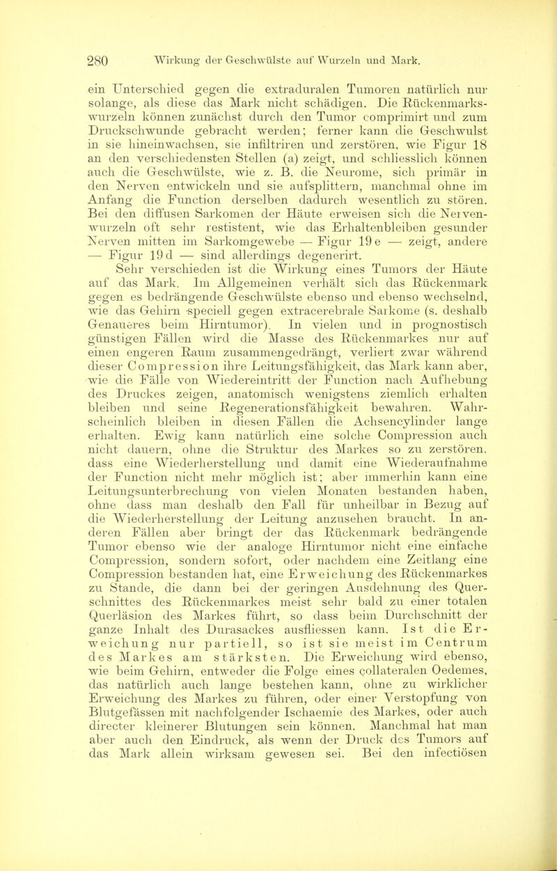 ein Unterschiecl gegen die extraduralen Tumoren natiirlich nur solange, als diese das Mark nicht schadigen. Die Riickenmarks- wurzeln konnen zunachst durch den Tumor comprimirt und zum Druckschwunde gebracht werden; ferner kann die Geschwulst in sie hineinwachsen, sie infiltriren und zerstoren, wie Figur 18 an den verscliiedensten Stellen (a) zeigt, und schliesslicli konnen audi die Geschwiilste, wie z. B. die Neurome, sich primar in den Nerven entwickeln und sie aufsplitteru, manchmal ohne im Anfang die Function derselben dadurch wesentlich zu storen. Bei den diffusen Sarkomen der Haute erweisen sich die Neiven- wurzeln oft sehr restistent, wie das Erhaltenbleiben gesunder Kerven mitten im Sarkomgewebe — Figur 19 e — zeigt, andere — Figur 19 d — sind allerdings degenerirt. Sehr verschieden ist die Wirkung eines Tumors der Haute auf das Mark. Im Allgemeinen verhalt sich das Riickenmark gegen es bedrangende Geschwiilste ebenso und ebenso wechselnd, wie das Gehirn -speciell gegen extracerebrale Sarkome (s. deshalb Genaueres beim Hirntumor). In vielen und in prognostisch giinstigen Fallen wircl die Masse des Ruckenmarkes nur auf einen engeren B,aum zusammengedrangt, verliert zwar wahrend dieser Compression ihre Leitungsfahigkeit, das Mark kann aber, wie die Falle von Wiedereintritt der Function nach Aufhebung des Druckes zeigen, anatomisch wenigstens ziemlich erhalten bleiben und seine Regenerationsfahigkeit bewahren. Wahr- scheinlich bleiben in diesen Fallen die Achsencylinder lange erhalten. Ewig kann natiirlich eine solche Compression auch nicht dauern, ohne die Struktur des Markes so zu zerstoren. dass eine Wiederherstellung und damit eine Wiederaufnahme der Function nicht mehr moglich ist; aber immerhin kann eine Leitungsunterbrechung von vielen Monaten bestanden haben, ohne dass man deshalb den Fall ftir unheilbar in Bezug auf die Wiederherstellung der Leitung anzusehen braucht. In an- deren Fallen aber bringt der das Eiickenmark bedrangende Tumor ebenso wie der analoge Hirn tumor nicht eine einfache Compression, sondern sofort, oder nachdem eine Zeitlang eine Compression bestauden hat, eine Erweichung des Eiickenmarkes zu Stande, die dann bei der geringen Ausdehnung des Quer- schnittes des Riickenmarkes meist sehr bald zu einer totalen Querlasion des Markes fiihrt, so dass beim Durchschnitt der ganze Inhalt des Durasackes ausfliessen kann. Ist die Er- weichung nur partiell, so ist sie meist im Centrum des Markes am starksten. Die Erweichung wird ebenso, wie beim Gehirn, entweder die Folge eines collateralen Oedemes, das natiirlich auch lange bestehen kann, ohne zu wirklicher Erweichung des Markes zu fiihren, oder einer Yerstopfung von Blutgefassen mit nachfolgender Ischaemie des Markes, oder auch directer kleinerer Blutungen sein konnen. Manchmal hat man aber auch den Eindruck, als wenn der Druck des Tumors auf das Mark allein wirksam gewesen sei. Bei den infectiosen