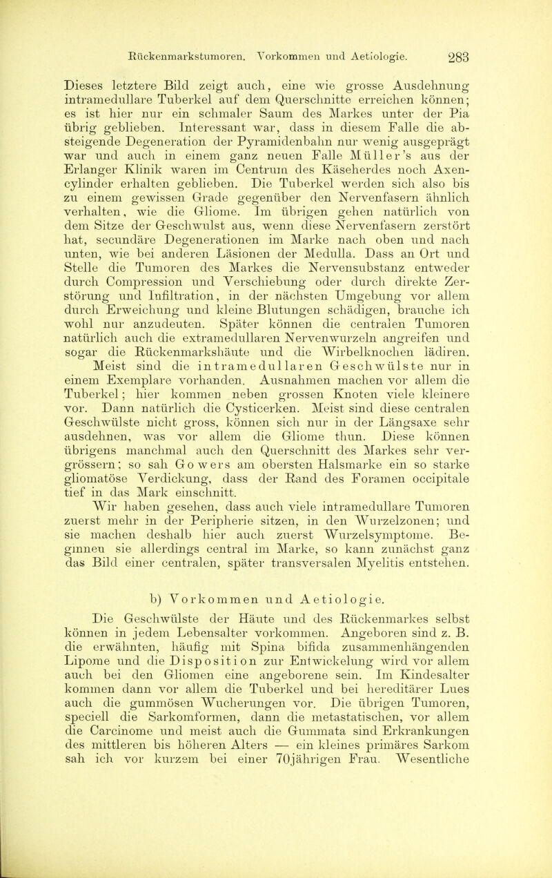 Dieses letztere Bilcl zeigt audi, eine wie grosse Ausdehnung intrameclullare Tuberkel auf dem Querschnitte erreichen konnen; es ist hier nur ein schmaler Saum des Markes unter der Pia lib rig geblieben. Interessant war, dass in diesem Falle die ab- steigende Degeneration der Pyramidenbahn nur wenig ausgepragt war und audi in einem ganz neuen Falle Mulder's aus der Erlanger Klinik waren im Centrum des Kaseherdes noch Axen- cylinder erhalten geblieben. Die Tuberkel werden sich also bis zu einem gewissen Grade gegeniiber den Nervenfasern ahnlich verhalten, wie die Gliome. Im iibrigen gehen naturlich von dem Sitze der Geschwulst aus, wenn diese Nervenfasern zerstort hat, secundare Degenerationen im Marke nach oben und nach unten, wie bei anderen Lasionen der Medulla. Dass an Ort und Stelle die Tumoren des Markes die Nervensubstanz entweder durcli Compression und Verschiebung oder durch direkte Zer- storung und Infiltration, in der nachsten Umgebung vor allem durch Erweichung und kleine Blutungen schadigen, brauche ich wohl nur anzudeuten. Spater konnen die centralen Tumoren natiirlicli auch die extramedullaren Nervenwurzeln angreifen und sogar die Ruckenmarkshaute und die Wirbelknochen ladiren. Meist sind die intramedullaren Geschwiilste nur in einem Exemplare vorhanden. Ausnahmen machen vor allem die Tuberkel; hier kommen neben grossen Knoten viele kleinere vor. Dann naturlich die Cysticerken. Meist sind diese centralen Geschwiilste nicht gross, konnen sich nur in der Langsaxe sehr ausdehnen, was vor allem die Gliome thun. Diese konnen iibrigens manchmal auch den Querschnitt des Markes sehr ver- grossern; so sah Gowers am obersten Halsmarke ein so starke gliomatose Yerdickung, dass der Rand des Foramen occipitale tief in das Mark einschnitt. Wir haben gesehen, dass auch viele intramedullare Tumoren zuerst mehr in der Peripherie sitzen, in den Wurzelzonen; und sie machen deshalb hier auch zuerst Wurzelsymptome. Be- gmnen sie allerdings central im Marke, so kann zunachst ganz das Bild einer centralen, spater transversalen Myelitis entstehen. b) Yorkommen und Aetiologie. Die Geschwiilste der Haute und des Riickenmarkes selbst konnen in jedem Lebensalter vorkommen. Angeboren sind z. B. die erwahnten, haufig mit Spina bifida zusammenhangenden Lipome und die Disposition zur Entwickelung wird vor allem auch bei den Gliomen eine angeborene sein. Im Kindesalter kommen dann vor allem die Tuberkel und bei hereditarer Lues auch die gummosen Wucherungen vor. Die iibrigen Tumoren, speciell die Sarkomformen, dann die metastatischen, vor allem die Carcinome und meist auch die Gummata sind Erkrankungen des mittleren bis hoheren Alters — ein kleines primares Sarkom sah ich vor kurzem bei einer 70jahrigen Frau. Wesentliche