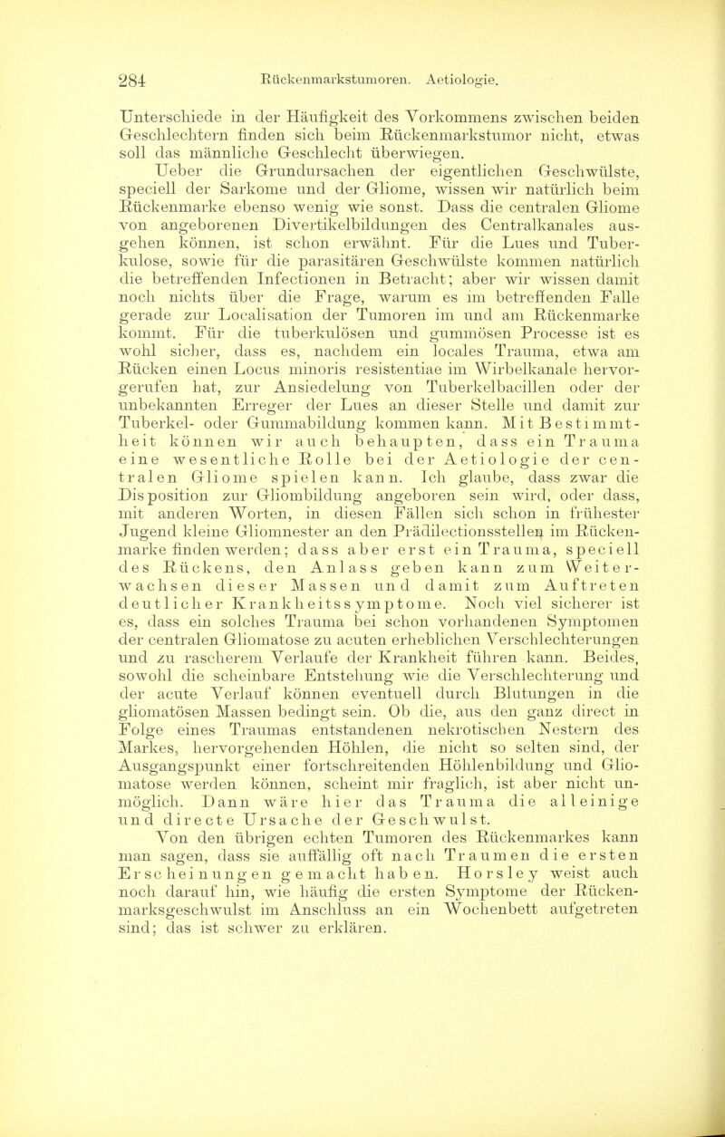 Unterschiede in der Haiingkeit des Vorkommens zwischen beiden Geschlechtern finden sich beim Riickenmarkstumor nicht, etwas soli das mannliclie G-eschlecht iiberwiegen. Ueber die Grundursachen der eigentliclien Geschwiilste, speciell der Sarkome und der Gliome, wissen wir naturlich beim Riickenmarke ebenso wenig wie sonst. Dass die centralen Gliome von angeborenen Divertikelbildungen des Centralkanales aus- gehen konnen, ist schon erwahnt. Fur die Lues und Tuber- kulose, sowie fur die parasitaren Geschwiilste kommen naturlich die betreffenden Infectionen in Betraclit; aber wir wissen clamit noch nichts uber die Frage, warum es im betreffenden Falle gerade zur Localisation der Tumoren im und am Riickenmarke kommt. Fiir die tuberkulosen und gummosen Processe ist es wohl sicher, dass es, nachdem ein locales Trauma, etwa am Riicken einen Locus minoris resistentiae im Wirbelkanale hervor- gerufen hat, zur Ansiedelung von Tuberkelbacillen oder der unbekannten Erreger der Lues an dieser Stelle und damit zur Tuberkel- oder Gummabildung kommen kann. MitBestimmt- lieit konnen wir audi beliaupten, dass ein Trauma eine wesentliche Rolle bei der Aetiologie der cen- tralen Gliome spiel en kann. Ich glaube, dass zwar die Disposition zur Gliombildung angeboren sein wircl, oder dass, mit anderen Worten, in diesen Fallen sich schon in frtihester Jugend kleine Gliomnester an den Pradilectionsstellen im Rucken- marke finden werden; dass aber erst ein Trauma, speciell des Riickens, den Anlass geben kann zum Weiter- wachsen dieser Massen und damit zum Au ft ret en deutlicher Krankheitss ymptome. Noch viel sicherer ist es, dass ein solches Trauma bei schon vorhandenen Symptomen der centralen Gliomatose zu acuten erheblichen Verschlechterungen und zu rascherem Yerlaufe der Krankheit fiihren kann. Beides, sowohl die scheinbare Entstehung wie die Verschlechterung und der acute Verlauf konnen eventuell durch Blutungen in die gliomatosen Massen bedingt sein. Ob die, aus den ganz direct in Folge eines Traumas entstandenen nekrotischen Nestern des Markes, liervorgehenden Hohlen, die uicht so selten sind, der Ausgangspunkt einer fortschreitenden Hohlenbildung und Glio- matose werden konnen, scheint mir fraglich, ist aber nicht un- mogiich. Dann ware hier das Trauma die aileinige und directe Ursache der Geschwulst. Yon den iibrigen echten Tumoren des Ruckenmarkes kann man sagen, dass sie auffallig oft nach Traumen die erst en Erscheinungen gemacht haben. Horsley weist auch noch darauf hin, wie haufig die ersten Symptome der Rticken- marksgeschwulst im Anschluss an ein Wochenbett aufgetreten sind; das ist schwer zu erklaren.