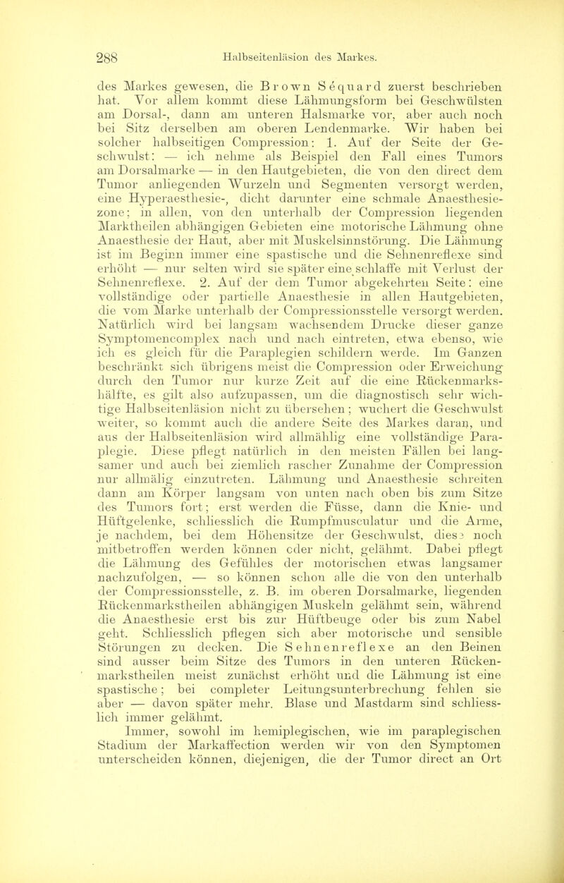 des Markes gewesen, die Brown Sequard zuerst beschrieben hat. Yor allem kommt diese Lahmungsform bei Geschwtilsten am Dorsal-, dann am unteren Halsmarke vor, aber audi noch bei Sitz derselben am oberen Lendenmarke. Wir haben bei solcher halbseitigen Compression: 1. Auf der Seite der Ge- schwulst: — ich nelime als Beispiel den Fall eines Tumors am Dorsalmarke — in den Hautgebieten, die von den direct dem Tumor anliegenden Wurzeln und Segmenten versorgt werden, eine Hyperaesthesie-, dicht darunter eine schmale Anaesthesie- zone; in alien, von den unterhalb der Compression liegenden Marktheilen abhangigen Gebieten eine motorische Lahmung ohne Anaesthesie der Haut, aber mit Muskelsinnstorung. Die Lahmung ist im Beginn immer eine spastische und die Sehnenreflexe sind erhoht — nur selten wird sie spater eine schlaffe mit Verlust der Sehnenreflexe. 2. Auf der dem Tumor abgekehrten Seite: eine vollstandige oder partielle Anaesthesie in alien Hautgebieten, die vom Marke unterhalb cler Compressionsstelle versorgt werden. Naturlich wird bei langsam wachseridem Drucke dieser ganze Symptomencomplex nach und nach eintreten, etwa ebenso, wie ich es gleich fur die Paraplegien schildern werde. Im Ganzen beschrankt sich ubrigens meist die Compression oder Erweichung^ durch den Tumor nur kurze Zeit auf die eine Riickenmarks- halfte, es gilt also aufzupassen, um die diagnostisch sehr wich- tige Halbseitenlasion nicht zu ubersehen; wuchert die Geschwulst weiter, so kommt audi die anclere Seite des Markes daran, und aus der Halbseitenlasion wird allmahlig eine vollstandige Para- plegie. Diese pflegt naturlich in den meisten Fallen bei lang- samer und auch bei ziemlich rascher Zunahme der Compression nur allmalig einzutreten. Lahmung und Anaesthesie schreiten dann am Korper laugsam von unten nach oben bis zum Sitze des Tumors fort; erst werden die Fiisse, dann die Knie- und Hiiftgelenke, schliesslich die Humpfmusculatur und die Arme, je nachdem, bei dem Hohensitze der Geschwulst, dies3 noch mitbetroffen werden konnen cder nicht, gelahmt. Dabei pflegt die Lahmurig des Gefuhles der motorischen etwas langsamer nachzufolgen, — so konnen schon alle die von den unterhalb der Compressionsstelle, z. B. im oberen Dorsalmarke, liegenden Ruckenmarkstheilen abhangigen Muskeln gelahmt sein, wahrend die Anaesthesie erst bis zur Htiftbeuge oder bis zum Nabel geht. Schliesslich pflegen sich aber motorische und sensible Storungen zu decken. Die Sehnenreflexe an den Beinen sind ausser beim Sitze des Tumors in den unteren Riicken- markstheilen meist zunachst erhoht und die Lahmung ist eine spastische; bei completer Leitungsunterbrechung fehlen sie aber — davon spater mehr. Blase und Mastdarm sind schliess- lich immer gelahmt. Immer, sowohl im hemiplegischen, wie im paraplegischen Stadium der Markaffection werden wir von den Symptomen unterscheiden konnen, diejenigen, die der Tumor direct an Ort