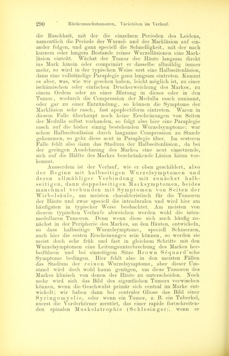 die Raschheit, mit der die einzelnen Perioden des Leidens, namentlich die Periode der Wurzel- und der Marklasion auf ein- ander folgen, und ganz speciell die Schnelligkeit, mit der nach kurzem oder langem Bestande reiner Wurzellasionen erne Mark- lasion eintritt. Wachst der Tumor der Haute langsam direkt ins Mark liinein oder comprimirt er dasselbe allmahlig immer mehr, so wird in der typisehen Weise erst eine Halbseitenlasion, dann eine vollstandige Paraplegie ganz langsam eintreten. Kommt es aber, was, wie wir gesehen haben, leicht moglich ist, zu einer ischamischen oder einfachen Druckerweichung des Markes, zu einem Oedem oder zu einer Blutung in dieses oder in den Tumor, wodurch die Compression der Medulla rasch zunimmt, oder gar zu einer Entztindung, so konnen die Symptome der Marklasion selir rasch, fast apoplectiform eintreten. War en in diesem Falle tiberhaupt noch keine Erscheinungen von Seiten der Medulla selbst vorhanden, so folgt also liier eine Paraplegie raseli auf die bislier einzig bestehenden Wurzelsymptome; war sclion Halbseitenlasion durcli langsame Compression zu Stancle gekommen, so gelit diese acut in Paraplegie iiber. Im ersteren Falle fehlt also dann das Stadium der Halbseitenlasion, da bei der geringen Ausdehnung des Markes eine acut einsetzende, sicli auf die Half'te des Markes besclirankende Lasion kaum vor- kommt. Ausserdem ist der Yerlauf, wie er oben gescliildert, also der Beginn mit halbseitigen Wurzelsymptomen und deren allmahliger Verbindung mit zunachst halb- seitigen, dann doppelseitigen Marksymptomen, beides manclimal verbunden mit Symptomen von Seiten der Wirbelsaule, am meisten cliarakteristiscli fur die Tumoren der Haute und zwar speciell die intraduralen und wird liier am haufigsten in typischer Weise beobaclitet. Am meisten von diesem typisehen Yerlaufe abweichen werden wohl die intra- medullaren Tumoren. Denn wenn diese sich audi baufig zu- nachst in der Peripherie des Markes, an den Hauten, entwickeln, so dass halbseitige Wurzelsymptome, speciell Schmerzen, audi hier die ersten Erscheinungeu sein konnen, so werden sie meist doch sehr fruh und fast in gleichem Schritte mit den Wurzelsymptomen eine Leitungsunterbrechung des Markes her- beifuhren und bei einseitigem Sitze Brown S e quar d'sche Symptome bedingen. Hier fehlt also in den meisten Fallen das Stadium der rein en Wurzelsymptome, aber dieser Urn- stand wird doch wohl kaum geniigen, um diese Tumoren des Markes klinisch von denen der Haute zu unterscheiden. Noch mehr wird sich das Bild des eigentlichen Tumors verwischen konnen, wenn die Geschwulst primar sich central im Marke ent- wickelt; wir haben dann bei centraler Gliose das Bild einer Sy ringo my elie, oder wenn ein Tumor, z. B. ein Tuberkel, zuerst die Yorderhorner zerstort, das einer rapide fortschreiten- den spinalen Mus kelatr ophie (Schlesin ger), wenn er