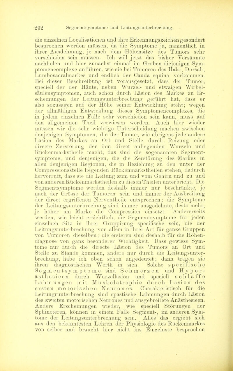 die einzelnen Localisationen und ihre Erkennungszeickengesondert besprochen werden miissen, da die Symptome ja, namentlich in ihrer Ausdehnung, je nacli dem Hohensitze des Tumors sehr verscliieden sein miissen. Ich will jetzt das bisher Versaumte nachholen und hier zunachst einmal im Groben diejenigen Sym- ptomencomplexe anftihren, wie sie bei Tumoren des Hals-, Dorsal-, Lumbosacralmarkes und endlicli der Cauda equina vorkommen. Bei dieser Beschreibung ist vorausgesetzt, dass der Tumor, speciell der der Haute, neben Wurzel- und etwaigen Wirbel- saulensymptomen, audi schon durch Lasion des Markes zu Er- scheinungen der Leitungsunterbrechung gefiihrt hat, dass er also sozusagen auf der Hohe seiner Entwicklung steht; wegen der allmahligen Entwicklung dieses Symptomencomplexes, die in jedem einzelnen Falle sehr verscliieden sein kann, muss auf den allgemeineE Theil verwiesen werden. Auch hier wieder miissen wir die sehr wichtige Unterscheidung machen zwischen denjenigen Symptomen, die der Tumor, wie tibrigens jede andere Lasion des Markes an Ort und Stelle durch. Eeizung oder directe Zerstorung cler ihm direct anliegenden Wurzeln und Ruckenmarkstheile macht, das sind die sogenannten Segment- symptome, und denjenigen, die die Zerstorung des Markes in alien denjenigen Regionen, die in Beziehung zu den unter der Compressionsstelle liegenden Ruckenmarkstheilen stehen, dadurch hervorruft, dass sie die Leitung zum und vom Gehirn und zu und von anderen Rtickenmarkstheilen zu diesen Theilen unterbricht. Die Segmentsymptome werden deshalb immer nur beschrankte, je nach der Grosse der Tumoren sein und immer der Ausbreitung der direct ergriffenen Nerventheile entsprechen; die Symptome der Leitungsunterbiechung sind immer ausgedehnte, des to mehr, je holier am Marke die Compression einsetzt. Andererseits werden, wie leicht ersichtlich, die Segmentsymptome fiir jeden einzelnen Sitz in ihrer Gruppirung specifische sein, die der Leitungsunterbrechung vor allem in ihrer Art fiir ganze Gruppen von Tumoren dieselben ; die ersteren sind deshalb fiir die Hohen- diagnose von ganz besonderer Wichtigkeit. Dass gewisse Sym- tome nur durch die directe Lasion des Tumors an Ort und Stelle zu Stande kommen, andere nur durch die Leitungsunter- brechung, habe ich oben schon angedeutet; dann tragen sie ihren diagnostischen Werth in sich. Solclie specifische Segmentsymptome sind Schmerzen und Hyper- asthesieen durch Wurzellasion und speciell schlaffe Lahmungen mit Mu skelatr op hie durch Lasion des ersten mo to rise hen Neurones. Charakteristisch fiir die Leitungrunterbrechung sind spastische Lahmungen durch Lasion des zweiten motorischen Neurones und ausgebreitete Anasthesieen. Andere Erscheinungen wieder, wie speciell Storungen der Sphincteren, konnen in einem Falle Segment-, im anderen Sym- tome der Leitungsunterbrechung sein. Alles das ergiebt sich aus den bekanntesten Lehren der Physiologie des Riickenmarkes von selber und braucht hier nicht ins Einzelnste besprochen