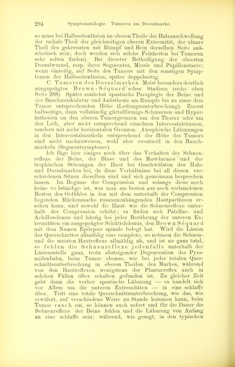 so muss bei Halbseitenlasion im oberen Theile der Halsanschwellung der radiale Theil der gleichseitigen oberen Extremitat, der ulnare Theil des gekreuzten mit Rumpf und Bein derselben Seite ana- sthetisch sein; doch werden sich solclie Feinheiten bei Tumoren sehr selten finden). Bei directer Betheiligung der obersten Dorsalwurzel, resp. ihres Segmentes, Miosis und Pupillenstarre; wenn einseitig, auf Seite des Tumors mit den sonstigen Symp- tomen der Halbseitenlasion, spater doppelseitig. C. Tumoren desDorsalmarkes. Meist besonders deutlich ausgepragtes Brown - Sequard'sches Stadium (siehe oben Seite 288). Spater zunachst spastische Paraplegie der Beine und der Bauclimuskulatur und Anasthesie am Rumpfe bis zu einer dem Tumor entsprechenden Hohe (Leitungsunterbreehung). Zuerst halbseitige, dann vollstandig gurtelformige Schmerzen und Hyper- asthesien an den oberen Tumorgrenzen um den Thorax oder um den Leib, aber nicht entsprechend einzelnen Intercostalraumen, sondern mit mehr horizontalen Grenzen. Atrophische Lahmungen in den Intercostalmuskeln entsprechend der Hohe des Tumors sind nicht nachzuweisen, wohl aber eventuell in den Bauch- muskeln (Segmentsymptome). Ich fuge hier einiges noch liber das Yerhalten der Sehnen- reflexe der Beine, der Blase und des Mastdarmes und der trophischen Storungen der Haat bei Geschwiilsten des Hals- und Dorsalmarkes bei, da diese Verhaltnisse bei all diesen ver- schiedenen Sitzen dieselben sind und sich gemeinsam besprechen lassen. Im Beginne der Compression unci solange diese noch keine vo lstandige ist, was man am besten aus noch vorhandenen Resten des Gefiihles in den mit dem unterhalb der Compression liegenden Riickenmarke zusammenhangenden Hautparthieen er- sehen kann, sind so wohl die Haut- wie die Sehnenreflexe unter- halb der Compression erhoht; es finden sich Patellar- und Achillesclonus und hautig bei jeder Beriihrung der unteren Ex- tremitaten ein ausgepragter Schuttelclonus, den BrownSequard mit dem Namen Epilepsie spinale belegt hat. Wird die Lasion des Querschnittes allmahlig eine complete, so nehmen die Sehnen- und die meisten Hautrenexe allmahlig ab, und ist sie ganz total, so fehlen die Sehnenreflexe jedenfalls unterhalb der Lasionsstelle ganz, trotz absteigender Degeneration der Pyra- midenbahn, beim Tumor ebenso, wie bei jeder totalen Quer- schnittsunterbrechung in oberen Theilen des Markes, wahrend von den HautrefLexen wenigstens der Plantarreflex auch in solchen Fallen ofter erhalten gefunden ist. Zu gleicher Zeit geht dann die vorher spastische Lahmung — es handelt sich vor Allem um die unteren Extremitaten — in eine schlaffe iiber. Tritt eine totale Querschnittsunterbrechung, wie das, wie erwahnt, auf verschiedene Weise zu Stande kommen kann, beim Tumor rasch ein, so konnen auch sofort und fur die Dauer die Sehnenreflexe der Beine fehlen und die Lahmung von Anfang an eine schlaffe sein; wahrend, wie gesagt, in den typischen