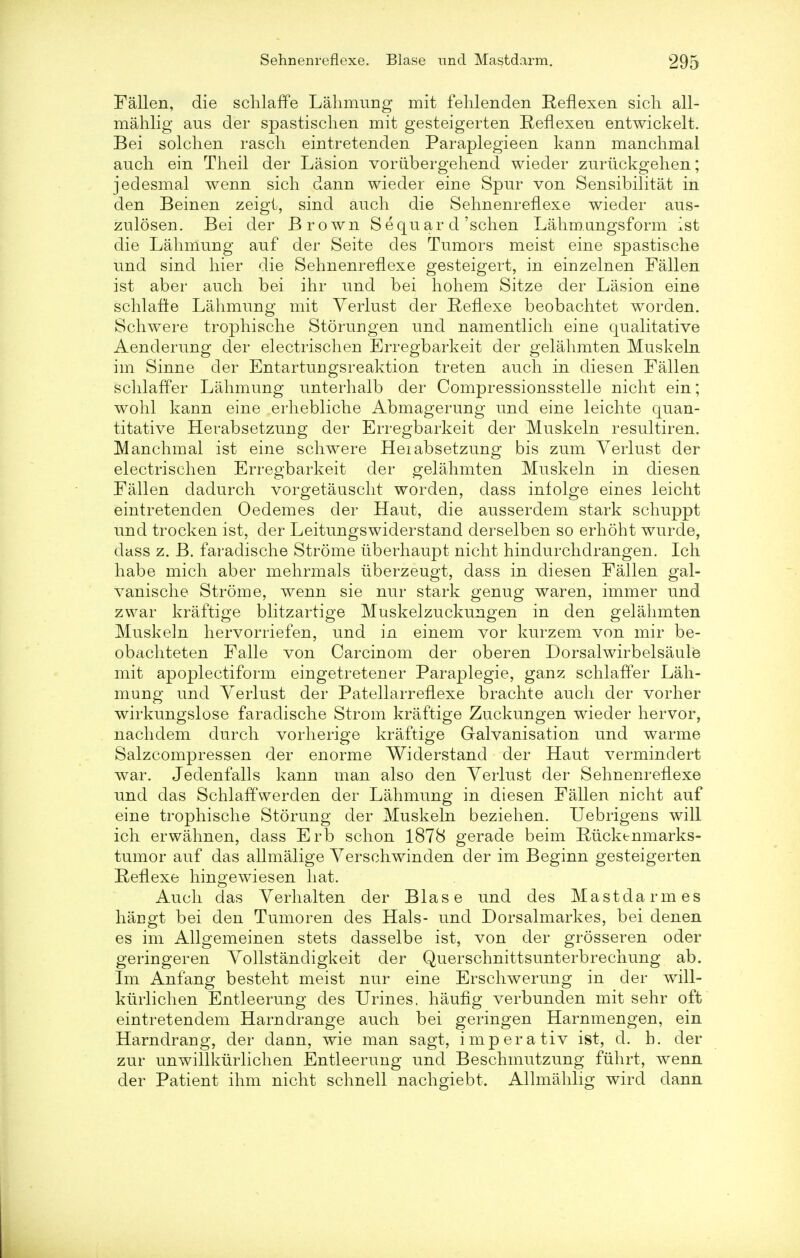 Fallen, die schlaffe Lahmung mit fehlenden Reflexen sicli all- mahlig aus der spastischen mit gesteigerten Reflexen entwickelt. Bei solchen rasch eintretenden Paraplegieen kann manchmal auch em Theil der Lasion voriibergehend wieder zuriickgehen; jedesmal wenn sich dann wieder eine Spur von Sensibilitat in den Beinen zeigt, sind auch die Sehnenreflexe wieder aus- zulosen. Bei der Brown S equ ar d 'schen Lahm.angsform ist die Lahmung auf der Seite des Tumors meist eine spastische und sind hier die Sehnenreflexe gesteigert, in einzelnen Fallen ist aber auch bei ihr und bei hohem Sitze der Lasion eine schlaffe Lahmung mit Verlust der Reflexe beobachtet worden. Schwere trophische Storungen und namentlich eine qualitative Aenderung der electrischen Erregbarkeit der gelahmten Muskeln im Sinne der Entartungsreaktion treten auch in diesen Fallen schlaffer Lahmung unterhalb der Compressionsstelle nicht ein; wohl kann eine erhebliche Abmagerung und eine leichte quan- titative Herabsetzung der Erregbarkeit der Muskeln resultiren. Manchmal ist eine schwere Heiabsetzung bis zum Verlust der electrischen Erregbarkeit der gelahmten Muskeln in diesen Fallen dadurch vorgetauscht worden, dass infolge eines leicht eintretenden Oedemes der Haut, die ausserdem stark schuppt und trocken ist, der Leitungswiderstand derselben so erhoht wurde, dass z. B. faradische Strome uberhaupt nicht hindurchdrangen. Ich habe mich aber mehrmals uberzeugt, dass in diesen Fallen gal- vanische Strome, wenn sie nur stark genug war en, immer und zwar kraftige blitzartige Muskelzuckungen in den gelahmten Muskeln hervorriefen, und in einem vor kurzem von mir be- obachteten Falle von Carcinom der oberen Dorsalwirbelsaule mit apoplectiform eingetretener Paraplegie, ganz schlaffer Lah- mung und Verlust der Patellarreflexe brachte auch der vorher wirkungslose faradische Strom kraftige Zuckungen wieder hervor, nachdem durch vorherige kraftige Galvanisation und warme Salzcompressen der enorme Widerstand der Haut vermindert war. Jedenfalls kann man also den Verlust der Sehnenreflexe und das Schlaffwerden der Lahmung in diesen Fallen nicht auf eine trophische Stoning der Muskeln beziehen. Uebrigens will ich erwahnen, dass Erb schon 1878 gerade beim Rucktnmarks- tumor auf das allmalige Verschwinden der im Beginn gesteigerten Reflexe hingewiesen hat. Auch das Verhalten der Blase und des Mastdarm es hangt bei den Tumoren des Hals- unci Dorsalmarkes, bei denen es im Allgemeinen stets dasselbe ist, von der grosseren oder geringeren Vollstandigkeit der Querschnittsunterbrechung ab. Im Anfang besteht meist nur eine Erschwerung in der will- kurlichen Entleerung des Urines, haufig verbunden mit sehr oft eintretendem Harndrange auch bei geringen Harnmengen, ein Harndrang, der dann, wie man sagt, imperativ ist, d. h. der zur unwillkurlichen Entleerung und Beschmutzung fiihrt, wenn der Patient ihm nicht schnell nachgiebt. Allmahlig wird dann