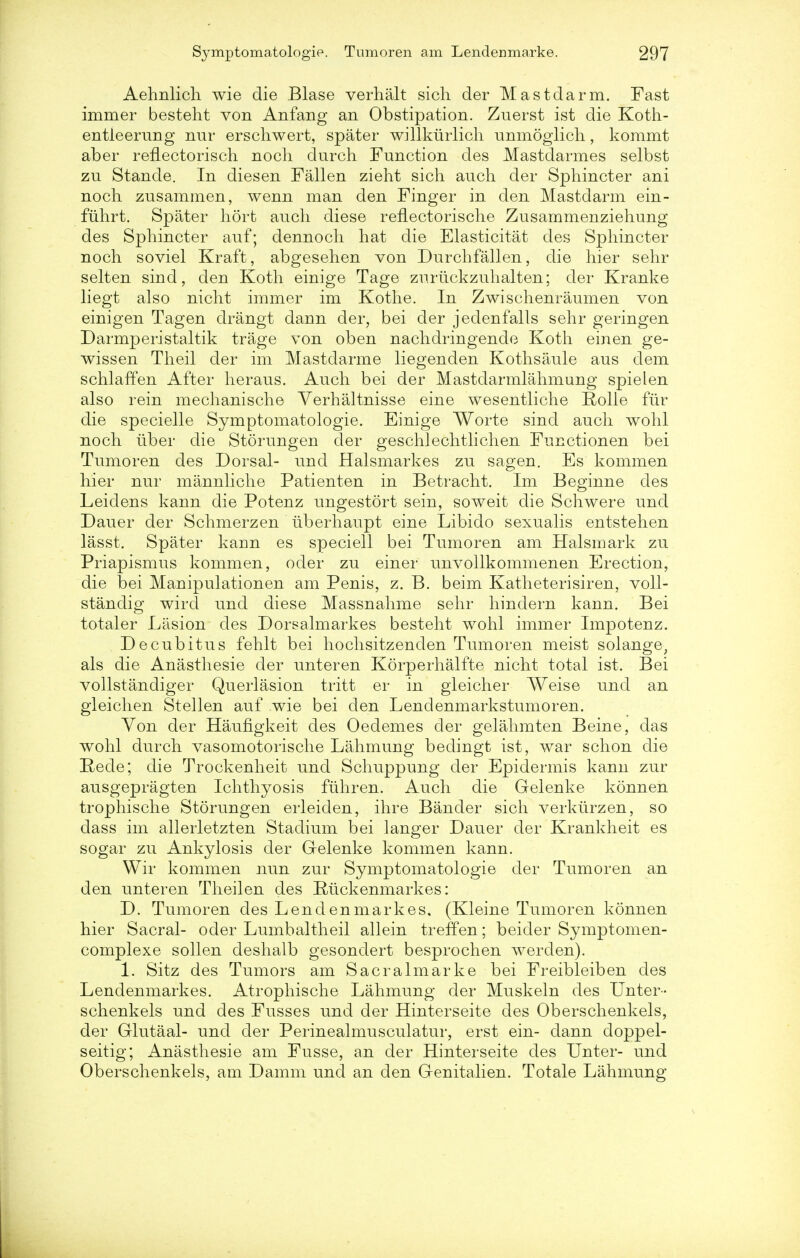 Aehnlich wie die Blase verhalt sich der Mastdarm. Fast immer besteht von AnfaBg an Obstipation. Zuerst ist die Koth- entieerung nur erschwert, spater willkurlich unmoglich, kommt aber reflectorisch noch durch Function des Mastdarmes selbst zn Stande. In diesen Fallen zieht sich audi der Sphincter ani noch zusammen, wenn man den Finger in den Mastdarm ein- fuhrt. Spater hort auch diese reflectorische Zusammenziehung des Sphincter auf; dennoch hat die Elasticitat des Sphincter noch soviel Kraft, abgesehen von Durchfallen, die hier sehr selten sind, den Koth einige Tage zurtickzuhalten; der Kranke liegt also nicht immer im Kothe. In Zwischenraumen von einigen Tagen drangt dann der, bei der jedenfalls sehr geringen Darmperistaltik trage von oben nachdringende Koth einen ge- wissen Theil der im Mastdarme liegenden Kothsaule aus dem schlaffen After heraus. Auch bei der Mastdarmlahmuug spielen also rein mechanische Verhaltnisse eine wesentliche Rolle fur die specielle Symptomatologie. Einige Worte sind auch wohl noch uber die Storungen der geschlechtlichen Functionen bei Tumoren des Dorsal- und Halsmarkes zu sagen. Es kommen hier nur mannliche Patienten in Betracht. Im Beginne des Leidens kann die Potenz ungestort sein, soweit die Schwere und Dauer der Schmerzen tiberhaupt eine Libido sexualis entstehen lasst. Spater kann es speciell bei Tumoren am Halsmark zu Priapismus kommen, oder zu einer unvollkommenen Erection, die bei Manipulationen am Penis, z. B. beim Katheterisiren, voll- standig wircl und diese Massnahme sehr hindern kann. Bei totaler Lasion des Dorsalmarkes besteht wohl immer Impotenz. Decubitus fehlt bei hochsitzenden Tumoren meist solange; als die Anasthesie der unteren Korperhalfte nicht total ist. Bei vollstandiger Querlasion tritt er in gleicher Weise und an gleichen Stellen auf wie bei clen Lendenmarkstumoren. Von der Haufigkeit des Oedemes der gelahmten Beine, das wohl durch vasomotorische Lahmung bedingt ist, war schon die Rede; die Trockenheit und Schuppung der Epidermis kann zur ausgepragten Ichthyosis fuhren. Auch die Gelenke konnen trophische Storungen erleiden, ihre Bander sich verklirzen, so dass im allerletzten Stadium bei langer Dauer der Krankheit es sogar zu Ankylosis der G-elenke kommen kann. Wir kommen nun zur Symptomatologie der Tumoren an den unteren Theilen des Riickenmarkes: D. Tumoren des Lend en mark es. (Kleine Tumoren konnen hier Sacral- oder Lumbaltheil allein treffen; beider Symptomen- complexe sollen deshalb gesondert besprochen werden). 1. Sitz des Tumors am Sacralmarke bei Freibleiben des Lendenmarkes. Atrophische Lahmung der Muskeln des Unter- schenkels und des Fusses und der Hinterseite des Oberschenkels, der Glutaal- und der Perinealmusculatur, erst ein- dann doppel- seitig; Anasthesie am Fusse, an der Hinterseite des Unter- und Oberschenkels, am Damm und an den Genitalien. Totale Lahmung