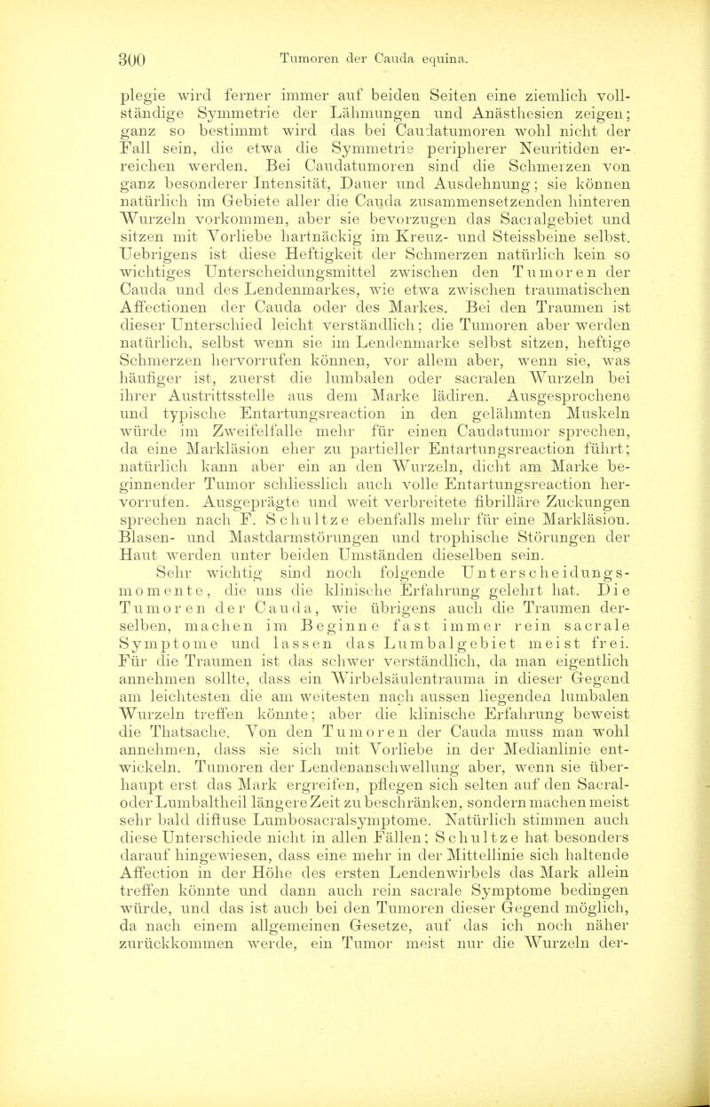 plegie wird ferner immer auf beiden Seiten eine ziemlich voll- standige Symmetrie der Lahmungen und Anasthesien zeigen; ganz so bestimmt wird das bei Caudatumoren wohl nicht der Fall sein, die etwa die Symmetrie peripherer Neuritiden er- reichen werden. Bei Caudatumoren sind die Schmerzen von ganz besonderer Intensitat, Dauer und Ausdehnuug; sie konnen natiirlich im Gebiete aller die Cauda zusammensetzenden liinteren Wurzeln vorkommen, aber sie bevorzugen das Sacralgebiet und sitzen mit Yorliebe hartnackig im Kreuz- und Steissbeine selbst. Uebrigens ist diese Heftigkeit der Schmerzen naturlich kein so wichtiges Unterscheiduugsmittel zwischen den Tumoren der Cauda und des Lendenmarkes, wie etwa zwischen traumatischen Affectionen der Cauda oder des Markes. Bei den Traumen ist dieser Unterscliied leicht verstandlich; die Tumoren aber werden naturlich, selbst wenn sie im Lendenmarke selbst sitzen, heftige Schmerzen hervorrufen konnen, vor allem aber, wenn sie, was haufLger ist, zuerst die lumbalen oder sacralen Wurzeln bei ihrer Austrittsstelle aus dem Marke ladiren. Ausgesprochene und typische Entartungsreaction in den gelahmten Muskeln wlirde im Zweifelfalle mehr fur einen Cauclatumor sprechen, da eine Marklasion eher zu partieller Entartungsreaction fiihrt; naturlich kann aber ein an den Wurzeln, dicht am Marke be- ginnencler Tumor schliesslich audi voile Entartungsreaction her- vorrufen. Ausgepragte und weit verbreitete fibrillare Zuckungen sprechen nach F. Schultze ebenfalls mehr fur eine Marklasion. Blasen- und Mastdarmstorungen unci trophische Storungen der Haut werden unter beiden Umstanden dieselben sein. Sehr wichtig sind noch folgende Unte rschei dungs- mo mente, die uns die klinische Erfahrung gelehit hat. Die Tumoren der Cauda,, wie ubrigens auch die Traumen der- selben, machen im Beginne fast immer rein sacrale Symptome und lassen das Lumbalgebiet meist frei. Fiir die Traumen ist das schwer verstandlich, da man eigentlich annehmen sollte, dass ein Wirbelsaulentrauma in dieser Gegend am leichtesten die am weitesten nach aussen liegenden lumbalen Wurzeln treffen konnte; aber die klinische Erfahrung beweist die Thatsache. Yon den Tumoren der Cauda muss man wohl annehmen, dass sie sich mit Vorliebe in der Medianlinie ent- wickeln. Tumoren der Lendenanschwellung aber, wenn sie tiber- haupt erst das Mark ergreifen, pflegen sich seiten auf den Sacral- oderLumbaltheil langereZeit zubeschranken, sondern machen meist sehr bald diftuse Lumbosacralsymptome. Naturlich stimmen auch diese Unterschiede nicht in alien Fallen; Schultze hat besonders darauf hingewiesen, dass eine mehr in der Mittellinie sich haltende Affection in der Hohe des ersten Lendenwirbels das Mark allein treffen konnte und dann auch rein sacrale Symptome bedingen wiirde, und das ist auch bei clen Tumoren dieser Gegend moglich, da nach einem allgemeinen Gesetze, auf das ich noch naher zuriickkommen werde, ein Tumor meist nur die Wurzeln der-