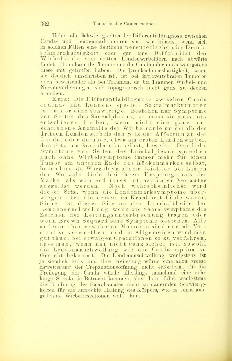 Ueber alle Schwierigkeiten der Differentialdiagnose zwischen Cauda- und Lendenmarktumoren sind wir hinaus, wenn sich in solchen Fallen eine deutliche percutorische oder Druck- sclimerzhaftigkeit oder gar eine Difformitat der Wirbelsaule vom dritten Lendenwirbeldorn nach abwarts findet. Dann kann der Tumor nur die Cauda oder muss wenigstens diese mit getroffen haben. Die Druckschmerzhaftigkeit, wenn sie deutlich umschrieben ist, ist bei intravertebralen Tumoren noch beweisender als bei Traumen, da bei Traumen Wirbel- und Nervenverletzungen sich topograph] sch nicht ganz zu deck en brauchen. Kurz: Die Differentialdiagnose zwischen Cauda equina- und Lend en- speciell S akr a lm ar ktumo r e n ist immer eine schwierige. Bestehen nur Symptome von Seiten des Sacralplexus, so muss sie meist u n - entschieclen bleiben, wenn nicht eine ganz um- schriebene Anomalie der Wirbelsaule unterhalb des dritten Len den wir b els den Sitz der Affection an der Cauda, oder dariiber, etwa am ersten L end en wir b el den Sitz am Sacralmarke selbst, beweist. Deutliche Symptome von Seiten des Lumbalplexus sprechen audi ohne Wirbelsymptome immer mehr fur einen Tumor am unteren Ende des Ruckenmarke s selbst, besonclers da Wurz elsymp t om e leic liter bei Las ion der Wurzeln dicht bei ihrem Ursprunge aus der Marke, als wahrend ihres intraspinalen Verlaufes ausgelost we r den. Noch wahrscheinlicher w i r d dieser Sitz, wenn die L end en m ar k sy m p t om e uber- wiegen oder die ersten im Kr ankheits bil d e waren. S i c h e r ist dieser Sitz an dem Lumbaltheile der Lendenanschwellung, wenn die S acral symptom e die Z eich en der L ei t un gsun ter b r e chung tragen oder wenn Brown Sequard'sche Symptome bestehen. Alle anderen oben erwahnten Momente sind nur mit Vor- sicht zu verwerthen, und im All gem einen wird man gut tliun, bei e twaigen Operation en so zu verfahren, dass man, wenn man nicht ganz sic her. ist, sowolil die Lendenanschwellung wie die Cauda equina zu Gesicht bekommt. Die Lendenanschwellung wenigstens ist ja ziemlich kurz und ihre Freilegung wiirde eine allzu grosse Erweiterung der TrepanationsofTnung nicht erfordern; fur die Freilegung der Cauda wtirde allerdings manchmal eine sehr lange Strecke in Betracht kommen, aber dafiir ftihrt wenigstens die ErofTnung des Sacralcanales nicht zu dauernden Schwierig- keiten fiir die aufrechte Haltung des Korpers, wie es sonst aus- gedehnte Wirbelresectionen wohl thun.