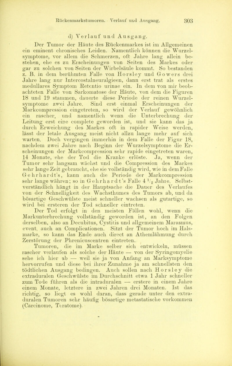 d) Yerlauf und Ausgang. Der Tumor der Haute des Riickenmarkes ist im Allgemeinen ein eminent chronisch.es Leiden. Namentlich konnen die Wurzel- symptome, vor allem die Schmerzen, oft Jahre lang allein be- stehen, ehe es zu Erscheinungen von Seiten des Markes oder gar zu solchen von Seiten der Wirbelsaule kommt. So bestanden z. B. in dem beruhmten Falle von Horsley und Growers drei Jahre lang nur Intercostalneuralgieen, dann erst trat als erstes medullares Symptom Retentio urinae ein. In dem von mir beob- achteten Falle von Sarkomatose der Haute, von clem die Figuren 18 und 19 stammen, dauerte diese Periode der reinen Wurzel- symptome zwei Jahre. Sind erst eiumal Erscheinungen der Markcompression eingetreten, so wird der Yerlauf gewohnlich ein rascher, und namentlich wenn die Unterbrechung der Leitung erst eine complete geworden ist, und sie kann das ja durch Erweichung des Markes oft in rapider Weise werden, lasst der letale Ausgang meist nicht allzu lange mehr auf sich warten. Doch vergingen immerhin in dem Falle der Figur 18r nachdem zwei Jahre nach Beginn der Wurzelsymptome die Er- scheinungen der Markcompression sehr rapide eingetreten waren, 14 Monate, ehe der Tod die Kranke erloste. Ja, wenn der Tumor sehr langsam wachst und die Compression des Markes sehr lange Zeit gebraucht, elie sie voHstandig wird, wie in demFalle G-e hrhar dt's, kann auch die Periode der Markcompression sehr lange wahren; so in G ehrh a r d t's Falle 4 1/2 Jahie. Selbst- verstandlich hangt in der Hauptsache die Dauer des Yerlaufes von der Schnelligkeit cles Wachsthumes des Tumors ab, und da bosartige Geschwiilste meist schneller wachsen als gutartige, so wird bei ersteren der Tod schneller eintreten. Der Tod erfolgt in den meisten Fallen wohl, wenn die Markunterbrechung vollstandig geworden ist, an den Folgen derselben, also an Decubitus, Cystitis und allgemeinem Marasmus, event, auch an Complicationen. Sitzt der Tumor hoch im Hals- marke, so kann das Ende auch direct an Athemlahmung durch Zerstorung der Phrenicuscentren eintreten. Tumoren, die im Marke selber sich entwickeln, miissen rascher verlauf en als solche der Haute — von der Syringomyelic sehe ich hier ab — weil sie ja von Anfang an Marksymptome hervorrufen und diese bei ihrer Zunahme ja am schnellsten den todtlichen Ausgang bedingen. Auch sollen nach Horsley die extraduralen Geschwiilste im Durchschnitt etwa 1 Jahr schneller zum Tode fiihren als die intraduralen — erstere in einem Jahre einem Monate, letztere in zwei Jahr en drei Monaten. Ist das richtig, so liegt es wohl daran, dass gerade unter den extra- duralen Tumoren sehr haufig bosartige metastatische vorkommen (Carcinome, Teratome).