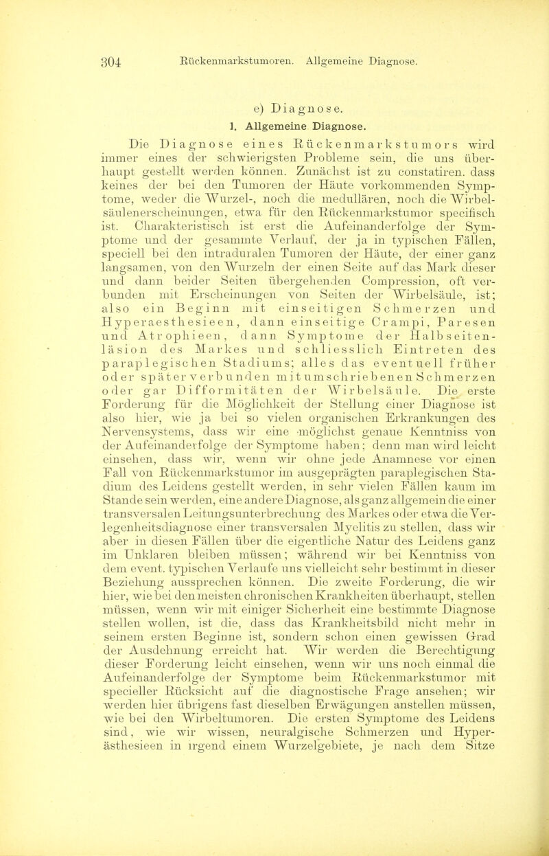 e) Diagnose. 1. Allgemeine Diagnose. Die Diagnose eines Eiickenmark stumors wird immer eines der scliwierigsten Probleme sein, die uns iiber- haupt gestellt werden konnen. Zunachst ist zu constatiren. dass keines der bei den Tumoren der Haute vorkommenden Symp- tome, weder die Wurzel-, noch die medullaren, noch die Wirbel- saulenerscheinungen, etwa fiir den Ruckenmarkstumor specifiscli ist. Charakteristisch ist erst die Aufeinanderfolge der Sym- ptome und der gesammte Yerlauf, der ja in typischen Fallen, speciell bei den intraduralen Tumoren der Haute, der einer ganz langsamen, von den Wurzeln der einen Seite auf das Mark dieser und dann beider Seiten ubergehenden Compression, oft ver- bunden mit Erscheinungen von Seiten der Wirbelsaule, ist; also ein Beginn mit einseitigen Schmerzen und Hyperaestliesieen, dann einseitige Crampi, Paresen und Atrophieen, dann Symptome der Halbseiten- lasion des Markes und schliesslich Eintreten des p arap 1 egisc lien Stadiums; alles das eventuell friiher oder spate r verb und en mitumschriebenenSchmerzen o der gar D if f o rm it a t en der Wirbelsaule. Die erste Forderung fiir die Moglichkeit der Stellung einer Diagnose ist also liier, wie ja bei so vielen organischen Erkrankungen des Nervensystems, dass wir eine -mogiichst genaue Kenntniss von der Aufeinanderfolge der Symptome liaben; denn man wird leicht einselien, dass wir, wenn wir ohne jede Anamnese vor einen Fall von Riickenmarkstumor im ausgepragten paraplegisclien Sta- dium des Leidens gestellt werden, in sehr vielen Fallen kaum im Stande sein werden, eine andere Diagnose, als ganz allgemein die einer transversalenLeitungsunterbrechung des Markes oder etwa die Ver- legenheitsdiagnose einer transversal en Myelitis zu stellen, dass wir aber in diesen Fallen iiber die eiger-tliche Natur des Leidens ganz im Unklaren bleiben miissen; wahrend wir bei Kenntniss von clem event, typischen Yerlaufe uns vielleicht sehr bestimmt in dieser Beziehung aussprechen konnen. Die zweite Forderung, die wir hier, wie bei denmeistenchronischenKrankheitenuberhaupt, stellen miissen, wenn wir mit einiger Sicherheit eine bestimmte Diagnose stellen wollen, ist die, dass das Krankheitsbild nicht mehr in seinem ersten Beginne ist, sondern schon einen gewissen Grrad der Ausdehnung erreicht hat. Wir werden die Berechtigung dieser Forderung leicht einsehen, wenn wir uns noch einmal die Aufeinanderfolge der Symptome beim Rtickenmarkstumor mit specieller Rucksicht auf die diagnostische Frage ansehen; wir werden hier iibrigens fast dieselben Erwagungen anstellen miissen, wie bei den Wirbeltumoren. Die ersten Symptome des Leidens sind, wie wir wissen, neuralgische Schmerzen und Hyper- asthesieen in lrgend einem Wurzelgebiete, je nach dem Sitze