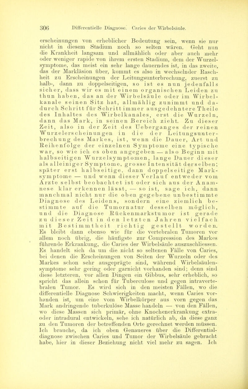 erscheinungen von erheblicher Bedeutung sein, wenn sie nur nicht in diesem Stadium noch so selten waren. Geht nun die Krankheit langsam nnd allmahlich oder aber audi melir oder weniger rapide von ihrem ersten Stadium, dem cler Wurzel- symptome, das meist ein sehr lange dauerndes ist, in das zweite, das der Marklasion uber, kommt es also in wechselnder Rasch- heit zu Erscheinangen der Leitungsunterbrechung, zuerst zu halb-, dann zu doppelseitigen, so ist es nun jedenfalls sicher, dass wir es mit einem organise hen Leiden zu thun haben, das an der Wirbelsaule oder im Wir bel- li an ale seinen Sitz hat, allmahlig zunimmt und da- durch Schritt fur Schritt immer ausgedehntere Theile des Inhaltes des Wirbelkanales, erst die Wurzeln, dann das Mark, in seinen Bereich zieht. Zu dieser Zeit, also in der Zeit des Ueberganges der reinen Wur z elers ch ein un gen in die der Leitungsunter- brecliung des Markes, ist, wenn die Dauer, Art und Reihenfolge der einzelnen Symptome eine typische war, so wie ich es oben angegeben — also Beginn mit halbseitigen Wurzelsy nipt omen, lange Dauer dieser als alleiniger Symptome, grosse Intensitat derselben; spater erst h a 1 b s ei tig e, dann doppels ei ti ge Mark- symptome — und wenn dieser Verlau f entweder vom Arzte selbst beobachtet ist oder sich aus der Anam- nese klar erkennen lasst, — so ist, sage ich, dann manchmal nicht nur die oben gegebene unbestimmte Diagnose des Leidens, sonde rn eine ziemlich be- stimmte auf die Tumornatur desselben moglich, und die Diagnose Eiickenmarkstumor ist gerade zu dieser Zeit in den letzten Jahren vielfach mit Bestimmtheit rich tig gestellt worden. Es bleibt dann ebenso wie fur die vertebralen Tumoren vor allem noch iibrig, die haungste zur Compression des Markes fuhrende Erkrankung, die Caries der Wirbelsaule auszuschliessen. Es hanclelt sich da um die nicht so seltenen Falle von Caries, bei denen die Erscheinungen von Seiten der Wurzeln oder des Markes schon sehr ausgepragte sind, wahrend Wirbelsaulen- symptome sehr gering oder garnicht vorhanden sind; denn sind diese letzteren, vor alien Dingen ein Gibbus, sehr erheblich, so spricht das allein schon fiir Tuberculose und gegen intraverte- bralen Tumor. Es wird sich in den meisten Fallen, wo die differentielle Diagnose Schwierigkeiten macht, wenn Caries vor- handen ist, um eine vom Wirbelkorper aus vorn gegen das Mark andringende tuberkulose Masse handeln — von den Fallen, wo diese Massen sich primar, ohne Knochenerkrankung extra- oder intradural entwickeln, sehe ich natiirlich ab, da diese ganz zu den Tumoren der betreffenden Orte gerechnet werden miissen. Ich brauche, da ich oben Genaueres liber die Differential- diagnose zwischen Caries und Tumor der Wirbelsaule gebracht habe, hier in dieser Beziehung nicht viel mehr zu sagen. Ich