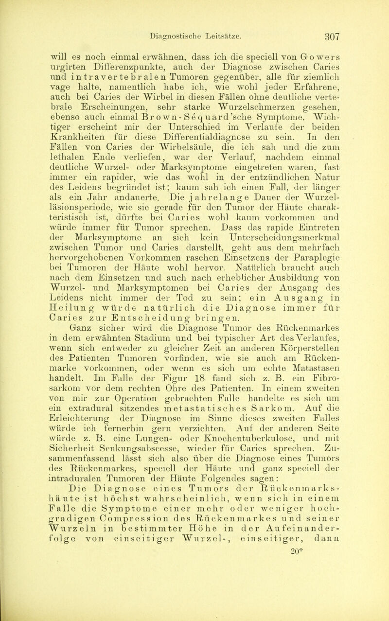 will es noch einmal erwahnen, dass ich die speciell von Go wers urgirten Differ enzpunkte, audi der Diagnose zwischen Caries und i n t r a ver te b r ale n Tumoren gegenuber, alle fur ziemlich vage halte, namentlich habe ich, wie wohl jeder Erfahrene, audi bei Caries der Wirbel in diesen Fallen ohne deutliche verte- brale Erscheinungen, sehr starke Wurzelschmerzen gesehen, ebenso auch einmal B r own-S e q uard'sche Symptome. ~Wich- tiger erscheint mir der Unterschied im Yerlaufe der beiden Krankheiten fur diese Differential diagnose zn sein. In den Fallen von Caries der Wirbelsaule, die icli sah und die zum lethalen Ende verliefen, war der Yerlauf, naclidem einmal deutliche Wurzel- oder Marksymptome eingetreten waren, fast immer ein rapider, wie das wohl in der entzundlichen Natur des Leidens begrtindet ist; kaum sah ich einen Fall, der langer als ein Jahr andauerte. Die jahrelange Dauer der Wurzel- lasionsperiode, wie sie gerade fiir den Tumor der Haute charak- teristisch ist, diirfte bei Caries wohl kaum vorkommen und wiirde immer fiir Tumor sprechen. Dass das rapide Eintreten der Marksymptome an sich kein Unterscheidungsmerkmal zwischen Tumor und Caries darstellt, geht aus dem mehrfach hervorgehobenen Yorkommen raschen Einsetzens der Paraplegie bei Tumoren der Haute wohl hervor. Natiirlich braucht audi nach dem Einsetzen und auch nach erheblicher Ausbildung von Wurzel- und Marksymptomen bei Caries der Ausgaug des Leidens nicht immer der Tod zu sein; ein Ausgaug in Heilung wiirde natiirlich die Diagnose immer fur Caries zur Entscheidung bringen. Ganz sicher wird die Diagnose Tumor des Knckenmarkes in dem erwahnten Stadium uud bei typischer Art des Yerlaufes, wenn sich entweder zu gleicher Zeit an anderen Korperstellen des Patieuten Tumoren vorfinden, wie sie auch am Riicken- marke vorkommen, oder wenn es sich um echte Matastasen handelt. Im Falle der Figur 18 fand sich z. B. ein Fibro- sarkom vor dem rechten Ohre des Patienten. In einem zweiten von mir zur Operation gebrachten Falle handelte es sich um ein extradural sitzendes metastatisches Sarkom. Auf die Erleichterung der Diagnose im Sinne dieses zweiten Falles wiirde ich fernerhin gern verzichten. Auf der anderen Seite wiirde z. B. eine Lungen- oder Knochentuberkulose, und mit Sicherheit Senkuugsabscesse, wieder fiir Caries sprechen. Zu- sammenfassend lasst sich also iiber die Diagnose eines Tumors des Riickenmarkes, speciell der Haute und ganz speciell der intraduralen Tumoren der Haute Folgendes sagen: Die Diagnose eines Tumors der R tick enma rk s - haute ist hochst wahrscheinlich, wenn sich in einem Falle die Symptome einer mehr oder weniger hoch- gradigen Compression des Riickenmarkes und seiner Wurzeln in bestimmter Ho he in der Aufeinander- folge von einseitiger Wurzel-, einseitiger, dann 20*
