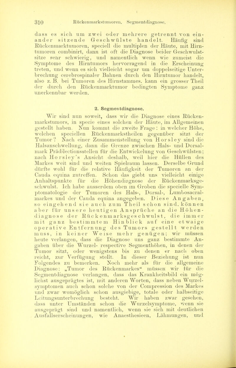 dass es sich um zwei ocler mehrere getrennt von ein- ander sitzende G-eschwiilste handelt. Hiking sincl Riickenmarktumoren, speciell die multiplen der Haute, mit Hirn- tumoren combinirt, dann ist oft die Diagnose beider Geschwulst- sitze senr schwierig, und namentlicli wenn wie zumeist die Symptome des Hirntumors liervorragend in die Erscheinung treten, und wenn es sicli vielleicht sogar um doppelseitige Unter- brechung cerebrospinaler Bahnen durch den Hirntumor handelt, also z. B. bei Tumoren des Hirnstammes, kann ein grosser Theil der durch den Riickenmarktumor bedingten Symptome ganz unerkennbar werden. 2. Segmentdiagnose. Wir sind nun soweit, dass wir die Diagnose eines Riicken- markstumors, in specie eines solchen der Haute, im Allgemeinen gestellt haben. Nun kommt die zweite Frage : in welcher Hohe, welch en speciellen Riickenmarkstheilen gegeniiber sitzt der Tumor? Nach einer Zusammenstellung von Horsley sind die Halsanschwellung, dann die Grenze zwischen Hals- und Dorsal- mark Pradilectionsstellen ftir die Entwickelung von Geschwtilsten; nach Ho rsley's Ansicht deshalb, weil hier die Hiillen des Markes weit sind und weiten Spielraum lassen. Derselbe Grund diirfte wohl fiir die relative Hauflgkeit der Tumoren an der Cauda equina zutrerTen. Schon das giebt uns vielleicht einige Anhaltspunkte fiir die Hohendiagnose der Ruckenmarksge- schwulst. Ich habe ausserdem oben im Groben die specielle Sym- ptomatologie der Tumoren des Hals-, Dorsal-, Lumbosacral- markes und der Cauda equina angegeben. Diese Angaben, so eingehend sie audi zum Theil schon sind, konnen aber fiir uns ere he u tig en Anspriiche an die Hohen- diagnose der Rue k enm arksges c hwuls t, die immer mit ganz bestimmtem Hinblick auf eine etwaige operative Entfernung des Tumors gestellt werden muss, in k e i n e r ¥eise m e h r g e n ii g e n ; wir miissen heute verlangen, dass die Diagnose uns ganz bestimmte An- gaben iiber die Wurzel- respective Segmenthohen, in denen der Tumor sitzt, oder wenigstens bis zu denen er nacli oben reicht, zur Verfiigung stellt. In dieser Beziehung ist nun Folgendes zu bemerken. Noch mehr als fiir die allgemeine Diagnose: „Tumor des Riickenmarkes miissen wir fiir die Segmentdiagnose verlangen, dass das Krankheitsbild ein mog- lichst ausgepragtes ist, mit anderen Worten, class neb en Wurzel- symptomen auch schon solche von der Compression des Markes und zwar womoglich schon ausgiebige, totale oder halbseitige Lcitungsunterbrechung besteht. Wir haben zwar gesehen, dass unter Umstanden schon die Wurzelsymptome, wenn sie ausgepragt sind und namentlich, wenn sie sich mit deutlichen Ausfallserscheinungen, wie Anaesthesieen, Lahmungen, und