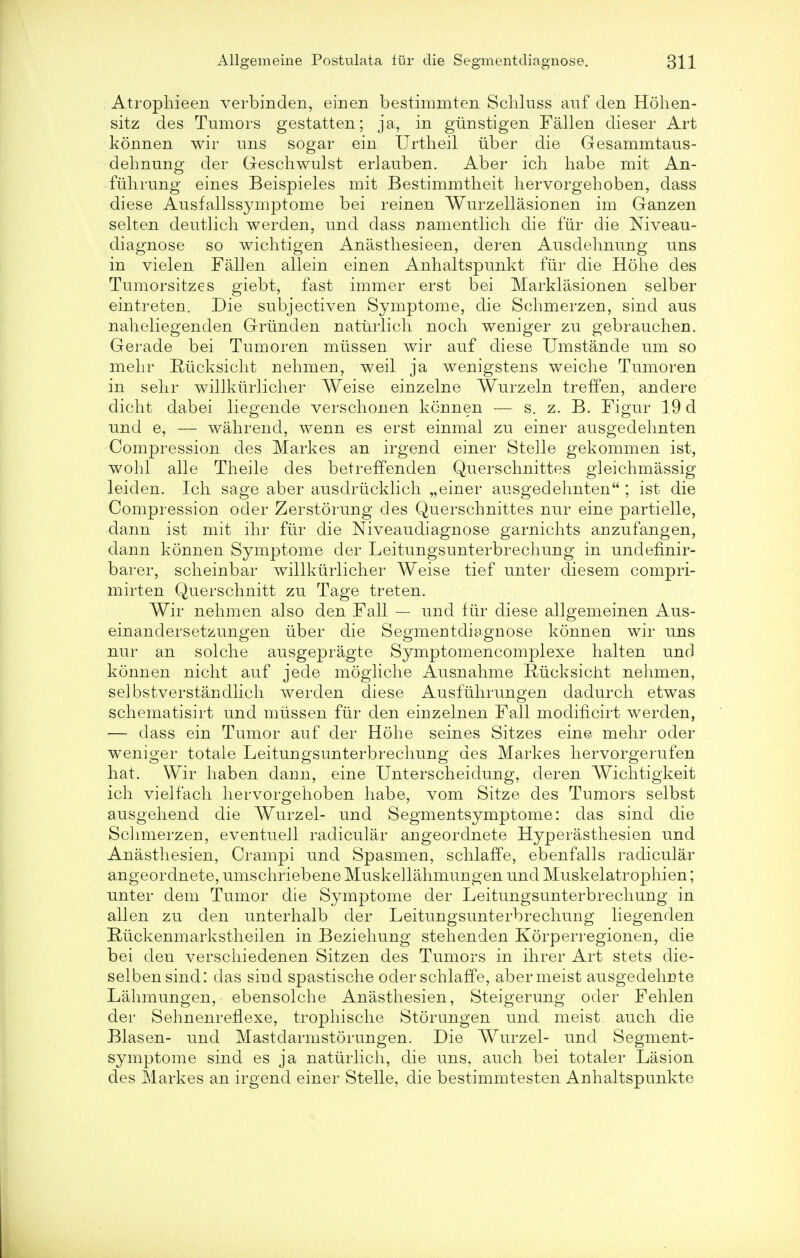 Atrophieen verbinden, einen bestimmten Schluss auf den Hohen- sitz des Tumors gestatten; ja, in giinstigen Fallen dieser Art konnen wir uns sogar ein Urtheil uber die Gesammtaus- dehnung der Geschwulst erlauben. Aber ich habe mit An- fuhrung eines Beispieles mit Bestimmtheit hervorgehoben, dass diese Ausfallssymptome bei reinen Wurzellasionen im Ganzen selten deutlicli werden, und dass namentlich die fiir die Niveau- diagnose so wichtigen Anasthesieen, deren Ausdehnung uns in vielen Fallen allein einen Anhaltspunkt fiir die Hohe des Tumorsitzes giebt, fast immer erst bei Marklasionen selber eintreten. Die subjectiven Symptome, die Schmerzen, sind aus naheliegenden Griinden natiirlich noch weniger zu gebrauchen. Gerade bei Tumoren miissen wir auf diese Umstande um so mehr Riicksicht nehmen, weil ja wenigstens weiche Tumoren in sehr willkiirlicher Weise einzelne Wurzeln treffen, andere dicht dabei liegende verschonen konnen — s. z. B. Figur 19 d und e, — wahrend, wenn es erst einmal zu einer ausgedehnten Compression des Markes an irgend einer Stelle gekommen ist, wohl alle Theile des betreffenden Querschnittes gleichmassig leiden. Ich sage aber ausdriicklicli „einer ausgedehnten ; ist die Compression oder Zerstorung des Querschnittes nur eine partielle, dann ist mit ihr fiir die Niveaudiagnose garnichts anzufangen, dann konnen Symptome der Leitungsunterbrechung in undefinir- barer, scheinbar willkiirlicher Weise tief unter diesem compri- mirten Querschnitt zu Tage treten. Wir nehmen also den Fall — und fiir diese allgemeinen Aus- einandersetzungen uber die Segmentdiagnose konnen wir uns nur an solche ausgepragte Symptomencomplexe halten und konnen nicht auf jecle mogliche Ausnahme Riicksicht nehmen, selbstverstandlich werden diese Ausfiihrungen dadurch etwas schematisirt und miissen fiir den eirizelnen Fall modiiicirt werden, — dass ein Tumor auf der Hohe seines Sitzes eine mehr oder weniger totale Leitungsunterbrechung des Markes hervorgerufen hat. Wir haben dann, eine Unterscheiclung, deren Wichtigkeit ich vielfach hervorgehoben habe, vom Sitze des Tumors selbst ausgehend die Wurzel- und Segmentsymptome: das sind die Sclimerzen, eventuell radicular angeordnete Hyperasthesien und Anasthesien, Crampi und Spasmen, schlaffe, ebenfalls radicular angeordnete, umschriebene Muskellahmungen und Muskelatrophien; unter dem Tumor die Symptome der Leitungsunterbrechung in alien zu den unterhalb der Leitungsunterbrechung liegenden Hiickenmarkstheilen in Beziehung stehenden Korperregionen, die bei den verschiedenen Sitzen des Tumors in ihrer Art stets die- selbensind: das siud spastische oder schlaffe, abermeist ausgedehute Lahmungen, ebensolche Anasthesien, Steigerung oder Fehlen der Sehnenreflexe, trophische Storungen und meist auch die Blasen- und Mastdarmstorungen. Die Wurzel- und Segment- symptome sind es ja natiirlich, die uns, auch bei totaler Lasion des Markes an irgend einer Stelle, die bestimmtesten Anhaltspunkte