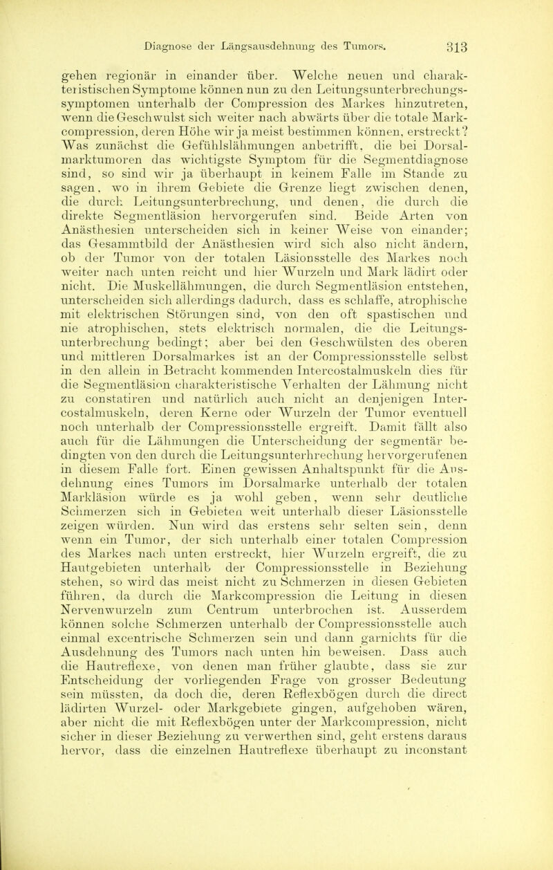 gehen regional* in einander iiber. Welche neuen und charak- teristischen Symptome konnen nnn zu den Leitungsunterbrechungs- symptomen nnterhalb der Compression des Markes hinzutreten, wenn die Geschwulst sich weiter nach abwarts iiber die totale Mark- compression, deren Hohe wir ja meist bestimmen konnen, erstreckt? Was zunachst die Gefiihlslahmungen anbetrifft, die bei Dorsal- marktumoren das wichtigste Symptom fur die Segmentdiagnose sind, so sind wir ja iiberhaupt in keinem Falle im Stande zu sagen, wo in ihrem Gebiete die Grenze liegt zwischen denen, die durch Leitungsunterbrechnng, und denen, die durch die direkte Segmentlasion hervorgerufen sind. Beide Arten von Anasthesien unterscheiden sich in keiner Weise von einander; das Gesammtbild der Anasthesien wird sich also nicht andern, ob der Tumor von der total-en Lasionsstelle des Markes noch weiter nach unten reicht und hier Wurzeln und Mark ladirt oder nicht. Die Muskellahmungen, die durch Segmentlasion entstehen, unterscheiden sich allerdings dadurch, dass es schlaffe, atrophische mit elektrischen Storungen sind, von den oft spastischen und nie atrophischen, stets elektrisch normalen, die die Leitungs- unterbrechung bedingt; aber bei den Geschwtilsten des oberen und mittleren Dorsalmarkes ist an der Compressionsstelle selbst in den allein in Betracht kommenden Intercostalmuskeln dies fur die Segmentlasion charakteristische Yerhalten der Lahmung nicht zu constatiren und naturlich auch nicht an denjenigen Inter- costalmuskeln, deren Kerne oder Wurzeln der Tumor eventuell noch unterhalb der Compressionsstelle ergreift. Damit fallt also audi fur die Lahmungen die Unterscheidung der segmental- be- dingten von den durch die Leitungsunterhrechung hervorgerufenen in diesem Falle fort. Einen gewissen Anhaltspunkt fiir die Aus- dehnung eines Tumors im Dorsalmarke unterhalb der totalen Marklasion wiirde es ja wohl geben, wenn sehr deutliche Schmerzen sich in Gebieten weit unterhalb dieser Lasionsstelle zeigen wtirden. Nun wird das erstens sehr selten sein, denn wenn ein Tumor, der sich unterhalb einer totalen Compression des Markes nach unten erstreckt, hier Wurzeln ergreift, die zu Hautgebieten unterhalb der Compressionsstelle in Beziehung stehen, so wird das meist nicht zu Schmerzen in diesen Gebieten fuhren, da durch die Markcompression die Leitung in diesen Nervenwurzeln zum Centrum unterbrochen ist. Ausserdem konnen solche Schmerzen unterhalb der Compressionsstelle auch einmal excentrische Schmerzen sein und dann garnichts fiir die Ausdehnung des Tumors nach unten hin beweisen. Dass auch die HautrefLexe, von denen man fruher glaubte, dass sie zur Entscheidung der vorliegenden Erage von grosser Bedeutung sein miissten, da doch die, deren B;eflexb6gen durch die direct ladirten Wurzel- oder Markgebiete gingen, aufgehoben waren, aber nicht die mit Heflexbogen unter der Markcompression, nicht sicher in dieser Beziehung zu verwerthen sind, geht erstens daraus hervor, dass die einzelnen Hautreflexe iiberhaupt zu inconstant