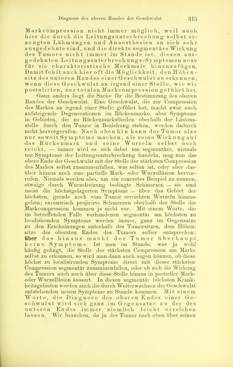 M ark compres sion nicht immer m6g 1 i c h, weil a uch hier die durch die Leitungsunterbre cliung selbst er- zeugten Lahmungen und Anaesthesien an sich sehr ausgedehnte sind, und die direkte segmentare Wirkung des Tumors nicht immer im Stande ist, diesen aus- gedehnten Leitungsunterbrechungs-Symptomen neue fur sie charakteristis che Merkmale hi nzuzufugen. Damit fell It auch hier oft die Moglichkeit. denHo li en- si t z des unteren Eandes einer Geschwulst zu erkennen, wenn diese Geschwulst an irgend einer Stelle, wie wir postulirten, zur totalen Markcompression getiihrt hat. Ganz anders liegt die Sache fiir die Bestimmung des oberen Rancles der Geschwulst. Eine Geschwulst, die zur Compression des Markes an irgend einer Stelle gefuhrt hat, macht zwar auch aufsteigende Degenerationen im Kaickenmarke, aber Symptome in Gebieten, die zu Rtickenmarkstheilen oberhalb 'der Lasions- stelle durch den Tumor in Beziehung stehen, werden dadurch nicht hervorgerufen. Nach obenhin kaun der Tumor also nur soweit Symptome machen, als seine Wirkung auf das Riickenmark und seine Wurzeln selbst noch reicht, — immer wird es sich dabei um segmentare, niemals um Symptome der Leitungsunterbrechung handeln, mag nun das obere Ende der Geschwulst mit der Stelle der starksten Compression des Markes selbst zusammenfallen, was selten ist, oder aber dar- ubcr hinaus noch eine partielle Mark- oder Wurzellasion hervor- rufen. Niemals werden also, um ein concretes Beispiel zu nennen, etwaige durch Wurzelreizung bedingte Schmerzen — sie sind meist die hochstgelagerten Symptome — iiber das Gebiet der hochsten, gerade noch vom Tumor erreichten Wurzeln hinaus- gehen; excentrisch projicirte Schmerzen oberhalb der Stelle der Markcompression kommen ja nicht vor. Mit einem Worte, die im betreffenden Falle vorhandenen segmental- am hochsten zu localisirenden Symptome werden immer, ganz im Gegensatze zu den Erscheinungen unterhalb des Tumorsitzes, dem Hohen- sitze des obersten Endes des Tumors selber entsprechen; iiber das hinaus macht der Tumor ii b e r h a u p t, keine Symptome. Ist man im Stande, was ja wohl haufig gelingt, die Stelle der starksten Compression am Marke selbst zu erkennen, so wird man dann auch sagen konnen, ob diese hochst zu localisirenden Symptome direct mit dieser starksten Compression segmentar zusammenfallen, oder ob sich die Wirkung des Tumors auch noch iiber diese Stelle hinaus in partieller Mark- oder Wurzellasion aussert. In diesen segmentar hochsten Krank- heitsgebieten werden auch die durch Weiterwachsen der Geschwulst entstehenden neuen Symptome zu Stande kommen. Mit einem Worte, die Diagnose des oberen Endes einer Ge- schwulst wird sich ganz im Gegensatze zu der des unteren Endes immer ziemlich leicht erreichen las sen. Wir brauchen, da ja der Tumor nach oben iiber seinen