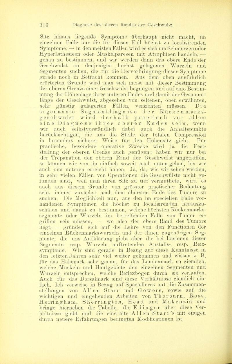 Sitz hinaus liegencle Symptome iiberhaupt nicht macht, im einzelnen Falle nur die fur cliesen Fall hochst zu localisirenden Symptome, — in den meistenFallen wird es sich nm Schmerzenoder Hyperasthesieen oder Muskelparesen mit Atrophieen handeln, — genau zu bestimmen, und wir werden dann das obere Ende der Geschwulst an denjenigen hochst gelegenen Wurzeln und Segmenten suchen, die fiir die Hervorbringung dieser Symptome gerade noch in Betracht kommen. Aus dem oben ausfiihrlich erorterten Gruncle wird man sich meist mit dieser Bestimmung der oberen Grenze einer Geschwulst begntigen und auf eine Bestim- mung cler Hohenlage ihres unteren Endes und damit der Gesammt- lange der Geschwulst, abgesehen von seltenen, oben erwahnten, sehr glinstig gelagerten Fallen, verzichten miissen. D i e sogenannte Segmentdiagnos e der Riicken marks- geschwulst wird deshalb practisch vor all em eine Diagnose ihres oberen Endes sein, wenn wir auch selbstverstandlich dabei auch die Anhaltspunkte beriicksichtigen, die uns die Stelle der totalen Compression in besonclers sicherer Weise fiir den Hohensitz giebt. Fur practische, besonders operative Zwecke wird ja die Fest- stellung der oberen Grenze auch gentigen; haben wir nur bei der Trepanation den oberen Rand der Geschwulst angetroffen, so konnen wir von da einfach soweit nach unten gehen, bis wir auch den unteren erreicht haben. Ja, da, wie wir sehen werden, in sehr vielen Fallen von Operationen die Geschwulste nicht ge- funden sind, weil man ihren Sitz zu tief vermuthete, wird es auch aus diesem Grunde von grosster practischer Bedeutung sein, immer zunachst nach dem obersten Ende des Tumors zu suchen. Die Moglichkeit nun, aus den im speciellen Falle vor- handenen Symptomen die hochst zu localisirenden herauszu- schalen und damit zu bestimmen, welehe hochsten Rtickenmarks- segmente oder Wurzeln im betreffenden Falle von Tumor er- griffen sein mtissen, — wo also der obere Rand des Tumors liegt, — griindet sich auf die Lehre von den Functionen der einzelnen Ruckenmarkswurzeln und der ihnen zugehorigen Seg- mente, die uns Aufklarung giebt uber die bei Lasionen dieser Segmente resp. Wurzeln auftretenden Ausfalls- resp. Reiz- symptome. Wir sind gerade in Bezug auf diese Kenntnisse in den letzten Jahren sehr viel weiter gekommen und wissen z. B, fiir das Halsmark sehr genau, fiir das Lendenmark so ziemlich, welche Muskeln und Hautgebiete den einzelnen Segmenten und Wurzeln entsprechen, welche Renexbogen durch sie verlaufen. Auch fiir das Dorsalmark sind diese Verhaltnisse ziemlich ein- fach. Ich verweise in Bezug auf Specielleres aut die Zusammen- stellungen von Allen Starr und Gowers, sowie auf die wichtigen und eiugehenden Arbeit en von Thorburn, Ross, Herring ham, Sherrington, Head und Makenzie und bringe hierneben die Tabelle, die E d i n g e r liber diese Ver- haltnisse giebt und die eine alte Allen Starr's mit eirigen durch neuere Erfahrungen bedingten Modiflcationen ist.