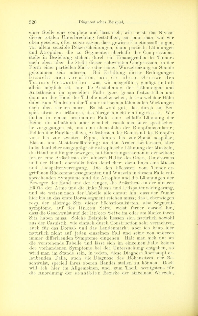 einer Stelle eine complete unci lasst sich, wie meist, das Niveau dieser totalen Unterbrechung feststellen, so kann man, wie wir oben gesehen, ofter sogar sagen, dass gewisse Functionsstorungen, vor allem sensible Reizerscheinungen, dann partielle Lahmungen nnd Atrophien, die zu Segmenten oberhalb der Compressions- stelle in Beziehung stelien, dnrch ein Hinausgreifen des Tumors nacli oben liber die Stelle dieser schwersten Compression, in der Form einer partiellen Mark- oder reinen Wurzelreizung zu Stande gekommen sein miissen. Bei Erfullung dieser Bedingungen braucbt man vor allem, um die obere Grenze des Tumors festzustelien, was, wie ausgefuhrt, geniigt und oft allein moglich ist, nur die Ausdehnung der Lahmungen und Anasthesien im speciellen Falle ganz genau festzustellen und dann an der Hand der Tabelle nachzusehen, bis zu welcher Hdhe dabei zum Mindesten der Tumor mit seinen lahmenden Wirkungen nacli oben reichen muss. Es ist wohl gut, das durch ein Bei- spiel etwas zu erlautern, das ubrigens mcht ein fingirtes ist. Wir find en in einem bestimmten Falle eine schlaffe Lahmung der Beine, die allmahlich, aber ziemlicli rasch aus einer spastisclien hervorgegangen ist, und eine ebensolche der Rumpfmuskulatur; Fehlen der Patellarreflexe, Anasthesien der Beine und des Rumpfes vorn bis zur zweiten Rippe, hinten bis zur Spina scapulae; Blasen- und Mastdarmlahmung; an den Armen beiderseits, aber links deutlicher ausgepragt eine atrophische Lahmung der Muskeln, die Hand und Finger bewegen, mit Entartungsreaction in denselben; ferner eine Anasthesie der ulnaren Halfte des Ober-, Unterarmes und der Hand, ebenfalls links deutlicher; dazu links eine Miosis und Lidspaltenverengung. Die den hochsten vom Tumor er- griffenen Riickenmarkssegmenten und Wurzeln in diesern Falle ent- sprechenden Symptome sind die Atropine und die Lahmungen der Beweger der Hand und der Finger, die Anasthesie in der ulnaren Halfte der Arme und die linke Miosis und Lidspaltenverengerung, und sie weisen nach der Tabelle alle darauf hm, dass der Tumor hier bis an das erste Dorsalsegment reichen muss; das Ueberwiegen resp. der alleinige Sitz dieser hochstlocalisirten, also Segment- symptome, auf der linken Seite, weist ferner darauf hin, dass die Geschwulst auf der link en Seite im oder am Marke ihren Sitz haben muss. Solche Beispiele liessen sich natiirlich sowohl aus der Casuistik, wie einfach durch Construction sehr vermehren, auch fur das Dorsal- und das Lendenmark; aber ich kann hier natiirlich nicht auf jeden einzelnen Fall und seine von anderen immer differirenden Symptome eingehen. Halt man sich nur an die vorstehende Tabelle und lasst sich im einzelnen Falle keines der vorhandenen Symptome bei der Untersuchung entgehen, so wird man im Stande sein, in jedem, diese Diagnose tiberhaupt er- laubenden Falle, auch die Diagnose des Hohensitzes der Ge- schwulst, speciell ihres oberen Randes stelien zu konnen. Doch will ich hier im Allgemeinen, und zum Theil, wenigstens fiir die Anordnung der sensiblen Bezirke der einzelnen Wurzeln,