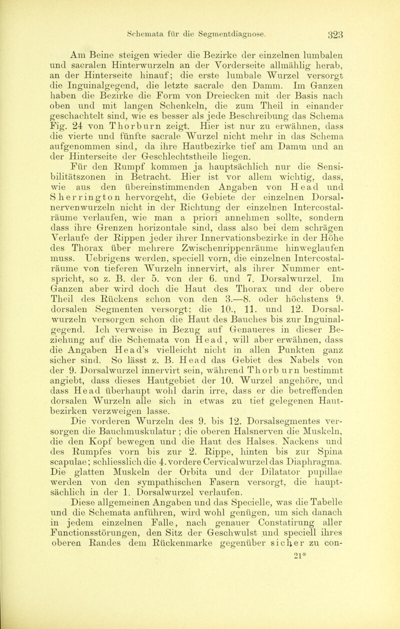 Am Beine steigen wieder die Bezirke der einzelnen lumbalen und sacral en Hinterwurzeln an der Yorderseite allmahlig herab, an der Hinterseite hinauf; die erste lumbale Wurzel versorgt die Inguinalgegend, die letzte sacrale den Damm. Im Ganzen haben die Bezirke die Form von Dreiecken mit der Basis nach oben und mit langen Schenkeln, die zum Theil in einander geschachtelt sind, wie es besser als jede Beschreibung das Schema Fig. 24 von Thorburn zeigt. Hier ist nur zu erwahnen, dass die vierte und funfte sacrale Wurzel nicht mehr in das Schema aufgenommen sind, da ihre Hautbezirke tief am Damm und an der Hinterseite der Geschlechtstheile liegen. Fur den Rumpf kommen ja hauptsachlich nur die Sensi- bilitatszonen in Betracht. Hier ist vor allem wichtig, dass, wie aus den ubereinstimmenden Angaben von Head und Sherrington hervorgeht, die Gebiete der einzelnen Dorsal - nerveuwurzeln nicht in der Richtung der einzelnen Intercostal- raume verlaufen, wie man a priori annehmen sollte, sondern dass ihre Grenzen horizontale sind, dass also bei dem schragen Yerlaufe der Rippen jeder ihrer Innervationsbezirke in der Hohe des Thorax uber mehrere Zwischenrippenraume hinweglaufen muss. Uebrigens werderi, speciell voru, die einzelnen Intercostal- raume von tieferen Wurzeln innervirt, als ihrer Nummer ent- spricht, so z. B. der 5. von der 6. und 7. Dorsalwurzel. Im Ganzen aber wird doch die Haut des Thorax und der obere Theil des Ruckens schon von den 3.—8. oder hochstens 9, dorsal en Segmenten versorgt; die 10., 11. und 12. Dorsal- wurzeln versorgen schon die Haut des Bauches bis zur Inguinal- gegend. Ich verweise in Bezug auf Geriaueres in dieser Be- ziehung auf die Schemata von Head, will aber erwahnen, dass die Angaben Head's vielleicht nicht in alien Punkten ganz sicher sind. So lasst z. B. Head das Gebiet des Nabels von der 9. Dorsalwurzel innervirt sein, wahrend Thorb urn bestimmt angiebt, dass dieses Hautgebiet der 10. Wurzel angehore, und dass Head uberhaupt wohl darin irre, dass er die betreffenden clorsalen Wurzeln alle sich in etwas zu tief gelegenen Haut- bezirken verzweigen lasse. Die vorderen Wurzeln des 9. bis 12. Dorsalsegmentes ver- sorgen die Bauchmuskulatur ; die oberen Halsnerven die Muskeln, die den Kopf bewegen und die Haut des Halses. Nackens und des Rumpfes vorn bis zur 2. Rippe, hinten bis zur Spina scapulae; schliesslich die l.vordere Cervical wurzel das Diaphragma. Die glatten Muskeln der Orbita und der Dilatator pupillae werden von den sympathischen Fasern versorgt, die haupt- sachlicli in der 1. Dorsalwurzel verlaufen. Diese allgemeinen Angaben und das Specielle, was die Tabelle und die Schemata anfuhren, wird wohl geniigen, um sich danach in jedem einzelnen Falle, nach genauer Constatirung aller Functionsstorungen, den Sitz der Geschwulst und speciell ihres oberen Randes dem Riickenmarke gegentiber sicher zu con- 21-