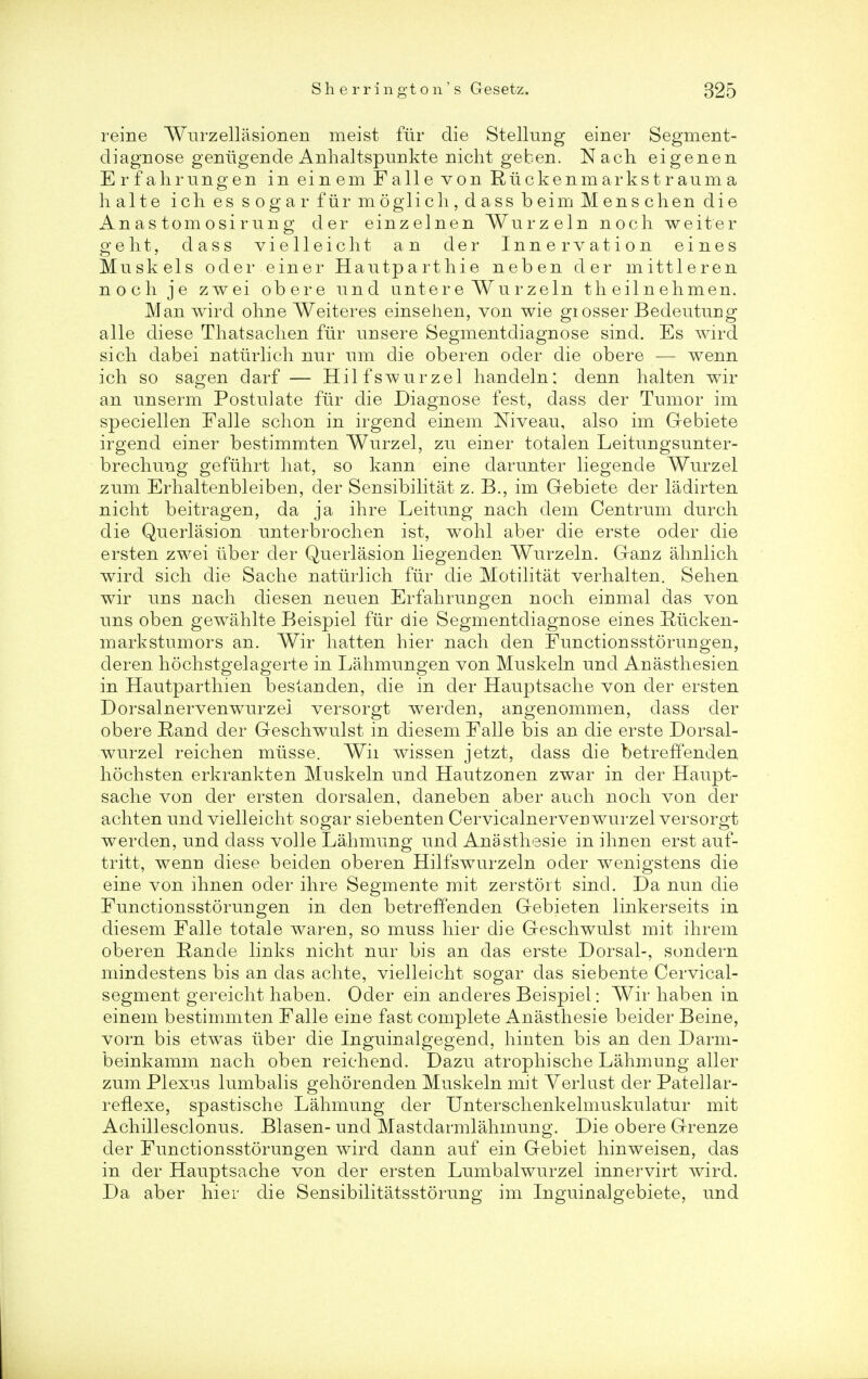 reine Wurzellasionen meist fur die Stellung einer Segment- diagnose geniigende Anhaltspunkte nicht ge ben. Nach eigenen Erfahrungen in einem Falle von Ruckenmarkstrauma halte iches sogar fur mo glich,dassbeimMenschen die An as torn osi r un g der einzelnen Wurzeln noch weiter g e h t, dass vielleicht an der Innervation eines Muskels oder einer Hautparthie neben der mittleren noch je zwei obere und unter e Wu r zeln th eil n ehmen. Man wird ohne Weiteres einsehen, von wie giosser Bedeutuug alle diese Thatsachen fur unsere Segmentdiagnose sind. Es wird sich dabei natiirlich nnr ran die oberen oder die obere — wenn ich so sagen darf — Hilfswurzel handeln; denn lialten wir an unserm Postulate fur die Diagnose fest, dass der Tumor im speciellen Falle schon in irgend einem Niveau, also im G-ebiete irgend einer bestimmten Wurzel, zu einer totalen Leitungsunter- brechung gefiihrt hat, so kann eine darunter liegende Wurzel zum Erhaltenbleiben, der Sensibilitat z. B., im Gebiete der ladirten nicht beitragen, da ja ihre Leitung nach dem Centrum durch die Querlasion unterbrochen ist, wohl aber die erste oder die ersten zwei liber der Querlasion liegenden Wurzeln. Ganz ahnlich wird sich die Sache natiirlich fur die Motilitat verhalten. Sehen wir uns nach diesen neuen Erfahrungen noch einmal das von uns oben gewahlte Beispiel flir die Segmentdiagnose eines Riicken- markstumors an. Wir hatten hier nach den Functionsstorungen, deren hochstgelagerte in Lahmungen von Muskeln und Anasthesien in Hautparthien bestanden, die in der Hauptsache von der ersten Dorsalnervenwurzel versorgt werden, angenommen, dass der obere Rand der Geschwulst in diesem Falle bis an die erste Dorsal- wurzel reichen miisse. Wii wissen jetzt, dass die betreffenden hochsten erkrankten Muskeln und Hautzonen zwar in der Haupt- sache von der ersten dorsalen, daneben aber auch noch von der achten und vielleicht sogar siebenten Cervicalnerven wurzel versorgt werden, und dass voile Lahmung und Anasthesie in ihnen erst auf- tritt, wenn diese beiden oberen Hilfswurzeln oder wenigstens die eine von ihnen oder ihre Segmente mit zerstoit sind. Da nun die Functionsstorungen in den betreffenden Gebieten linkerseits in diesem Falle totale war en, so muss hier die Geschwulst mit ihrem oberen Rande links nicht nur bis an das erste Dorsal-, sondern mindestens bis an das achte, vielleicht sogar das siebente Cervical- segment gereicht haben. Oder ein anderes Beispiel: Wir haben in einem bestimmten Falle eine fast complete Anasthesie beider Beine, vorn bis etwas iiber die Inguinalgegend, hinten bis an den Darm- beinkamm nach oben reichend. Dazu atrophische Lahmung aller zum Plexus lumbalis gehorenden Muskeln mit Yerlust der Patellar- reflexe, spastische Lahmung der Unterschenkelmuskulatur mit Achillesclonus. Blasen- und Mastdarmlahmung. Die obere Grenze der Functionsstorungen wird dann auf ein Gebiet hinweisen, das in der Hauptsache von der ersten Lumbalwurzel innervirt wird. Da aber hier die Sensibilitatsstorung im Inguinalgebiete, und