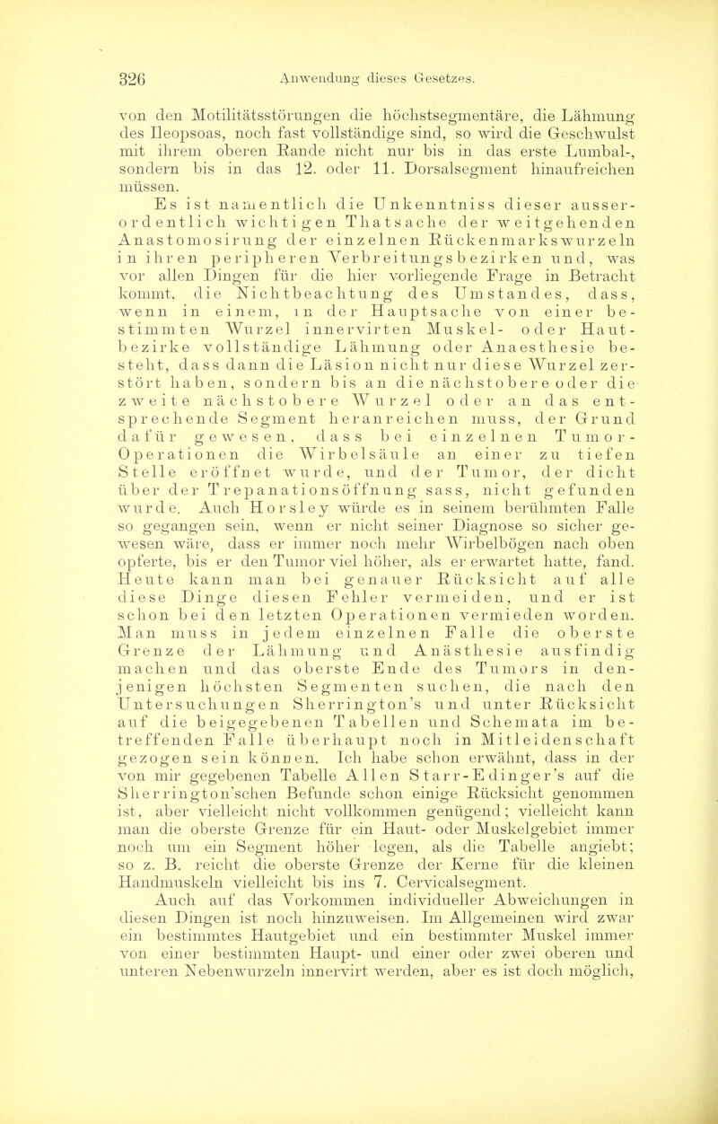 von den Motilitatsstorungen die hochstsegmentare, die Lahmung des Ileopsoas, noch fast vollstandige sind, so wird die Geschwulst mit ihrem oberen Rande nicht nur bis in das erste Lumbal-, sondern bis in das 12. oder 11. Dorsalsegment hinaufreichen miissen. Es ist nanientlicli die Unkenntniss dieser ausser- ordentlicli wichtigen Thatsache der weitgehenden Anastomosirnng der einzelnen Ruck en marks w urzeln in ihren periplieren Verbr eitungs b ezirk en unci, was vor alien Dingen fiir die hier vorliegende Frage in Betracht kommt, die Nich tbeac litung des Umstandes, dass, wenn in einem, in der Hauptsaclie von einer be- stimmten Wurzel innervirten Muskel- oder Haut- bezirke vollstandige Lahmung oder Anaesthesie be- steht, dass dann die La si on nicht nur diese Wurzel zer- stort haben, sondern bis an dienachstobereoder die zAveite nachstobere Wurzel oder an das ent- sprechende Segment heranr eichen muss, der Grund da fur gewesen, dass bei einzelnen Tumor- Operationen die Wirbelsaule an einer zu tiefen S telle eroffnet wurde, und der Tumor, der client uber der Trepanationsoffnung sass, nicht gefunden wurde. Audi Horsley wiirde es in seinem beriihmten Falle so gegangen sein, wenn er nicht seiner Diagnose so sicher ge- wesen ware, dass er immer noch mehr Wirbelbogen nach oben opferte, bis er den Tumor viel holier, als er erwartet hatte, fand. Heute kann man bei genauer Riicksicht auf alle diese Dinge cliesen Fehler vermeiden, und er ist schon bei den letzten Operationen vermieden worden. Man muss in jedem einzelnen Falle die oberste Grenze der Lahmung und Anasthesie ausfindig machen unci das oberste Ende des Tumors in den- jenigen hochsten Segmenten suchen, die nach den Untersuchungen Sherrington's und unter Riicksicht auf die bei g eg eb en en Tabellen und Schemata im be- treffenden Falle iiberhaupt noch in Mitleidenschaft gezogen sein koncen. Ich habe schon erwahnt, class in der von mir gegebenen Tabelle Allen S tar r- E dinger's auf die Sherrington'schen Befunde schon einige Riicksicht genommen ist, aber vielleicht nicht vollkommen geniigend; vielleicht kann man die oberste Grenze fiir ein Haut- oder Muskelgebiet immer noch uni ein Segment holier legen, als die Tabelle angiebt; so z. B. reicht die oberste Grenze der Kerne fiir die kleinen Handmuskeln vielleicht bis ins 7. Cervicalsegment. Auch auf das Vorkommen individueller Abweichungen in diesen Dingen ist noch hinzuweisen. Im Allgemeinen wird zwar ein bestimmtes Hautgebiet unci ein bestimmter Muskel immer von einer bestimmten Haupt- und einer oder zwei oberen und unteren Nebenwurzeln innervirt werden, aber es ist clock moglich,