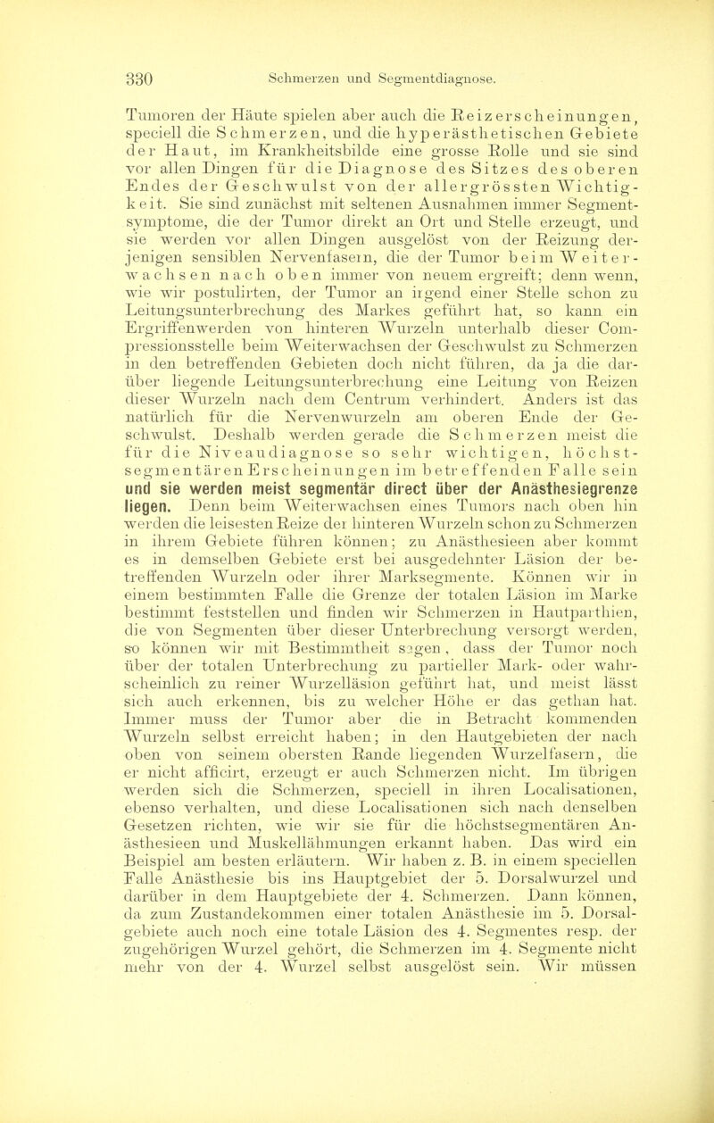 Tumoren der Haute spielen aber auch die Reizerscheinungen, speciell die Schmerzen, und die hyperasthetischen Gebiete der Haut, im Kranklieitsbilde eine grosse Rolle und sie sind vor alien Dingen ftir die Diagnose desSitzes desoberen Endes der Geschwulst von der allergr 6s sten Wichtig- keit. Sie sind zunachst mit seltenen Ausnalimen immer Segment- symptome, die der Tumor direkt an Ort und Stelle erzeugt, und sie werden vor alien Dingen ausgelost von der Reizung der- jenigen sensiblen Nervenfasem, die der Tumor beimWeiter- wachsen nach oben immer von neuem ergreift; denn wenn, wie wir postulirten, der Tumor an irgend einer Stelle schon zu Leitungsunterbrechung des Markes gefuhrt hat, so kann ein Ergriffenwerden von hinteren Wurzeln unterhalb dieser Com- pressionsstelle beim Weiterwachsen der Geschwulst zu Schmerzen in den betreffenden Gebieten doch nicht fuhren, da ja die dar- iiber liegende Leitungsunterbrechung eine Leitung von Reizen dieser Wurzeln nach dem Centrum verhindert. Anders ist das naturlich fiir die Nervenwurzeln am oberen Ende der Ge- schwulst. Deshalb werden gerade die Schmerzen meist die fiir die Niveau diagnose so sehr wichtigen, hochst- segmentaren Erscheinungen im betreffenden Falle sein und sie werden meist segmental' direct uber der Anasthesiegrenze liegen. Denn beim Weiterwachsen eines Tumors nach oben hin werden die leisestenReize der hinteren Wurzeln schon zu Schmerzen in ihrem Gebiete fuhren konnen; zu Anasthesieen aber kommt es in demselben Gebiete erst bei ausgedehnter Lasion der be- treffenden Wurzeln oder ihrer Marksegmente. Konnen wir in einem bestimmten Falle die Grenze der totalen Lasion im Marke bestimmt feststellen und finden wir Schmerzen in Hautparthieri, die von Segmenten uber dieser Unterbrechung versorgt werden, so konnen wir mit Bestimmtheit s?.gen , dass der Tumor noch iiber der totalen Unterbrechung zu partieller Mark- oder wahr- scheinlich zu reiner Wurzellasion gefuhrt hat, und meist lasst sich auch erkennen, bis zu welcher Hohe er das gethan hat. Immer muss der Tumor aber die in Betracht kommenden Wurzeln selbst erreicht haben; in den Hautgebieten der nach oben von seinem obersten Rande liegenden Wurzelfasern, die er nicht afficirt, erzeugt er auch Schmerzen nicht. Im iibrigen werden sich die Schmerzen, speciell in ihren Localisationen, ebenso verhalten, und cliese Localisationen sich nach denselben Gesetzen richten, wie wir sie fiir die hochstsegmentaren An- asthesieen und Muskellahmungen erkannt haben. Das wird ein Beispiel am besten erlautern. Wir haben z. B. in einem speciellen Falle Anasthesie bis ins Hauptgebiet der 5. Dorsalwurzel und dariiber in dem Hauptgebiete der 4. Schmerzen. Dann konnen, da zum Zustandekommen einer totalen Anasthesie im 5. Dorsal- gebiete auch noch eine totale Lasion des 4. Segmentes resp. der zugehorigen Wurzel gehort, die Schmerzen im 4. Segmente nicht mehr von der 4. Wurzel selbst ausgelost sein. Wir miissen