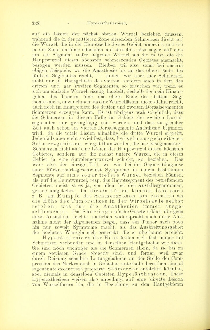 auf die Lasion der nachst oberen Wurzel beziehen mussen, wahrend die in der mittleren Zone sitzenden Schmerzen direkt auf die Wurzel, die in der Hauptsache dieses Gebiet innervht, und die in der Zone daruber sitzenden auf ciieselbe, also sogar auf eine um ein Segment tiefer liegende Wurzel als die es ist, die die Hauptwurzel dieses hochsten schmerzen den Gebietes ausmacht, bezogen werden mussen. Bleiben wir also sonst bei unserm obigen Beispiele, wo die Anasthesie bis an clas obere Ende des fiinften Segmentes reiclit, — finden wir aber hier Schmerzen nicht nur im Hautgebiete des vierten, sondern audi in dem des dritten und gar zweiten Segmentes, so brauchen wir, wenn es sich um einfache Wurzelreizung handelt, deshalb doch ein Hinaus- gehen des Tumors iiber das obere Ende des dritten Seg- mentes nicht, anzunehmen, da eineWurzellasion, die bis dahinreicht, auch noch im Hautgebiete des dritten und zweiten Dorsalsegmentes Schmerzen erzeugen kann. Es ist iibrigens wahrscheinlich, dass die Schmerzen in diesem Falle im Gebiete des zweiten Dorsal- segmentes nur geringfugig sein werden, und dass zu. gleicher Zeit auch schon im vierten Dorsalsegmente Anasthesie begiunen wird, da die totale Lasion allmahlig die dritte Wurzel ergreift. Jedenfalls aber steht soviel fest, dass, bei sehr ausgebreiteten Schmerzgebieten, wir gut thunwerden, die hochstsegmentaren Schmerzen nicht auf eine Lasion der Hauptwurzel dieses hochsten Gebietes, sondern auf die nachst untere Wurzel, die in dieses Gebiet ja eine Supplementwurzel schickt, zu beziehen. Das ware also der einzige Fall, wo wir bei der Segmentcliagnose einer Riickenmarksgeschwulst Symptome in einem bestimmten Segmente auf eine sogar t i e f e r e Wu r z e 1 beziehen konnen, als auf die Hauptwurzel, resp. das Hauptsegment des betreffenden Gebietes; meist ist es ja, vor allem bei den Ausfallssymptomen, gerade umgekehrt. In dies en Fallen konnen dann auch z. B. am Rumpfe die Schmerzzonen bis ziemlich an die Hohe des Tumorsitzes in der Wirbelsaule selbst reichen, was fur die Anasthesien immer ausge- schlossen ist. Das Sherrington'sche Gesetz erklart iibrigens diese Ausnahme leicht; natiirlich wiclerspricht auch diese Aus- nahme nicht der allgemeinen Regel, dass ein Tumor nach oben hin nur soweit Symptome macht, als das Ausbreitungsgebiet der hochsten Wurzeln sich erstreckt, die er iiberhaupt erreicht. Hyperas thesie en der Haut finden sich fast immer mit Schmerzen verbunden und in denselben Hautgebieten wie diese. Sie sind noch wichtiger als die Schmerzen allein, da sie bis zu einem gewissen Grade objectiv sind, und ferner, weil zwar durch Eeizung sensibler Leitungsbahnen an der Stelle der Com- pression des Markes auch in Gebieten unterhalb derselben oinmal sogenannte excentrisch projicirte S chm er z e n entstehen konnten, aber niemals in denselben Gebieten Hype ra sthe si e en. Diese Hyperasthesieen weisen also unbedingt auf eine directe Lasion von Wurzelfasern hin, die in Beziehung zu den Hautgebieten