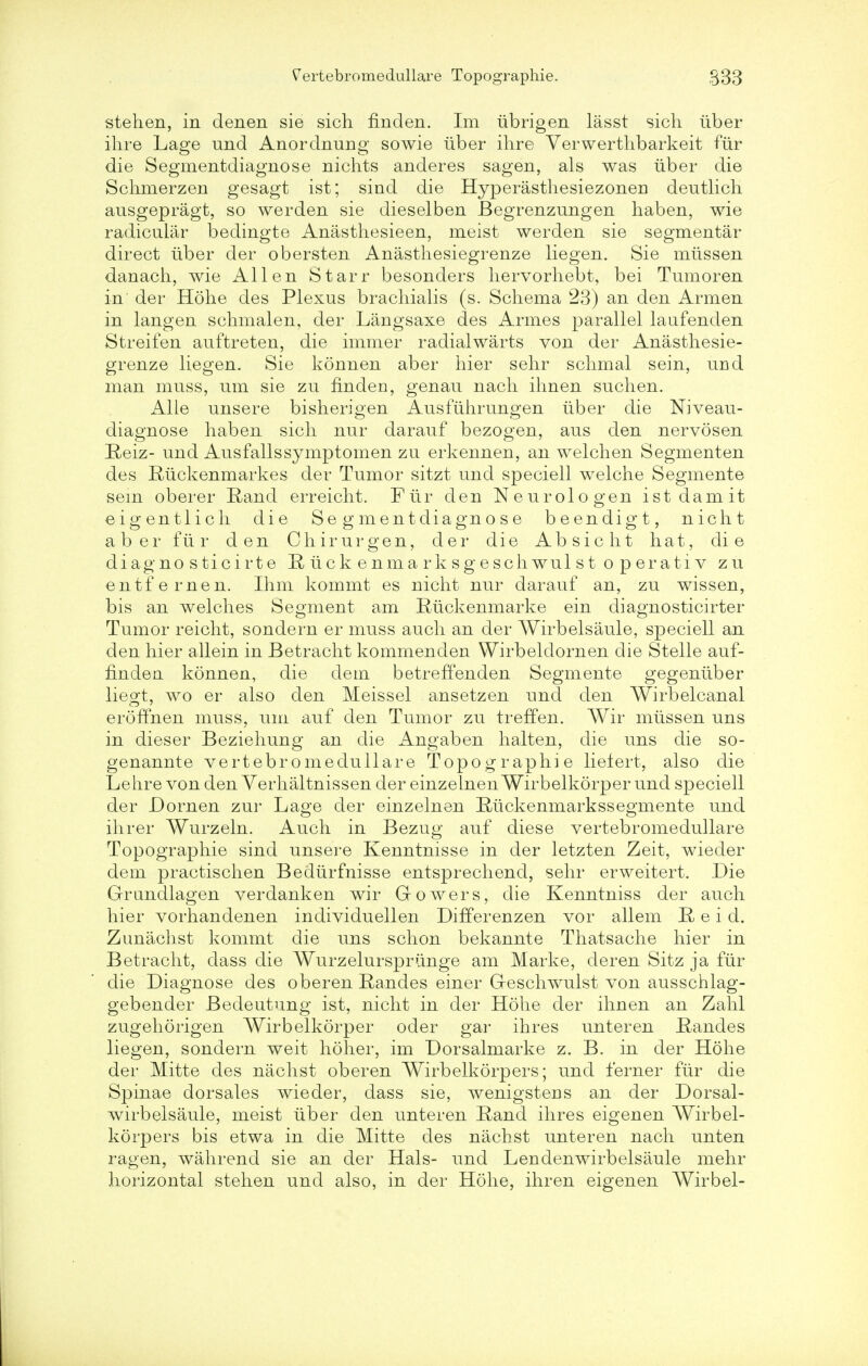 stehen, in denen sie sich finden. Im iibrigen lasst sich liber ihre Lage und Anordnung sowie tiber ihre Verwerthbarkeit fur die Segmentdiagnose nichts anderes sagen, als was tiber die Schmerzen gesagt ist; sind die Hyperasthesiezonen deutlich ausgepragt, so werden sie dieselben Begrenzungen haben, wie radicular bedingte Anasthesieen, meist werden sie segmental- direct tiber der obersten Anasthesiegrenze liegen. Sie miissen danach, wie Allen Starr besonders liervorhebt, bei Tumoren in der Hohe des Plexus bracliialis (s. Schema 23) an den Armen in langen schmalen, der Langsaxe des Armes parallel laufenden Streifen auftreten, die immer radialwarts von der Anasthesie- grenze liegen. Sie konnen aber hier sehr schmal sein, und man muss, urn sie zu finden, genau nach ihnen suchen. Alle unsere bisherigen Ausfiihrungen tiber die Niveau- diagnose haben sich nur darauf bezogen, aus den nervosen Reiz- und Ausfallssymptomen zu erkennen, an welchen Segmenten des Riickenmarkes der Tumor sitzt und speciell welche Segmente sem oberer Rand erreicht. Flir den Neurologen ist dam it eigentlich die Segmentdiagnose beendigt, nicht aber flir den Chirurgen, der die Ab sic lit hat, die diagno sticirte R ti c k e nma r k s g esch wul s t o p er a ti v zu entfernen. Ihm kommt es nicht nur darauf an, zu wissen, bis an welches Segment am Rtickenmarke ein diagnosticirter Tumor reicht, sondern er muss auch an der Wirbelsaule, speciell an den hier allein in Betracht kommenden Wirbeldornen die Stelle auf- finden konnen, die dem betreffenden Segmente gegeniiber liegt, wo er also den Meissel ansetzen und den Wirbelcanal eroffnen muss, um auf den Tumor zu treffen. Wir mtissen uns in dieser Beziehung an die Angaben halten, die uns die so- genannte vertebromedullare Topographie lielert, also die Lehre von den Yerhaltnissen der einzelnen Wirbelkorper und speciell der Dornen zur Lage der einzelnen Riickenmarkssegmente und ihrer Wurzeln. Auch in Bezug auf diese vertebromedullare Topographie sind unsere Kenntnisse in der letzten Zeit, wieder dem practischen Bediirfnisse entsprechend, sehr erweitert. Die Grundlagen verdanken wir Gowers, die Kenntniss der auch hier vorhandenen individuellen Differenzen vor allem R e i d. Zunachst kommt die uns schon bekannte Thatsache hier in Betracht, dass die Wurzelurspriinge am Marke, deren Sitz ja fiir die Diagnose des oberen Randes einer G-eschwulst von ausschlag- gebender Bedeutung ist, nicht in der Hohe der ihnen an Zahl zugehorigen Wirbelkorper oder gar ihres unteren Randes liegen, sondern weit holier, im Dorsalmarke z. B. in der Hohe der Mitte des nachst oberen Wirbelkorpers; und ferner fiir die Spinae dorsales wieder, dass sie, wenigstens an der Dorsal- wirbelsaule, meist iiber den unteren Rand ihres eigenen Wirbel- korpers bis etwa in die Mitte des nachst unteren nach unten ragen, wahrend sie an der Hals- und Lendenwirbelsaule mehr horizontal stehen und also, in der Hohe, ihren eigenen Wirbel-