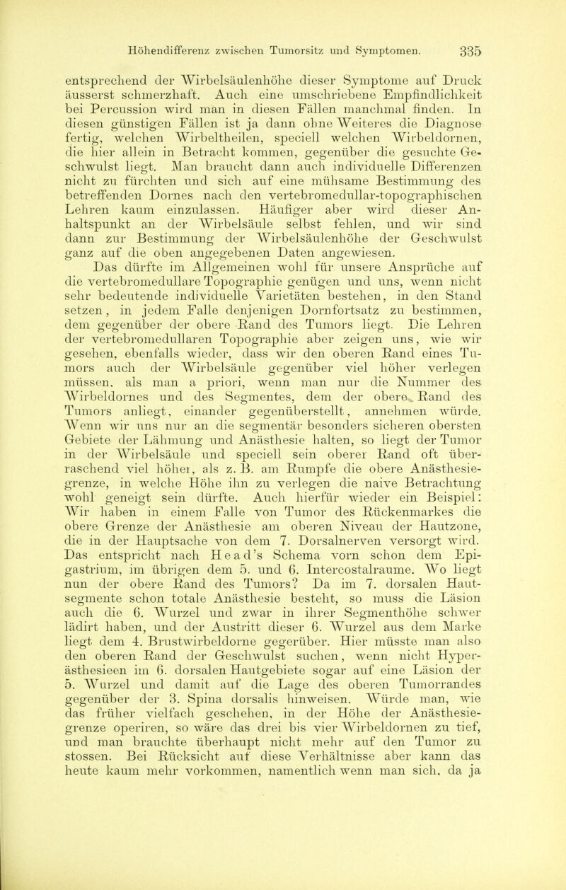 entsprecliend der Wirbelsaulenhohe dieser Symptome auf Druck ausserst schmerzhaft. Audi eine umschriebene Emphndlichkeit bei Percussion wird man in diesen Fallen manchmal finden. In diesen giinstigen Fallen ist ja dann obne Weiteres die Diagnose fertig, welclien Wirbeltheilen, speciell welchen Wirbeldornen, die hier allein in Betracht kommen, gegeniiber die gesuchte Ge- schwulst liegt. Man braucht dann audi individuelle Differenzen nicht zu fiirchten und sich auf eine miihsame Bestimmung des betreffenden Domes nacb den vertebromedullar-topographischen Lehren kaum einzulassen. Haufiger aber wird dieser An- haltspunkt an der Wirbelsaule selbst fehlen, and wir sind dann zur Bestimmung der Wirbelsaulenhohe der Geschwulst ganz auf die oben angegebenen Daten angewiesen. Das diirfte im Allgemeinen wohl fur unsere Anspriiche auf die vertebromedullare Topographie geniigen und uns, wenn nicht sehr bedeutende individuelle Varietaten bestehen, in den Stand setzen , in jedem Falle denjenigen Dornfortsatz zu bestimmen, dem gegeniiber der obere Rand des Tumors liegt. Die Lehren der vertebromedullaren Topographie aber zeigen uns, wie wir gesehen, ebenfalls wieder, dass wir den oberen Rand eines Tu- mors auch der Wirbelsaule gegeniiber viel holier verlegen miissen. als man a priori, wenn man nur die Nummer des Wirbeldornes und des Segmentes, dem der obere ^ Rand des Tumors anliegt, einander gegeniiberstellt, annehmen wiirde. Wenn wir uns nur an die segmentar besonders sicheren obersten Gebiete der Lahmung und Anasthesie halten, so liegt der Tumor in der Wirbelsaule und speciell sein oberer Rand oft iiber- raschend viel holier, als z. B. am Rumpfe die obere Anasthesie- grenze, in welche Hohe ihn zu verlegen die naive Betrachtung wohl geneigt sein diirfte. Audi hierfiir wieder ein Beispiel: Wir haben in einem Falle von Tumor des Rtickenmarkes die obere Grenze der Anasthesie am oberen Niveau der Hautzone, die in der Hauptsache von dem 7. Dorsalnerven versorgt wird. Das entspricht nach Head's Schema vorn schon dem Epi- gastrium, im iibrigen dem 5. und 6. Intercostalraume. Wo liegt nun der obere E,and des Tumors? Da im 7. dorsalen Haut- segmente schon totale Anasthesie besteht, so muss die Lasion audi die 6. Wurzel und zwar in ihrer Segmenthohe schwer ladirt haben, und der Austritt dieser 6. AVurzel aus dem Marke liegt dem 4. Brustwirbeldorne gegeriiber. Hier miisste man also den oberen Rand der Geschwulst suchen, wenn nicht Hyper- asthesieen im 6. dorsalen Hautgebiete sogar auf eine Lasion der 5. Wurzel und damit auf die Lage des oberen Tumorrandes gegeniiber der 3. Spina dorsalis hinweisen. Wiirde man, wie das friiher vielfach geschehen, in der Hohe der Anasthesie- grenze operiren, so ware das drei bis vier Wirbeldornen zu tief, und man brauchte iiberhaupt nicht mehr auf den Tumor zu stossen. Bei Riicksicht auf diese Yerhaltnisse aber kann das heute kaum mehr vorkommen, namentlich wenn man sich, da ja