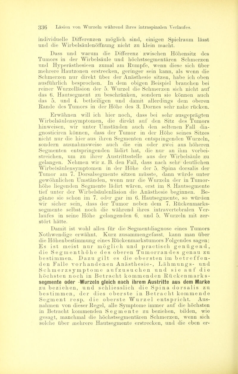 individuelle Differenzen moglich sind, einigen Spielraum lasst und die Wirbelsaulenoffnung nicht zu klein macht. Dass und warum die Differenz zwischen Hohensitz des Tumors in der Wirbelsaule und hochstsegmentaren Schmerzen und Hyperasthesieen zumal am Rumpfe, wenn diese sicli Tiber mehrere Hautzonen erstrecken, geringer sein kann, als wenn die Schmerzen nur direkt liber der Anasthesie sitzen, habe ich oben ausfiihrlich besprochen. In dem obigen Beispiel brauchen bei reiner Wurzellasion der 5. Wurzel die Schmerzen sich nicht auf das 6. Hautsegment zu beschranken, sondern sie konnen auch das 5. und i. betheiligen und damit allerdings dem oberen Hande des Tumors in der Hohe des 3. Domes sehr nahe riicken. Erwahnen will ich hier noch, dass bei sehr ausgepragten Wirbelsaulensymptomen, die direkt auf den Sitz des Tumors hinweisen, wir unter Umstanden auch den seltenen Fall dia- gnosticiren konnen, dass der Tumor in der Hohe seines Sitzes nicht nur die hier aus ihren Segmenten entspringenden Wurzeln, sondern ausnahmsweise auch die ein oder zwei aus hoheren Segmenten entspringenden ladirt hat, die nur an ihm vorbei- streichen, um zu ihrer Austrittsstelle aus der Wirbelsaule zu gelangen. Nehmen wir z. B. den Fall, dass nach sehr deutlichen WirbeJsaulensymptomen in der Hohe der 5. Spina dorsalis der Tumor am 7. Dorsalsegmente sitzen miisste, dann wiirde unter gewohnlichen Umstanden, wenn nur die Wurzeln der in Tumor- hohe liegenden Segmente ladirt waren, erst im 8. Hautsegmente tief unter der Wirbelsaulenlasion die Anasthesie beginnen. Be- ganne sie schon im 7. oder gar im 6. Hautsegmente, so wiirden wir sicher sein, dass der Tumor neben dem 7. Rtickenmarks- segmente selbst noch die wahrend ihres intravertebralen Yer- laufes in seine Hohe gelangenden 6. und 5. Wurzeln mit zer- stort hatte. Damit ist wohl alles fiir die Segmentdiagnose eines Tumors Nothwendige erwahnt. Kurz zusammengefasst. kann man iiber die Hohenbestimmung eines Riickenmarkstumors Folgendes sagen: Es ist meist nur moglich unci practisch genligend, die Segmenthohe des oberen Tumorrandes genau zu bestimmen. Dazu gilt es die obersten im betreffen- den Falle vorhandenen Anasthesie-, Lahmungs- und Schmerzsymptome aufzusuchen und sie auf die hochsten noch in Betracht kommenden Rtickenmark s- segmente oder -Wurzeln gleich nach ihrem Austritte aus dem Marke zu beziehen, und schliesslich die Spina dorsalis zu bestimmen, der dies oberste in Betracht kommende Segment resp. die oberste Wurzel entspricht. Aus- nahmen von clieser Kegel, alle Symptome immer auf die hochsten in Betracht kommenden Segmente zu beziehen, bilden, wie gesagt, manchmal die hochstsegmentaren Schmerzen, wenn sich solche iiber mehrere Hautsegmente erstrecken, und die eben er-