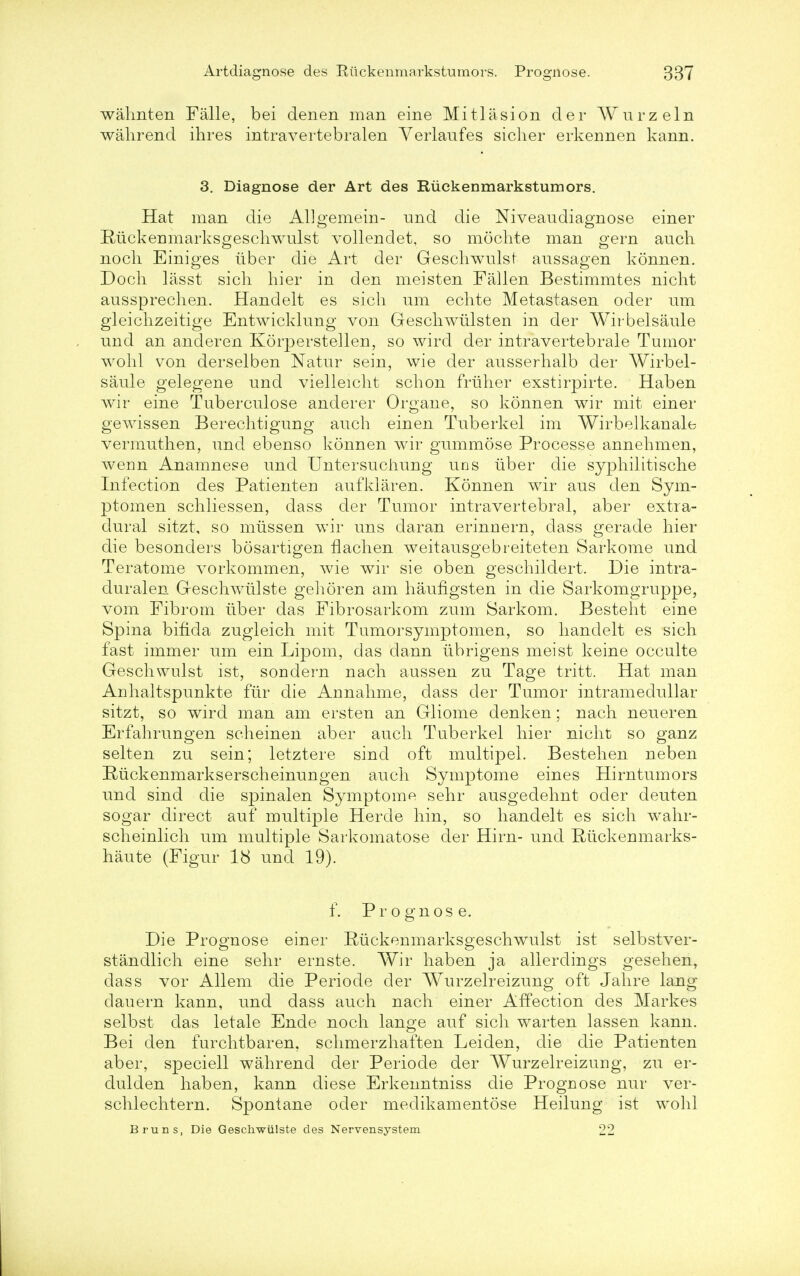 waknten Falle, bei denen man erne Mitlasion der Wurzeln wakrend ihres intravertebralen Verlaufes sicker erkennen kann. 3. Diagnose der Art des Ruckenmarkstumors. Hat man die AUgemein- und die Niveau diagnose einer Ruckenmarksgesckwulst vollendet, so mochte man gern auch noch Einiges iiber die Art der Geschwulst aussagen konnen. Dock lasst sick hier in den meisten Fallen Bestimmtes nickt aussprecken. Handelt es sick um eckte Metastases, oder urn gleickzeitige Entwicklung von Gesckwtilsten in der Wirbelsaule und an anderen Korperstellen, so wird der intravertebrale Tumor wokl von derselben Natur sein, wie der ausserkalb der Wirbel- saule gelegene und vielleickt sckon frliker exstirpirte. Haben wir eine Tuberculose anderer Organe, so konnen wir mit einer gewissen Berechtigung auch einen Tuberkel im Wirbelkanale vermutken, und ebenso konnen wir gummose Processe annehmen, werin Anamnese und Untersuchung uns tiber die sypkilitiscke Infection des Patienteri aufklaren. Konnen wir aus den Sym- ptomen sckliessen, dass der Tumor intravertebral, aber extra- dural sitzt, so miissen wir uns daran erinnern, class gerade kier die besonders bosartigen flacken weitausgebreiteten Sarkome und Teratome vorkommen, wie wir sie oben gesckildert. Die intra- duralen Gesckwiilste gekoren am kaufigsten in die Sarkomgruppe, vom Fibroin iiber das Fibrosarkom zum Sarkom. Bestekt eine Spina bifida zugleick mit Tumorsymptomen, so kandelt es sick fast immer um ein Lipom, das dann iibrigens meist keine occulte Gesckwulst ist, sondern nack aussen zu Tage tritt. Hat man Ankaltspunkte fiir die Annakme, dass der Tumor intramedullar sitzt, so wird man am ersten an Gliome denken; nack neueren Erfakrungen sckeinen aber auck Tuberkel kier nickt so ganz selten zu sein; letztere sind oft multipel. Besteken neben Ruckenmarksersckeinungen auck Symptome eines Hirntumors und sind die spinalen Symptome sekr ausgedeknt oder deuten sogar direct auf multiple Hercle kin, so kandelt es sick wakr- sckeinlick um multiple Sarkomatose der Hirn- und Riickenmarks- kaute (Figur 18 unci 19). f. Prognose. Die Prognose einer Ruckenmarksgesckwulst ist selbstver- standlick eine sekr ernste. Wir kaben ja allerdings geseken, dass vor Allem die Periode der Wurzelreizung oft Jakre lang dauern kann, und dass auck nack einer Affection des Markes selbst das letale Ende nock lange auf sick warten lassen kann. Bei den furcktbaren, sckmerzkaften Leiden, die die Patienten aber, speciell wakrend der Periode der Wurzelreizung, zu er- dulden kaben, kann diese Erkenntniss die Prognose nur ver- scklecktern. Spontane oder medikamentose Heilung ist wokl Bruns, Die Geschwiilste des Nervensystem 22