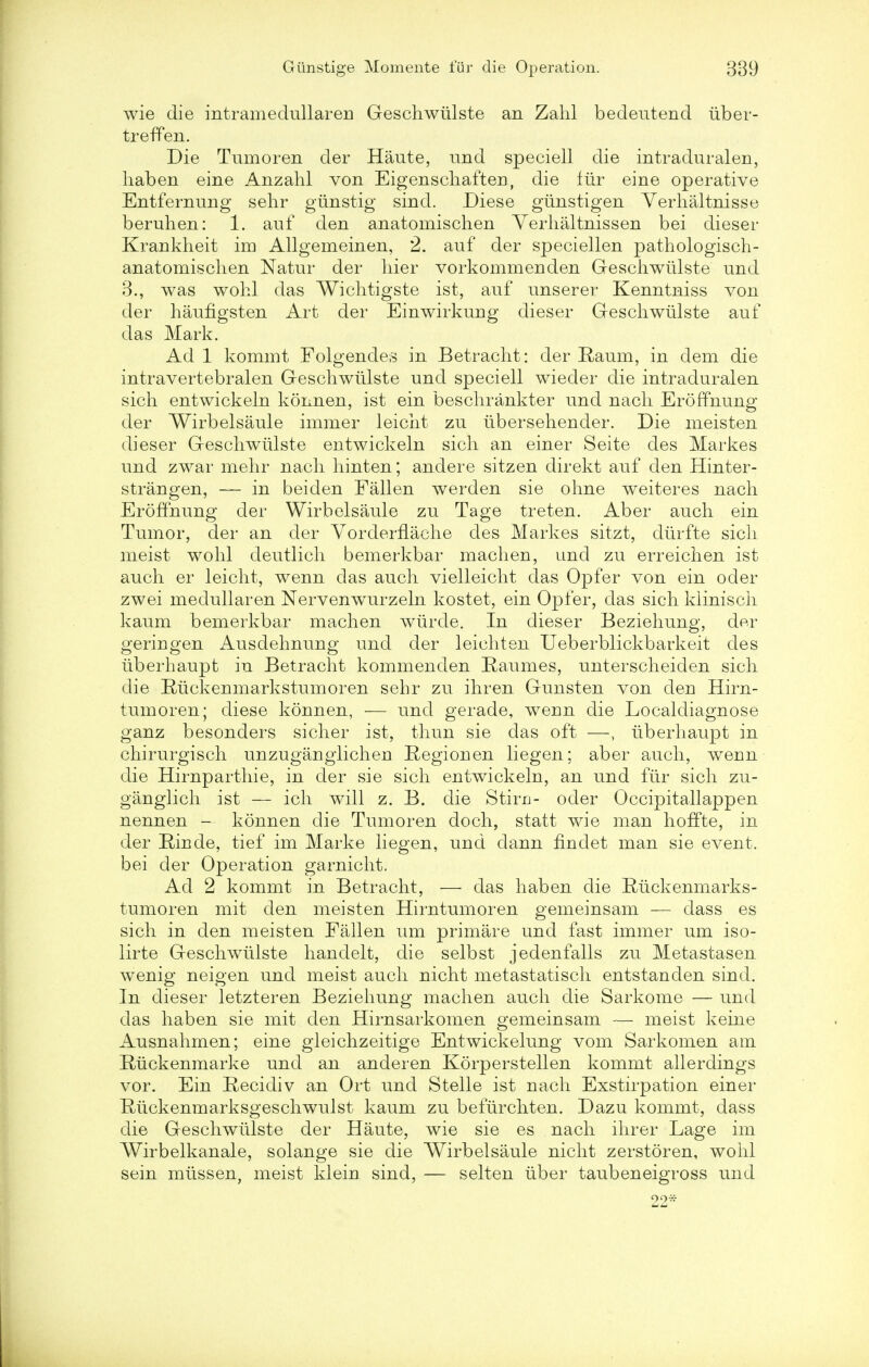 wie die intramedullareu Geschwiilste an Zahl bedeutend iiber- treffen. Die Tumoren der Haute, und speciell die intraduralen, liaben eine Anzahl von Eigenscliaften, die liir eine operative Entfercmng sehr giinstig sind. Diese giinstigen Yerhaltnisse beruhen: 1. auf den anatomischen Yerhaltnissen bei dieser Krankheit im Allgemeinen, 2. auf der speciellen pathologisch- anatomischen Natur der hier vorkommenden Geschwiilste und 3., was wohl das Wichtigste ist, auf unserer Kenntniss von der haufigsten Art der Einwirkung dieser Geschwiilste auf das Mark. Ad 1 kommt Folgendes in Betracht: der E,aum, in dem die intravertebralen Geschwiilste und speciell wieder die intraduralen sich entwickeln konnen, ist ein beschrankter und nach Eroffnung der Wirbelsaule immer leicht zu iibersehender. Die meisten dieser Geschwiilste entwickeln sich an einer Seite des Markes und zwar mehr nach hinten; andere sitzen direkt auf den Hinter- strangen, — in beiden Fallen werden sie ohne weiteres nach Eroffnung der Wirbelsaule zu Tage treten. Aber audi ein Tumor, der an der YorderfLache des Markes sitzt, diirfte sich nieist wohl deutlich bemerkbar macheu, und zu erreichen ist auch er leicht, wenn das auch vielleicht das Opfer von ein oder zwei niedullaren Nervenwurzeln kostet, ein Opfer, das sich kiinisch kaum bemerkbar machen wiirde. In dieser Beziehung, der geriugen Ausdehnung und der leichten Ueberblickbarkeit des iiberhaupt in Betracht kommenden Raumes, unterscheiden sich die Ruckenmarkstumoren sehr zu ihren Gunsten von deu Hirn- tumoren; diese konnen, — und gerade, weun die Localdiagnose ganz besonders sicher ist, thun sie das oft —, iiberhaupt in chirurgisch unzuganglicheu Regiouen liegen; aber auch, weun die Hirnparthie, in der sie sich entwickeln, an und fur sich zu- ganglich ist — ich will z. B. die Stim- oder Occipitallappen nennen — konnen die Tumoren doch, statt wie man hoffte, in der Binde, tief im Marke liegen, und dann findet man sie event, bei der Operation garnicht. Ad 2 kommt in Betracht, — das haben die Eiickenmarks- tumoren mit den meisten Hirn tumor en gemeinsam — dass es sich in den meisten Fallen urn primare und fast immer urn iso- lirte Geschwiilste handelt, die selbst jedenfalls zu Metastasen wenig neigen und meist auch nicht metastatisch entstanden sind. In dieser letzteren Beziehung machen auch die Sarkome — und das haben sie mit den Hirnsarkomen gemeinsam — meist keine Ausnahmen; eine gleichzeitige Entwickelung vom Sarkomen am Riickenmarke und an anderen Korperstellen kommt allerdings vor. Ein Recidiv an Ort und Stelle ist nach Exstirpation einer Ruckenmarksgeschwulst kaum zu befiirchten. Dazu kommt, dass die Geschwiilste der Haute, wie sie es nach ihrer Lage im Wirbelkanale, solange sie die Wirbelsaule nicht zerstoren, wohl sein miissen, meist klein sind, — selten iiber taubeneigross und 22*