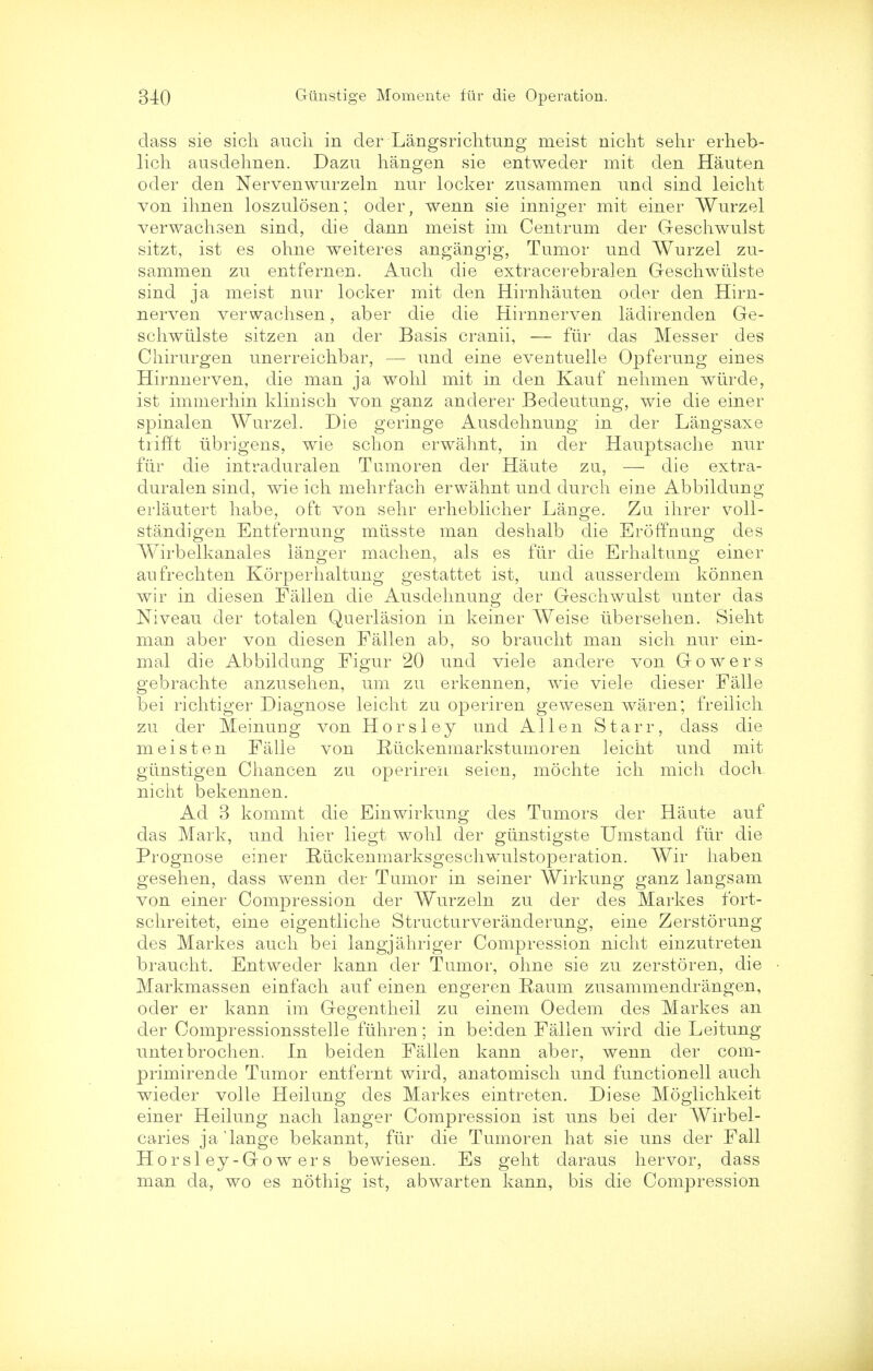 class sie sich audi in cler Langs richtung meist nicht sehr erheb- lich ausdelmen. Dazu hangen sie entweder mit den Hauten oder den Nervenwurzeln nur locker zusammen unci sind leicht von ihnen loszulosen; oder, wenn sie inniger mit einer Wurzel verwachsen sind, die dann meist im Centrum der Geschwulst sitzt, ist es ohne weiteres angangig, Tumor unci Wurzel zu- sammen zu entfernen. Audi die extracerebralen Geschwtilste sind ja meist nur locker mit den Hirnhauten oder den Hirn- nerven verwachsen, aber die die Hirnnerven ladirenden Ge- schwiilste sitzen an der Basis cranii, — fur das Messer des Chirurgen unerreichbar, — und eine eventuelle Opferung eines Hirnnerven, die man ja wohl mit in den Kauf nehmen wiirde, ist immerhin klinisch von ganz anderer Bedeutung, wie die einer spinalen Wurzel. Die geringe Ausdehnung in der Langsaxe trifft iibrigens, wie schon erwahnt, in cler Hauptsache nur fur die intraduralen Tumoren der Haute zu, — die extra- duralen sind, wie ich mehrfach erwahnt unci durch eine Abbilclung erlautert habe, oft von sehr erheblicher Lange. Zu ihrer voll- standigen Entfernung miisste man deshalb die Eroffnung des Wirbelkanales langer machen, als es fiir die Erhaltung einer anfrechten Korperhaltung gestattet ist, unci ausserdem konnen wir in diesen Fallen die Ausdehnung der Geschwulst unter das Niveau cler totalen Querlasion in keiner Weise iibersehen. Sieht man aber von diesen Fallen ab, so braucht man sich nur ein- mal die Abbildung Figur 20 unci viele andere von Gowers gebrachte anzusehen, um zu erkennen, wrie viele clieser Falle bei richtiger Diagnose leicht zu operiren gewesen waren; freilich zu der Meinung von Horsley und Allen Starr, class die meist en Falle von Ruckenmarkstumoren leicht und mit giinstigen Chancen zu operiren seien, mochte ich mich cloch. nicht bekennen. Ad 3 kommt die Einwirkung des Tumors der Haute auf das Mark, und hier liegt wohl cler giinstigste Umstand fiir die Prognose einer lUickenmarksgesclrwulstoperation. Wir haben gesehen, dass wenn cler Tumor in seiner Wirkung ganz langsam von einer Compression der Wurzeln zu der des Markes fort- schreitet, eine eigentliche Structurveranderung, eine Zerstorung des Markes auch bei langjahriger Compression nicht einzutreten braucht. Entweder kann cler Tumor, ohne sie zu zerstoren, die Markmassen einfach auf einen engeren Eaum zusammendrangen, ocler er kann im Gegentheil zu einem Oedem des Markes an der Compressionsstelle fiihren; in beiden Fallen wird die Leitung unteibrochen. In beiclen Fallen kann aber, wenn cler com- primirende Tumor entfernt wird, anatomisch und functionell auch wieder voile Heilung des Markes eintreten. Diese Moglichkeit einer Heilung nach langer Compression ist uns bei der Wirbel- caries ja'lange bekannt, fiir die Tumoren hat sie uns der Fall Hor si ey-Go w er s bewiesen. Es geht daraus hervor, dass man da, wo es nothig ist, abwarten kann, bis die Compression