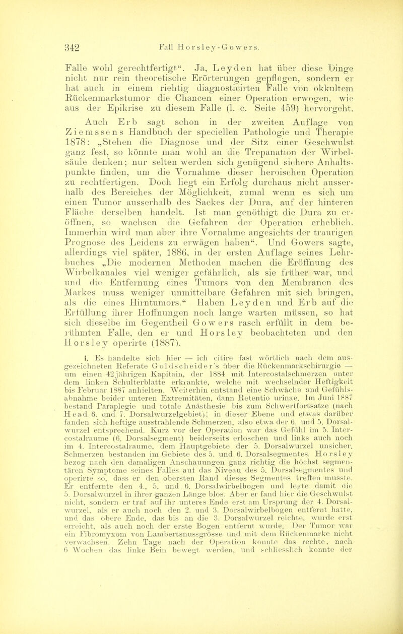 Falle wohl gerechtfertigt. Ja, Leyden hat Tiber cliese Dinge nicht nur rein theoretiscbe Erorterungen gepflogen, sonclern er hat auch in einem riehtig cliagnosticirten Falle von okkultem Ruckenmarkstumor die Chancen einer Operation erwogen, wie ans der Epikrise zu diesem Falle (1. c. Seite 459) hervorgelit. Auch Erb sagt scbon in der zweiten Auflage von Ziemssens Handbuch der speciellen Pathologie und Therapie 1878: „Stehen die Diagnose unci der Sitz einer Geschwulst ganz fest, so konnte man wohl an die Trepanation der Wirbel- saule denken; nur selten werclen sich geniigend sichere Anhalts- punkte nnden, urn die Vornahme dieser heroischen Operation zu rechtfertigen. Doch liegt ein Erfolg durchaus nicht ausser- haib des Bereiches der Moglichkeit, zumal wenn es sich urn einen Tumor ausserhalb des Sackes der Dura, auf der hinteren Flache derselben handelt. 1st man genothigt die Dura zu er- ofTnen, so wachsen die Gefahren der Operation erheblich. Immerhin wird man aber ihre Yornahme angesichts der traurigen Prognose des Leidens zu erwagen haben. Und Gowers sagte, allerdings viel spater, 1886, in der ersten Auflage seines Lehr- buches „Die modernen Methoden machen die ErofTnung des Wirbelkanales viel weniger gefahrlich, als sie friiher war, und und die Entfernung eines Tumors von den Membranen des Markes muss weniger unmittelbare Gefahren mit sich bringen, als die eines Hirntumors. Haben Ley den und Erb auf die Erfullung ihrer Hoffnungen noch lange warten miissen, so hat sich dieselbe im Gegentheil Gowers rasch erfiillt in dem be- riihmten Falle, den er und Horsley beobachteten und den Horsley operirte (1887). i. Es handelte sich hier — ich citire fast wortlicli nach dem ans- gezeichneten Referate Goldscheider's liber die Euckenmarkschimrgie — um einen 42jahrigen Kapitain, der 1884 mit Intercostalschmerzen unter dem linken Schulterblatte erkrankte, welche mit wechselnder Heftigkeit bis Februar 1887 anhielten. Weiterhin entstand eine Schwache und Geftihls- abnahme beider miteren Extremitaten, dann Retentio urinae. Im Juni 1887 bestand Paraplegie und totale Anasthesie bis zum Schwertfortsatze (nach Head 6. and 7. Dorsalwurzelgebiet); in dieser Ebene mid etwas dartiber fanden sich heftige ausstrahlende Schmerzen, also etwa der 6. und 5. Dorsal- wurzel entsprechend. Kurz vor der Operation war das G-efuhl im 5. Inter- costalraume (6. Dorsalsegment) beiderseits erloschen und links auch noch im 4. Intercostalraume, dem Hauptgebiete der 5. Dorsalwurzel unsicher. Schmerzen bestanden im Gebiete des 5. und 6. Dorsalsegmentes. Horsley bezog nach den damaligen Anschauungen ganz riehtig die hochst segmen- taren Symptome seines Falles auf das Niveau des 5. Dorsalsegmentes und operirte so, class er den obersten Rand dieses Segmentes trefien musste. Er entfernte den 4., 5. und 6. Dorsalwirbelbogen und le°te damit die 5. Dorsalwurzel in ihrer ganzen Lange bios. Aber er land hier die Geschwulst nicht, sondern er traf auf ihr unteres Ende erst am Ursprung der 4. Dorsal- wurzel, als er auch noch den 2. und 3. Dorsalwirbelbogen entfernt hatte, und das obere Ende, das bis an die 3. Dorsalwurzel reichte, wurde erst erreicht, als auch noch der erste Bogen entfernt wurde. Der Tumor war ein Fibromyxom von Lambertsnussgrosse und mit dem Riickenmarke nicht verwachsen. Zehn Tage nach der Operation konnte das rechte, nach 6 Wochen das linke Bein bewegt werden, und schliesslich konnte der