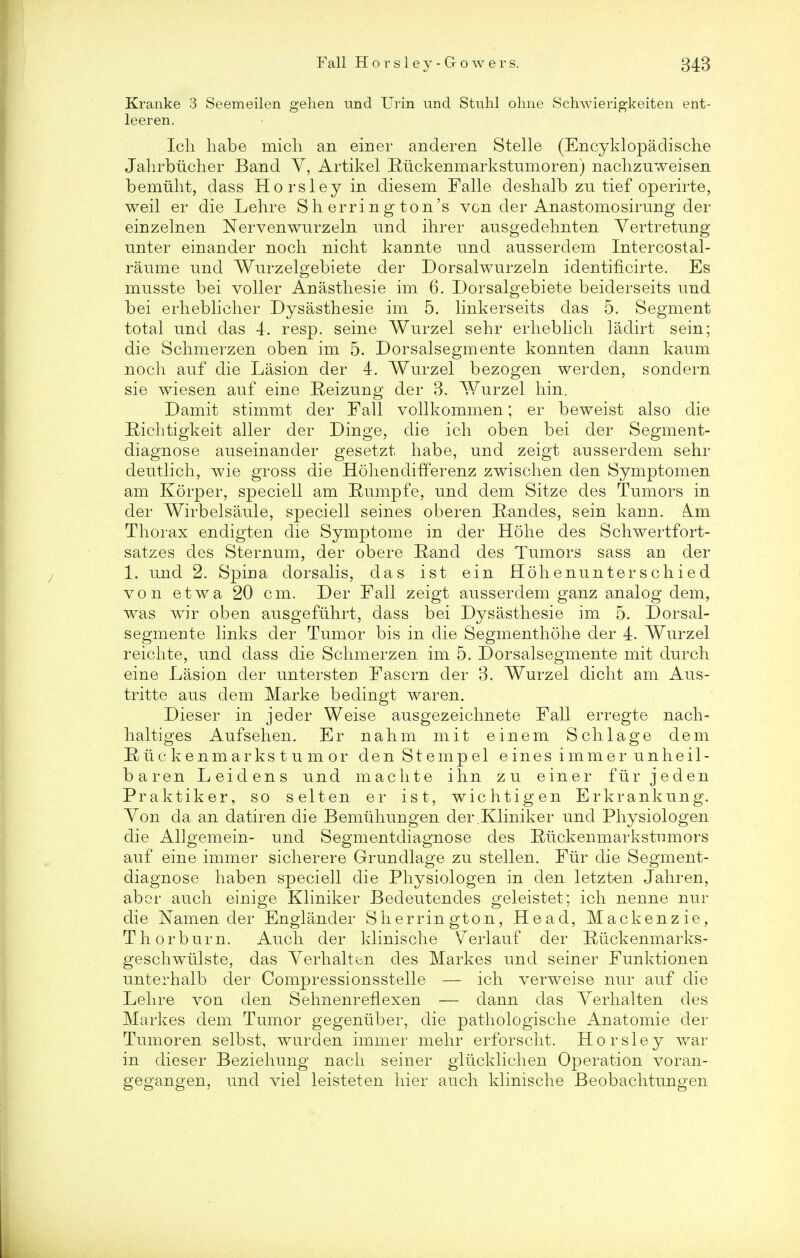Kranke 3 Seemeilen gehen und Urin und Stuhl ohne Schwierigkeiten ent- leeren. Ich habe micli an einer anderen Stelle (Encyklopadische Jahrbucher Band Y, Artikel Riickenmarkstumoren) nachzuweisen bemiiht, class Horsley in diesem Falle deshalb zu tief operirte, weil er die Lehre Sherrington's von der Anastomosirung der einzelnen Nervenwurzeln und ihrer ausgedehnten Yertretnng unter einander noch nicht kannte und ausserdem Intercostal- raume und Wurzelgebiete der Dorsalwurzeln identiflcirte. Es musste bei voller Anasthesie im 6. Dorsalgebiete beiderseits und bei erlieblicher Dysasthesie im 5. linkerseits das 5. Segment total und das 4. resp. seine Wurzel sehr erlieblicli ladirt sein; die Schmerzen oben im 5. Dorsalsegmente konnten dann kaum noch auf die Lasion der 4. Wurzel bezogen werden, sondern sie wiesen auf eine Reizung der 3. Wurzel hin. Damit stimmt der Fall vollkommen; er beweist also die Bichtigkeit aller der Dinge, die ich oben bei der Segment- diagnose auseinander gesetzt habe, und zeigt ausserdem sehr deutlich, wie gross die Hohendifferenz zwischen den Symptomen am Korper, speciell am Rumpfe, und dem Sitze des Tumors in der Wirbelsaule, speciell seines oberen Randes, sein kann. Am Thorax endigten die Symptome in der Hohe des Schwertfort- satzes des Sternum, der obere Rand des Tumors sass an der 1. und 2. Spina dorsalis, das ist ein Hohe nun ter schied von etwa 20 cm. Der Fall zeigt ausserdem ganz analog dem, was wir oben ausgefuhrt, dass bei Dysasthesie im 5. Dorsal- segmente links der Tumor bis in die Segmenthohe der 4. Wurzel reichte, und dass die Schmerzen im 5. Dorsalsegmente mit durch eine Lasion der untersten Fascrn der 3. Wurzel dicht am Aus- tritte aus dem Marke bedingt war en. Dieser in jeder Weise ausgezeichnete Fall erregte nach- haltiges Aufsehen. Er nahm mit ein em Schlage dem Riickenmarkstumor denStempel einesimmerunheil- baren Leidens und mac lite ihn zu einer fur jeden Praktiker, so selten er ist, wichtigen Erkrankung. Yon da an datiren die Bemuhungen der .Kliniker und Physiologen die Allgemein- und Segmentdiagnose des Baickenmarkstumors auf eine immer sicherere Grundlage zu stellen. Fiir die Segment- diagnose haben speciell die Physiologen in den letzten Jahren, aber auch einige Kliniker Bedeutendes geleistet; ich nenne nur die Namen der Englander Sherrington, Head, Mackenzie, Th or burn. Auch der klinische Verlauf der Rtickenmarks- geschwlilste, das Yerhalten des Markes und seiner Funktionen unterhalb der Compressionsstelle — ich verweise nur auf die Lehre von den SehnenrefLexen — dann das Yerhalten des Markes dem Tumor gegentiber, die pathologische Anatomie der Tumoren selbst, wurden immer mehr erforscht. Horsley war in dieser Beziehung nach seiner glticklichen Operation voran- gegangen, und viel leisteten hier auch klinische Beobachtungen