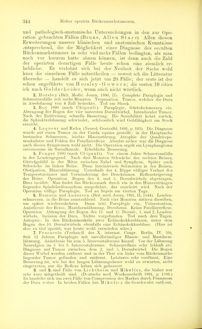 und pathologisch-anatomische Untersuchungen in den zur Ope- ration gebrachten Fallen (Bruns, Allen Starr). Allen diesen Erweiterungen unserer klinischen und anatomischen Kenntnisse entsprechend, die die Mogiichkeit einer Diagnose des occult en Ruckenmarkstumors in sehr viel melir Fallen bedingten, als man nocli vor kurzem hatte ahnen konnen, ist denn audi die Zahl der operirten derartigen Falle lieute schon eine ziemlich er- hebliche. Es verlohnt sich bei der Neuheit der Sache wohl kurz die einzelnen Falle mitzutheilen — soweit icli die Litteratur iibersehe — handelt es sich jetzt um 20 Falle; der erste ist der schon angefuhrte von H orsley - dowers; die ersten 10 citire icli riacli Go 1 d s cli eider, wenn audi nicht wortlich. 2. Horsley (Brit. Medic. Journ. 1890, II). Complete Paraplegie und Schmerzanfalle seit sechs Monaten. Trepanation. Tumor, welcher die Dura in Ausdehnung von 4 Zoll bedeckte. Tod am Shock. 3. Roy 1890 (nach Chipault). Paraplegie, Gfirtelschmerzen etc. Abtragung der Bogen der vier untersten Dorsalwirbel. Intraduraler Tumor. Nach der Entfernung schnelle Besserung. Die Sensibilitat kehrt zuruck, die Sphinkterlahmung schwindet, schliesslich wird Grehfahigkeit am Stock erreicht. 4. Laqueur und Rehn (Neurol. Centralbl. 1891, p 193). Die Diagnose wurde auf einen Tumor an der Cauda equina gestellt; in der Hauptsache bestanden Schmerzen, leichte Blasenstorung, Atropine der Quadriceps- muskulatur und Fehlen der Patellarreflexe. Absolut sicher war die Diagnose nach diesen Symptomen wohl nicht. Die Operation ergab ein Lymphangioma cavernosum im Sacralkanale. Erhebliche Besserung. 5. Fenger 1890 (nach Clipault). Vor einem Jahre Schmerzanfalle in der Lendengegend. Nach drei Monaten Schwache des rechten Beines, Gurtelgefuhl in der Mitte zwischen Nabel und Symphyse. Spater auch Schwache im linken Beine. Dann lancinirende Schmerzen in ien Beinen. Obstipation, Blasenlahmung. Unterhalb der 4. Rippe volliger Verlust des Temperatursinnes und Verminderung des Drucksinnes. Reflexsteigerung der Beine. Operation. Bogen des 4. und 5. Dorsalwirbels abgetragen, Dura incidirt. Man findet das Riickenmark durch ein in den Hinterstrangen liegendes Spindelzellensarkom ausgedehnt, das enucleirt wird. Nach der Operation vollige Paraplegie. Tod an Sepsis am vierten Ta,ge. 6. Ramson und Anderson (Brit. med. Journ. 1891,11, 1144). Lenden- schmerzen, in die Beine ausstrahlend. Nach vier Monaten sistiren dieselben, um spater wiederzukehren. Dann tritt Paraplegie ein, Urinretention, Anasthesie der Beine, Mastdarmlahmung, Decubitus. Keine Patellarreflexe. Operation Abtragung der Bogen des 11. und 12. Dorsal-, 1. und 2. Lenden- wirbels. Incision der Dura. Nichts vorgefunden. Tod nach drei Tagen. Autopsie: In den Riickenmuskeln zwTei Echinokokkusblasen, miter dem Bogen des 10. Dorsalwirbels ebenfalls eine Echinokokkusblase. (Hier ist also zu tief operirt, was heute wohl vermieden ware.) 7. Pes carolo (Verhandl. des X. internat. Congr. Berlin, IV, 59). Seit 12 Jahren Paraplegie mit unvollstandiger Blasen- und Mastdarm- lahmung. Anasthesie bis zum 5. Intercostalraume hinauf. Vor der Lahmung Neuralgien im 3 bis 5. Intercostalraume. Sehnenreflexe sehr lebhaft etc. Diagnose auf Tumor zwischen dem 2. und 5. Dorsalwirbel. Die Bogen dieser Wirbel werden entfernt und in der That ein links vom Ruckenmarke liegender Tumor gefunden und entfernt. Letzteres sehr verdunnt. Eine Besserung ist, wie bei der langen Lahmungsdauer wohl zu erwarten, nicht eingetreten, nur die Reflexe haben sich gebessert. 8. und 9. sincl Falle von Lichtheim und ]\Iikulicz, die bisher nur sehr kurz mitgetheilt sind. (Deutsche med. Wocbenschrift 1891, p. 1386.) Es handelte sich um zwei Falle von Compression des Markes durch Psammom der Dura mater. In beiden Fallen hat Mikulicz die Geschwulst entfernt.