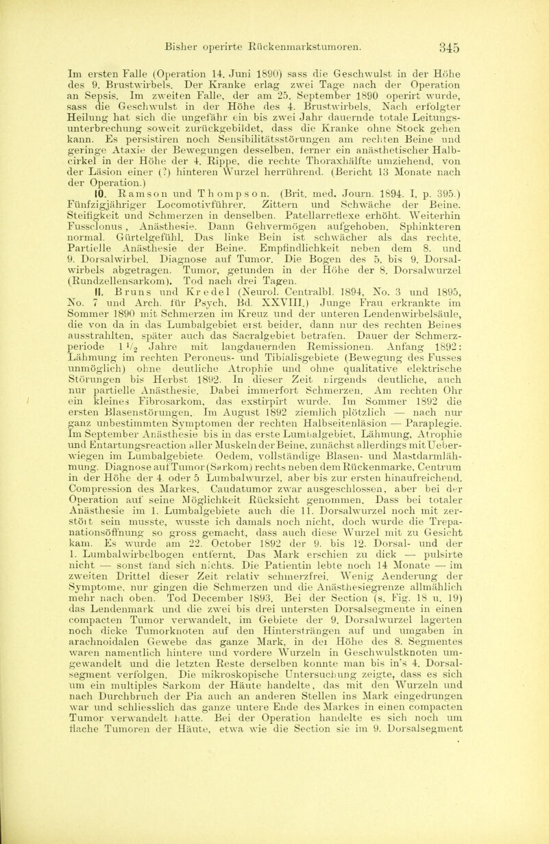 Im ersten Falle (Operation 14. Juni 1890) sass die Geschwulst in der Hohe des 9. Brustwirbels. Der Kranke erlag zwei Tage nach der Operation an Sepsis. Im zweiten Falle, der am 25. September 1890 operirt wurde, sass die Geschwulst in der Hohe des -4. Brustwirbels. Nach erfolgter Heilung hat sich die ungefahr ein bis zwei Jahr dauernde totale Leitungs- unterbrechung soweit zuriickgebildet, dass die Kranke ohne Stock gehen kann. Es persistiren noch Sensibilitatsstdrungen am rechten Beine und geringe Ataxie der Bewegungen desselben, ferner ein anasthetischer Halb- cirkel in der Hohe der -1. Bippe, die rechte Thoraxhalfte umziehend, von der Lasion einer (?) hinteren Wurzel herriihrend. (Bericht 13 Monate nach der Operation.) 10. Ram son und Thompson. (Brit. med. Journ. 1894. I, p. 395.) Funfzigjahriger Locomotivfuhrer. Zittern und Schwache der Beine. Steifigkeit und Schmerzen in denselben. Patellarretiexe erhoht. Weiterhin Fussclonus , Aniisthesie. Dann Gehvermogen aufgehoben. Sphinkteren normal. Gurtelgefilhl. Das linke Bein ist schwacher als das rechte. PartieJle Anasthesie der Beine. Empfindlichkeit neben dem 8. und 9. Dorsalwirbel. Diagnose auf Tumor. Die Bogen des 5. bis 9. Dorsal- wirbels abgetragen. Tumor, gelunclen in der Hohe der 8. Dorsalwurzel (Bundzellensarkom). Tod nach drei Tagen. 11. Brims und Kredel (Neurol. Centralbl. 1894, No. 3 und 1895, No. 7 und Arch, fur Psych, Bd. XXVIII.) Junge Frau erkrankte im Sommer 1890 mit Schmerzen im Kreuz und der unteren Lendenwirbelsaule, die von da in das Lumbalgebiet erst beider, dann nur des rechten Beines ausstrahlten, spater auch das Sacralgebiet betrafen. Dauer der Schmerz- periode 1 V2 Jahre mit langdauernden Eemissionen. Anfang 1892: Lahmung im rechten Peroneus- und Tibialisgebiete (Bewegung des Fusses unmoglich) ohne deutliche Atrophie und ohne qualitative elektrische Storungen bis Herbst 1892. In dieser Zeit uirgends deutliche, auch nur partielle Anasthesie. Dabei immerfort Schmerzen. Am rechten Ohr ein kleines Fibrosarkom, das exstirpirt wurde. Im Sommer 1892 die ersten Blasenstorungen. Im August 1892 ziemlich plotzlich — nach nur ganz unbestimmten Symptomen der rechten Halbseitenlasion — Paraplegic Im September Anasthesie bis in das erste Lumbalgebiet, Lahmung, Atrophie und Entartungsreaction aller MuskelnderBeine, zunachst allerdings mitUeber- wTiegen im Lumbalgebiete. Oedem, vollstandige Blasen- und Mastdarmlah- mung. Diagnose auf Tumor (Sarkom) rechts neben demRuckenmarke, Centrum in der Hohe der 4. oder 5 Lumbalwurzel, aber bis zur ersten hinaufreichend. Compression des Markes. Caudatumor zwar ausgeschlossen, aber bei der Operation auf seine Moglichkeit Piicksicht genommen. Dass bei totaler Anasthesie im 1. Lumbalgebiete auch die 11. Dorsalwurzel noch mit zer- stoit sein musste, wusste ich damals noch nicht, doch wurde die Trepa- nationsoff'nung so gross gemacht, dass auch diese Wurzel mit zu Gesicht kam. Es wurde am 22. October 1892 der 9. bis 12. Dorsal- und der 1. Lumbalwirbelbogen entfernt. Das Mark erschien zu dick — pulsirte nicht — sonst land sich nichts. Die Patientin lebte noch 14 Monate — im zweiten Drittel dieser Zeit relativ schmerzfrei. Wenig Aenderung der Symptome, nur gingen die Schmerzen und die Anasthesiegrenze allmahlich mehr nach oben. Tod December 1893. Bei der Section (s. Fig. 18 u. 19) das Lendenmark und die zwei bis drei untersten Dorsalsegmente in einen compacten Tumor verwandelt, im Gebiete der 9. Dorsalwurzel lagerten noch dicke Tumorknoten auf den Hinterstrangen auf und umgaben in arachnoidalen Gewebe das ganze Mark, in dei Hohe des 8. Segmentes waren namentlich hintere und vordere Wurzeln in Geschwulstknoten urn- gewandelt und die letzten Peste derselben konnte man bis in's 4. Dorsal- segment verfolgen. Die mikroskopische Untersachung zeigte, dass es sich urn ein multiples Sarkom der Haute handelte, das mit den Wurzeln und nach Durchbruch der Pia auch an anderen Stellen ins Mark eingedrungen war und schliesslich das ganze untere Ende des Markes in einen compacten Tumor verwandelt hatte. Bei der Operation handelte es sich noch um fiache Tumoren der Haute, etwa wie die Section sie im 9. Dorsalsegment