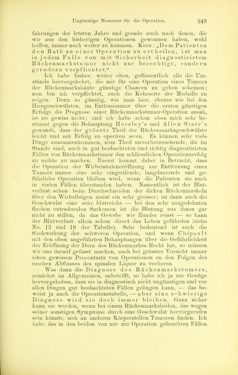 fahrungen der letzten Jahre unci gerade auch nach denen, die wir aus den bisherigen Operationen gewonnen haben, wohl hoffen, immer noch weiter zu kommen. Kurz : „Dem Pati en ten den Rath zu einer Operation zu ertheilen, ist man in j edem Falle von m it Sicherheit d iagn osticirt em Riickenmarkstumor nicht nur berechtigt, sondern geradezu v erpf lichte t. Ich habe bisher. weiter oben, geflissentlicli alle die Um- stande hervorgekehrt, die mir fur eine Operation eines Tumors der Rrickenmarkshaute giinstige Chancen zu geben scheinen; nun bin ich verpflichtet, auch die Kehrseite der Medaille zu zeigen. Denn so giinstig, wie man hier, ebenso wie bei den Hirngeschwiilstem im Enthusiasmus iiber die ersten gunstigen Erfolge die Prognose einer Riickenmarkstumor-Operation ansah, ist sie gewiss nicht; und ich habe schon oben mich sehr be- stimmt gegen die Behauptung Horsley's und Allen Starr's gewandt, dass der grosste Theil der Ruckenmarksgeschwiilste leicht und mit Erfolg zu operiren seien. Es konnen sehr viele Dinge zusammenkommen, zum Theil unvorherzusehende, die im Stande sind, auch in gut beobachteten und rich tig diagnosticirten Fallen von Riickenmarkstumor den schliesslichen Operationserfolg zu nichte zu machen. Zuerst kommt dabei in Betracht, dass die Operation der Wirbelsauleneroffnuug zur Entfernung eines Tumors immer eiue sehr eingreifende, langdauernde und ge- fahrliche Operation bleiben wird, wenn die Patienten sie auch in vielen Fallen iiberstanden haben. Namentlich ist der Blut- verlust schon beim Durchschneiclen der dicken Riickenmuskeln iiber den Wirbelbogen meist ein sehr grosser; ist dann auch die G-eschwulst eine sehr blutreiche — bei den sehr ausgedehnten flachen extraduralen Sarkomen ist die Blutung aus ihnen gar nicht zu stillen, da das Gewebe wie Zunder reisst — so kann der Blutverlust allein schon direct das Leben gefahrden (siehe No. 13 und 19 der Tabelle). Sehr bedeutencl ist auch die Sliokwirkung der schweren Operation, und wenn Chipault mit den oben angefuhrten Behauptungen iiber die G-efahrlichkeit der Eroffnung der Dura des Riickenmarkes Recht hat, so miissen wir uns darauf gefasst machen, auch bei grosster Yorsicht immer einen gewissen Procentsatz von Operationen an den Folgen des raschen Abflusses des spinalen Liquor zu verlieren. Was dann die Diagnose des Ruckenmarkstumors, zunachst im Allgemeinen, anbetrifft, so habe ich ja zur Geniige hervorgehoben, dass sie in diagnostisch nicht ungtinstigen und vor alien Dingen gut beobachteten Fallen gelingen kann, — das be- weist ja auch die Operationstabelle, — aber eine s^hwierige Diagnose wird sie doch immer bleiberi. Ganz sicher kann sie werden, wenn bei einem Rlickenmarksleiden, das wegen seiner sonstigen Symptome durch eine Geschwulst hervorgerufen sein konnte, sich an anderen Korperstellen Tumoren finden. Ich habe das in den beiden von mir zur Operation gebrachten Fallen