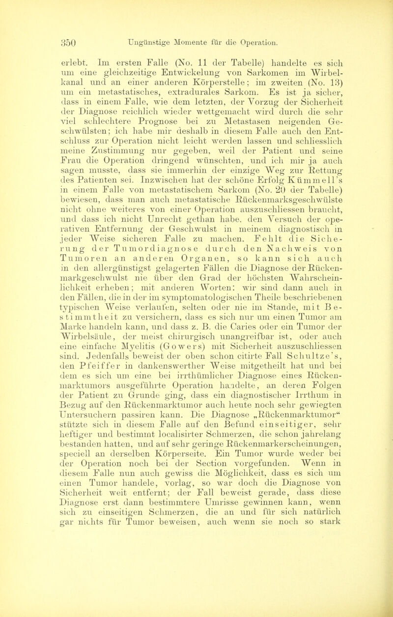 erlebt. Im ersten Falle (No. 11 der Tabelle) handelte es sich um eine gleiclizeitige Entwickelung von Sarkomen im Wirbel- kanal und an einer anderen Korperstelle; im zweiten (No. IB) Tim ein metastatisclies, extradurales Sarkom. Es ist ja sicher, dass in einem Falle, wie dem letzten, der Vorzng der Sicherheit der Diagnose reichlich wiecler wettgemaclit wircl durch die sehr viel schlechtere Prognose bei zn Metastases, neigenden Ge- schwulsten; ich habe mir deshalb in diesem Falle anch den Ent- schlnss zur Operation nicht leicht werden lassen und schliesslich meine Zustimmung nur gegeben, weil der Patient und seine Frau die Operation dringend wirnschten, und ich mir ja audi sagen musste, dass sie immerhin der einzige Weg zur Rettung des Patienten sei. Inzwischen hat der schone Erfolg Ktimmell's in einem Falle von metastatischem Sarkom (No. 20 der Tabelle) bewiesen, dass man auch metastatische Ruckenmarksgeschwiilste nicht ohne weiteres von einer Operation auszuschliessen brancht, und dass ich nicht Unrecht gethan habe. den Yersuch der ope- rativen Entfernung der Geschwulst in meinem diagnostisch in jeder Weise sicheren Falle zu machen. Fehlt die Siche- rung der Turn or diagnose durch den Nachweis von Tumor en an anderen Organen, so kann sich auch in den allergunstigst gelagerten Fallen die Diagnose der Rucken- markgeschwulst nie tiber den Grad der hochsten Wahrschein- lichkeit erheben; mit anderen Worten: wir sind dann auch in den Fallen, die in der im symptomatologischen Theile beschriebenen typischen Weise verlaut'en, selten oder nie im Stande, mit Be- stimmtheit zu versichern, dass es sich nur um einen Tumor am Marke handeln kann, und dass z. B. die Caries oder ein Tumor der Wirbelsaule, der meist chirurgisch unangreifbar ist, oder auch eine einfache Myelitis (Gowers) mit Sicherheit auszuschliessen sind. Jedenfalls beweist der oben schon citirte Fall Schultze's, den Pfeiffer in dankenswerther Weise mitgetheilt hat und bei dem es sich um eine bei irrthumlicher Diagnose eines Riicken- marktumors ausgefuhrte Operation haadelte, an deren Folgen der Patient zu Grunde ging, dass ein diagnostischer Irrthum in Bezug auf den Ruckenmarktumor auch heute noch sehr gewiegten Untersuchern passiren kann. Die Diagnose „Ruckenmarktumor stiitzte sich in diesem Falle auf den Befund ein sei tiger, sehr heftiger und bestimmt localisirter Schmerzen, die schon jahrelang bestanden hatten, und auf sehr geringe Riickenmarkerscheinungen, speciell an derselben Korperseite. Ein Tumor wurde weder bei der Operation noch bei der Section vorgefunden. Wenn in diesem Falle nun auch gewiss die Moglichkeit, dass es sich um einen Tumor handele, vorlag, so war doch die Diagnose von Sicherheit weit entfernt; der Fall beweist gerade, dass diese Diagnose erst dann bestimmtere Umrisse gewinnen kann, wenn sich zu einseitigen Schmerzen, die an und fur sich naturlich gar nichts fur Tumor beweisen, auch wenn sie noch so stark