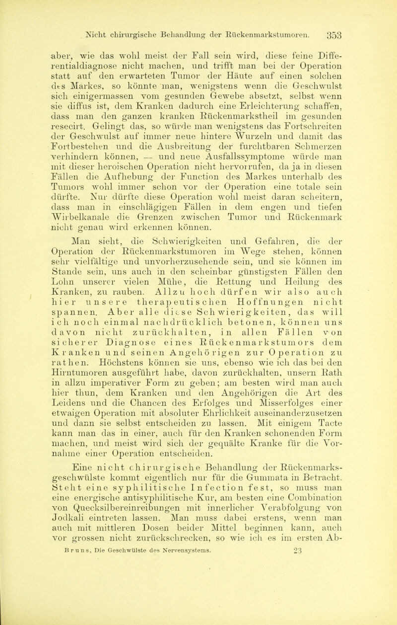 aber, wie das wohl meist der Fall sein wird, diese feine Diffe- rential diagnose nicht machen, und trifft man bei der Operation statt anf den erwarteten Tumor der Haute auf einen soldi en cits Markes, so konnte man, wenigstens wenn die G-eschwulst sich einigermassen vom gesunden Gewebe absetzt, selbst wenn sie diffus ist, dem Kranken dadurcli eine Erleichterung scliaffen, dass man den ganzen kranken Ruckenmarkstheil im gesunden resecirt. Gelingt das, so wiirde man wenigstens das Fortschreiten der Geschwulst auf immer neue hintere Wurzeln und damit das Fortbestehen und die Ausbreitung der furclitbaren Schmerzen verhindern konnen, — und neue Ausfallssymptome wiirde man mit dieser heroisclien Operation nicht hervorrufeu, da ja in diesen Fallen die Aufhebung der Function des Markes unterhalb des Tumors wohl immer schon vor cler Operation eine totale sein durfte. Nur durfte diese Operation wohl meist daran scheitern, dass man in einschlagigen Fallen in dem engen und tiefen Wirbelkanale die Grenzen zwischen Tumor und Ruckenmark nicht genau wird erkennen konnen. Man sieht, die Schwierigkeiten und Gefahren, die der Operation der Riickenmarkstumoren im Wege stehen, konnen sehr vielfaltige und unvorherzusehende sein, und sie konnen im Stande sein, uns audi in den scheinbar giinstigsten Fallen den Lolm unserer vielen Mtihe, die Rettung und Heiluug des Kranken, zu rauben. A11 z u h o c h d ti r f e n w i r also a u c h hier uns ere ther ap euti s c hen Hoffnungen nicht spannen. Aber alle diese Schwierigkeiten, das will ich noch einmal nac h dr ii c kl ich betonen, konnen uns da von nicht zurxickhal ten, in alien Fallen von sicherer Diagnose eines Riickenmarkstumors dem Kranken und seinen Angehorigen zur Operation zu rat hen. Hochstens konnen sie uns, ebenso wie ich das bei den Hirntumoren ausgefiihrt habe, davou zuriickhalten, uusern Rath in allzu imperative!* Form zu geben; am besten wird man audi hier thun, dem Kranken und den Angehorigen die Art des Leidens und die Chancen des ErfoJges und Misserfolges einer etwaigen Operation mit absoluter Ehrlichkeit auseinanderzusetzen und dann sie selbst entscheiden zu lassen. Mit einigem Tacte kann man das in einer, audi fur den Kranken schonenden Form machen, und meist wird sich der gequalte Kranke fur die Yor- nahme einer Operation entscheiden. Eine nicht chirurgische Behandlung der Ruckenmarks- geschwulste kommt eigentlich nur fur die Gummata in Betracht. iSteht eine syphilitische Infection fest, so muss man eine energische antisyphilitische Kur, am besten eine Combination von Quecksilbereinreibungen mit innerlicher Yerabfolgung von Jodkali eintreten lassen. Man muss dabei erstens, wenn man audi mit mittleren Dosen beider Mittel beginnen kann, audi vor grossen nicht zuriickschrecken, so wie ich es im ersten Ab- Bruns, Die Geschwiilste des Nervensystems. 23