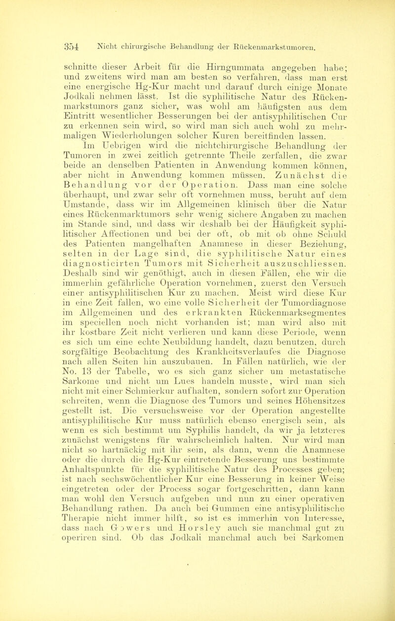 schnitte dieser Arbeit fur die Hirngummata angegeben habe; und zweitens wird man am besten so verfahren, dass man erst eine energische Hg-Kur macht und darauf durch einige Monate Jodkali nehmen lasst, 1st die syphilitische Natur cles Ruck en- markstumors ganz sicher, was wohl am baufigsten aus dem Eintritt wesentlicher Besserungen bei der antisyphilitischen Cur zu erkennen sein wird, so wird man sicli auch wohl zu mehr- maligen Wiederholungen soldier Kuren bereitfinden lassen. Im Uebrigen wird die nichtdiirurgische Behandlung der Tumoren in zwei zeitlich getrennte Theile zerfallen, die zwar beide an denselben Patienten in Anwendung kommen konnen, aber nidit in Anwendung kommen mtissen. Zunachst die Behandlung vor der Operation. Dass man eine solclie uberhaupt, und zwar sehr oft vornelimen muss, beruht auf dem Umstande, dass wir im Allgemeinen kliniseh iiber die Natur eines Riickenmarktumors sehr wenig sichere Angaben zu machen im Stande sind, und dass wir deshalb bei der Haufigkeit syphi- litischer AfYectionen und bei der oft, ob mit ob ohne Sclmld des Patienten mangelhaften Anamnese in dieser Beziehurig, selten in der Lage sind, die syphilitische Natur eines diagnosticirten Tumors mit Sicherheit auszuschliessen. Deshalb sind wir genothigt, audi in diesen Fallen, ehe wir die immerhin gefahrliche Operation vornelimen, zuerst den Yersuch einer antisyphilitischen Kur zu machen. Meist wird diese Kur in eine Zeit fallen, wo eine voile Sicherheit der Tumordiagnose im Allgemeinen und des erkrankten Rtickenmarksegmentes im speciellen noch nicht vorhanden ist; man wird also mit ihr kostbare Zeit nicht verlieren und kann diese Periode, wenn es sich um eine echte Neubildung handelt, dazu benutzen, durch sorgfaltige Beobachturig cles Krankheitsverlaufes die Diagnose nach alien Seiten hin auszubauen. In Fallen nattirlich, wie der No. 13 der Tabelle, wo es sich ganz sicher um metastatische Sarkome und nicht um Lues handeln musste, wird man sich nicht mit einer Schmierkur aufhalten, sondern sofort zur Operation schreiten, wenn die Diagnose des Tumors und seines Hohensitzes gestellt ist. Die versuchsweise vor der Operation angestellte antisyphilitische Kur muss naturlich ebenso energisch sein, als wenn es sich bestimmt um Syphilis handelt, da wir ja letzteres zunachst wenigstens fiir wahrscheinlich halten. Nur wird man nicht so hartnackig mit ihr seiu, als dann, wenn die Anamnese oder die durch die Hg-Kur eintretende Besserung uns bestimmte Anhaltspunkte fiir die syphilitische Natur des Processes geben; ist nach sechswochentlicher Kur eine Besserung in keiner Weise eingetreten oder der Process sogar fortgeschritten, dann kann man wohl den Yersuch aufgeben und nun zu einer operativen Behandlung ratlien. Da auch bei Gummen eine antisyphilitische Therapie nicht immer hilft, so ist es immerhin von Interesse, dass nach Gowers und Horsley auch sie manchmal gut zu operiren sind. Ob das Jodkali manchmal auch bei Sarkomen