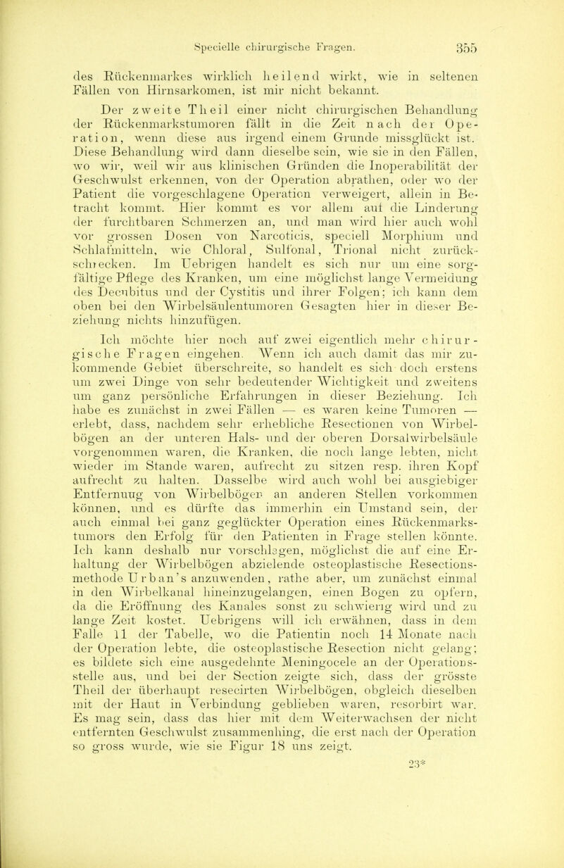 des Riickenmarkes wirklich heilend wirkt, wie in seltenen Fallen von Hirnsarkomen, ist mir nicht bekannt. Der zweite Theil einer nicht chirurgischen Behandlung der Riickenmarkstumoren fallt in die Zeit nach der Ope- ration, wenn diese aus irgend einem Grunde missgluckt ist. Diese Behandlung wir.d dann dieselbe sein, wie sie in den Fallen, wo wir, weil wir ans klinischen Griinden die Inoperabilitat der Geschwulst erkennen, von der Operation abrathen, oder wo der Patient die vorgeschlagene Operation verweigert, allein in Be- tracht kommt. Hier kommt es vor allem aut die Linderung der furchtbaren Schmerzen an, rind man wird hier auch wohl vor grossen Dosen von Narcoticis, speciell Morphium nnd Schlafmitteln, wie Chloral, Sulfonal, Trional nicht zuriick- schrecken. Im Uebrigen hanclelt es sich nur urn eine sorg- ialtige Pflege des Kranken, urn eine moglichst lange Vermeidung des Decubitus nnd der Cystitis nnd ihrer Folgen; ich kann dem oben bei den Wirbelsaulentumoren Gesagten hier in dieser Be- ziehung nichts hinznfngen. Ich mochte hier noch anf zwei eigentlich mehr chirur- gische Frag en eingehen. Wenn ich anch damit das mir zn- kommencle Gebiet Iiberschreite, so handelt es sich doch erstens urn zwei Dinge von sehr bedeutender Wichtigkeit nnd zweitens um ganz personliche Erfahrungen in dieser Beziehung. Ich habe es znnachst in zwei Fallen — es wr?cren keine Tumoren — erlebt, dass, nachdem sehr erhebliche Resectionen von Wirbel- bogen an der nnteren Hals- nnd der oberen Dorsaiwirbelsanle vorgenommen w^aren, die Kranken, die noch lange lebten, nicht wieder im Stande waren, aufrecht zu sitzen resp. ihren Kopf aufrecht zu halten. Dasselbe wird auch wohl bei ausgiebiger Entfernuug von Wirbelbogen an anderen Stellen vorkommen konnen, und es diirfte clas immerhin ein Umstand sein, der auch einmal liei ganz gegliickter Operation eines IMckenmarks- tumors den Erfolg fur den Patienten in Frage stellen konnte. Ich kann deshalb nur vorschbgen, moglichst die auf eine Er- haltung der Wirbelbogen abzielende osteoplastische Hesections- methode Urban's anzuwenden, rathe aber, um zunachst einmal in den Wirbelkaual hineinzugelangen, einen Bogen zu op fern, da die Eroffnung des Kan ales sonst zu schwieng wird und zu lange Zeit kostet, Uebrigens will ich erwahnen, dass in dem Falle 11 der Tabelle, wo die Patientin noch 14 Monate nach der Operation lebte, die osteoplastische Resection nicht gelang; es bildete sich eine ausgedehnte Meningocele an der Operations- stelle aus, und bei der Section zeigte sich, dass der grosste Theil der iiberhaupt resecirten Wirbelbogen, obgleich dieselben mit der Haut in Yerbindung geblieben waren, resorbirt war. Es mag sein, dass das hier mit dem Weiterwachsen der nicht entfernten Geschwulst zusammenhing, die erst nach der Operation so gross wurde, wie sie Figur 18 uns zeigt. 23*