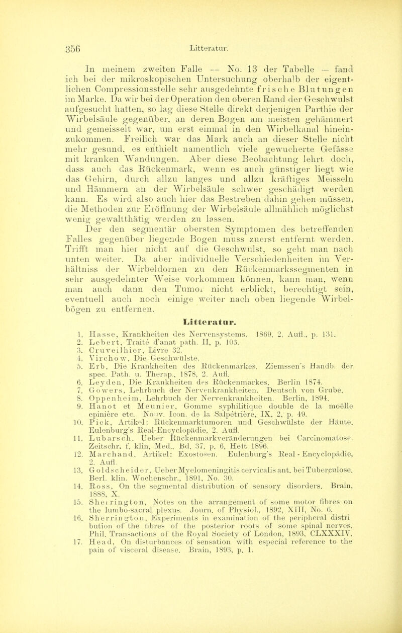 In meinem zweiten Falle — No. 13 der Tabelle — fancl ich bei der mikroskopiscben Untersucbung oberhalb der eigent- lichen Compressionsstelle sehr ausgedehnte frische Blutungen im Marke. Da wir bei der Operation den oberen Rand der G-escbwulst aufgesucbt batten, so lag diese Stelle direkt derjenigen Parthie der Wirbelsaule gegeniiber, an deren Bogen am meisten gehammert nnd gemeisselt war, urn erst einmal in den Wirbelkanal hinein- znkommen. Freilicb war das Mark audi an dieser Stelle nicbt mebr gesand. es enthielt namentlicb viele gewuclierte Gefasse mifc kranken Wandungen. Acer diese Beobacbtung lehrt doch, dass aucb das Kiickerimark, wenn es audi giinstiger liegt wie das Gehirn, clurcb allzn langes und allzu kraftiges Meisseln nnd Rammern an der Wirbelsaule scliwer gescbadigt werden kann. Es wird also auch bier das Bestreben dabin gehen miissen, die Methoden zur Eroffnung der Wirbelsaule allmablich moglicbst wTenig gewaltthatig werden zu lassen. Der den segmental- ob erst en Symptomen des betreffenden Falles gegeniiber liegende Bogen muss zuerst entfernt werden. Trifft man bier nicbt auf die Geschwulst, so gebt man nacb unten weiter. Da aber individuelle Yerscbiedenbeiten im Ver- bal tniss der Wirbeldornen zu den Ruckenmarkssegmenten in sebr ausgedebnter Weise vorkommen koiinen, kann man, wenn man aucb dann den Tumoi nicbt er-bhckt, berecbtigt sein, eventuell audi nocb einige weiter nacb oben liegende Wirbel- boo'en zu entfernen. o Liitteratar. 1. Hasse, Krankheiten des Nervensystems. 1869, 2. Aufl., p. 131. 2. Lebert, Traite d'anat path, II, p. 103. 3. Cruveilhier, Livre 32. 4. Virchow, Die Geschwtilste. 5. Erb, Die Krankheiten des Eiickenmarkes. Ziemssen's Handb. der spec. Path. u. Therap., 1878, 2. Aufl. 6. Ley den, Die Krankheiten des Eiickenmarkes. Berlin 1874. 7. Growers, Lehrbuch der Nervenkrankheiten. Dentsch von Grube. 8. Oppenheim, Lehrbuch der Nervenkrankheiten. Berlin, 1894. 9. Hanot et Meunier, Gomme syphilitique double de la moelle epiniere etc. Nouv. Icon, de la Salpetriere, IX, 2, p. 49. 10. Pick, Artikel: Etickenmarktumoren und Geschwiilste der Haute. Eulenburg's Eeal-Encyclopadie, 2. Aufl. 11. Lubarsch, Ueber Euckenmarkveranderungen bei Carcinomatose. Zeitschr. f. klin, Med., Bd. 37, p. 6, Heit 1896. 12. Marchand, Artikel: Exostoseri. Eulenburg's Eeal-Encyclopadie, 2. Aufl. 13. Goldscheider, Ueber Myelomeningitis cervicalis ant. bei Tuberculose. Berl. klin. Wochenschr., 1891, No. 30. 14. Eoss, On the segmental distribution of sensory disorders. Brain, 1888, X. 15. Sherrington, Notes on the arrangement of some motor fibres on the lumbo-sacral plexus. Journ. of Physiol., 1892, XIII, No. 6. 16. Sherrington, Experiments in examination of the peripheral distri bution of the fibres of the posterior roots of some spinal nerves. Phil. Transactions of the Eoyal Society of London, 1893, CLXXXIV. 17. Head, On disturbances of sensation with especial reference to the pain of visceral disease. Brain, 1893, p. 1.