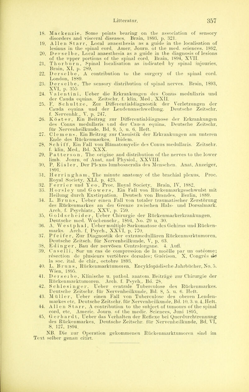 18. Mackenzie, Some points bearing on the association of sensory disorders and visceral diseases. Brain, 1893, p. 321. 19. Allen Starr, Local anaesthesia as a guide in the localisation of lesions in the spinal cord. Araer. Journ. ot the med. sciences. 3892. 20. Devselbe, Local anaesthesia as a guide in the diagnosis of lesions of the npper portions of the spinal cord. Brain, 1894, XVII. 21. Th or burn, Spinal localisation as indicated by spinal injouries. Brain, XI, p. 289. 22. Derselbe, A contribution to the surgery of the spinal cord. London, 1889. 23. Derselbe, The sensory distribution of spinal nerves. Brain, 1893, XVI, p. 355. 24. Valentini. Ueber die Erkrankungen des Conus medullaris und der Cauda equina. Zeitschr. f. klin. Med, XXII. 25. F. Schultze, Zur Diffeientialdiagnostik der Verletzungen der Cauda equina und der Lendenanschwellung. Deutsche Zeitschr. f. Nervenhk., V, p. 247. 26. Koster, Ein Beitrag zur DifFerentialdiagnose der Erkrankungen des Conus medullaris und der Caiv a equina,. Deutsche Zeitschr. fur Nervenheilkunde, Bd. 9, 5. u. 6. Heft. 27. Clemens. Ein Beitrag zur Casuistik der Erkrankungen am unteren Ende des Ruckenmarkes. Ibidem. 28. Sen iff, Ein Fall von Hamatomyelie des Conus medullaris. Zeitschr. f. klin. Med., Bd. XXX. 29. Patterson, The origine and distribution of the nerves to the lower limb. Journ. of Anat. and Physiol., XXVIII. 30. P. Eisler, Der Plexus lumbosacralis des Menschen. Anat. Anzeiger, 1891. 31. Herringham, The minute anatomy of the brachial plexus. Proc. Royal Society, XLI, p. 423. 32. Ferrier und Yeo, Proc. Royal Society. Brain, IV, 1882. 33. Horsley und Cowers, Ein Fall von Ruckenmarkgeschwulst mit Heilung durch Exstirpation. Deutsch von Brandes. Berlin, J 889. 34. L. Bruns, Ueber einen Fall von totaler traumatischer Zerstorung des Ruckenmarkes an dei Grenze zwischen Hals- und Dorsalmark. Arch. f. Psychiatr., XXV, p. 759. 35. Goldscheider, Ueber Chirurgie der Riickenmarkerkrankungen. Deutsche med. Wochenschr., 1894, No. 29 u. 30. 36. A. VV e s t p h a 1, Ueber multiple Sarkomatose des Gehirns und Rucken- marks. Arch. f. Psych., XXVI, p. 770. 37. Pfeifer, Zur Diagnostik der extramedullaren Ruckenmarktumoren. Deutsche Zeitsch. fur Nervenheilkunde, V, p. 63. 38. E dinger, Bau der nervosen Centralorgane. 4. Aufl. 39. Caselii, Sur un cas de compression de la moelle par un osteome; resection de plusieurs vertebres dorsales; Guerison. X. Congres la soc. ital. de chir., octobre 1893. 40. L. Bruns, Ruckenmarktumoren. Encyklopadische Jahrbiicher, No. 5. Wien, 1895. 41. Derselbe, Klinische u. pathol. anatom. Beitrage zur Chirurgie der Ruckenmarktumoren. Arch. f. Psych.. Bd. 28. 42. Schle singer. Ueber centrale Tuberculose des Ruckenmarkes. Deutsche Zeitschr. fiir Nervenheilkunde, Bd. 8, 5. u. 6. Heft. 43. Mil Her, Ueber einen Fall von Tuberculose des oberen Lenden- markes etc. Deutsche Zeitschr. fiir Nervenheilkunde. Bd. 10, 3. u. 4. Hett. 44. All en Starr, A contribution to the subject of tumours of the spinal cord, etc. Americ. Journ. of the medic. Sciences, Juni 1895. 45. Gerh ardt. Ueber das Verhalten der Refiexe bei Querdurchtrennung des Ruckenmarkes. Deutsche Zeitschr. fur Nervenheilkunde, Bd. VI, S. 127, 1894. NB. Die zur Operation gekommenen Ruckenmarktumoren sind im Text selber genau citirt.