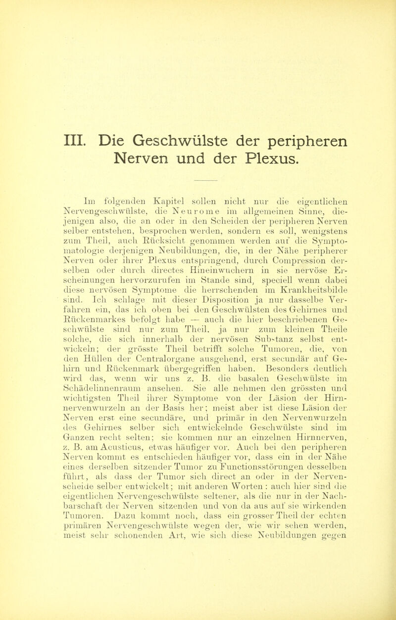 Nerven und der Plexus. Im folgenden Kapitel sollen nicht nur die eigentlichen Nervengeschwulste, die N euro me im allgemeinen Sinne, die- jenigen also, die an oder in den Sclieiden der peripheren Nerven selber entstehen, besprochen werden, sondern es soli, wenigstens zum Theil, auch Riicksicht. genommen werden auf die Sympto- matology derjenigen Neubildungen, die, in der Nahe peripherer Nerven oder ihrer Plexus entspringend, durch Compression der- selben oder durch directes Hineinwuchern in sie nervose Er- scheinungen hervorzurufen im Stande sind; speciell wenn dabei diese nervosen Symptome die herrschenden im Krankheitsbilcle sind. Ich schlage mit dieser Disposition ja nur dasselbe Yer- fahren ein, das ich oben bei den Geschwtilsten des Gehirnes und Ruckenmarkes befolgt habe — auch die hier beschriebenen Ge- schwulste sind nur zum Theil. ja nur zum kleinen Theile solche, die sich innerhalb der nervosen Sub^tanz selbst ent- wickeln; der grosste Theil betrifft solche Tumoren, die, von den Htillen der Centraloro'ane auso-ehend, erst secundar auf Ge- hirn und fiuckenmark iibergegriffen haben. Besonders deutlich wird das, wenn wir uns z. B. die basalen Geschwlilste im Schadelinnenraum ansehen. Sie alle nehmen den grossten und wichtigsten Theil ihrer Symptome von der Lasion der Hirn- nervenwurzeln an der Basis her; meist aber ist diese Lasion der Nerven erst eine secundare, und primar in den Nervenwurzeln des Gehirnes selber sich entwickelnde Geschwiilste sind im Ganzen recht selten; sie kommen nur an einzelnen Hirnnerven, z. B. am Acusticus, etwas haufiger vor. Auch bei den peripheren Nerven kommt es entschieden haufiger vor, dass ein in der Nahe eines derselben sitzender Tumor zu Functionsstornngen desselben fiihrt, als dass der Tumor sich direct an oder in der Nerven- scheide selber entwickelt; mit anderen Worten : auch hier sind die eigentlichen Nervengeschwulste seltener, als die nur in der Nach- barschaft der Nerven sitzenden und von da aus auf sie wirkenden Tumoren. Dazu kommt noch, dass ein grosser Theil der echten primaren Nervengeschwulste wegen der, wie wir sehen werden, meist sehr schonenden Art, wie sich diese Neubildungen gegen