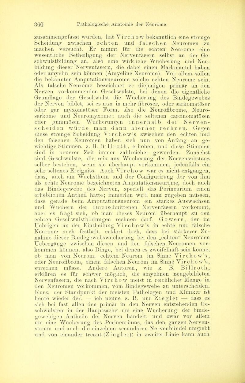 zusammengefasst wurden, hat Virchow bekanntlicli eine strenge Scheidung zwischen ecliten und falschen Neuromen zu machen versucht. Er nimmt fur die echten Neurome eine wesentliche Betheiligung der Nervenfasern selbst an der Ge- schwulstbildung an, also eine wirkliche Wucherung und Neu- bildung dieser Nervenfasern, die dabei einen Markmantel haben oder amyelin sein konnen (Amyeline Neurome). Vor all em sollen die bekannten Amputationsneurome solche ecliten Neurome sein. Als falsche Neurome bezeichnet er diejenigen primar an den Nerven vorkommenden Geschwiilste, bei denen die eigentliclie Grundlage der Geschwulst die Wucherung des Bindegewebes. der Nerven bildet, sei es nun in mehr fibroser, oder sarkomatoser oder gar myxomatoser Form, also die Neurofibrome, Neuro- sarkome und Neuromyxome; auch die seltenen carcinomatosen oder gum mo sen Wucherungen innerhalb der Nerven- scheiden wiirde man dann hi er h er rechnen. Gegen diese strenge Scheidung Virchow's zwischen den echten und den falschen Neuromen haben sich nun von Anfang; an ge- es < o wichtige Stimmen, Z.B.Billroth, erhoben, und diese Stimmen sind in ueuerer Zeit immer zahlreicher geworden. Zunaehst sind Geschwiilste, die rein aus Wucherung der Nervensubstanz selber bestehen, wenn sie iiberhaupt vorkommen, jedenfalls ein sehr seltenes Ereigniss. Auch Yir chow wares nicht entgangen,, dass, auch am Wachsthum und der Configurirung der von ihm als echte Neurome bezeichneten Amputationsneurome, doch auch das Bindegewebe des Nerven, speciell das Perineurium einen erheblichen Antheil hatte; immerhin wird man zugeben mussen,. dass gerade beim Amputationsneurom ein starkes Auswachsen und Wuchern der durchschnittenen Nervenfasern vorkommt^ aber es fragt sich, ob man dieses Neurom Iiberhaupt zu den echten Geschwulstbildungen rechnen darf. Gowers, der im Uebrigen an der Eintheilung Virchow's in echte und falsche Neurome noch festhalt, erklart doch, dass bei starkerer Zu- nahme dieser Bindegewebswucherung bei den „echten Neuromen Uebergange zwischen diesen und den falschen Neuromen vor- kommen konnen, also Dinge, bei denen es zweifelhaft sein konne, ob man von Neurom, echtem Neurom im Sinne Virchow's, oder Neurofibrom, einem falschen Neurom im Sinne Vir ch o w's, sprechen mtisse. Andere Autoren, wie z. B. Billroth,, erklaren es fur schwer moglich, die amyelinen neugebildeten Nervenfasern, die nach Virchow meist in reichlicher Menge in den Neuromen vorkommen, vom Bindegewebe zu unterscheidem Kurz, der Standpunkt der meisten Pathologen unci Kliniker ist heute wieder der. — ich nenne z. B. nur Ziegler — dass es sich bei fast alien den primar in den Nerven entstehenden Ge- schwiilsten in der Hauptsache urn eine W^ucherung der binde- gewebigen Antheile der Nerven handelt, und zwar vor allem urn eine Wucherung des Perineuriums, das den ganzen Nerven- stamm und auch die einzelnen secundaren Nervenbtindel umgiebt und von einander trennt (Zi egler); in zweiter Linie kann auch