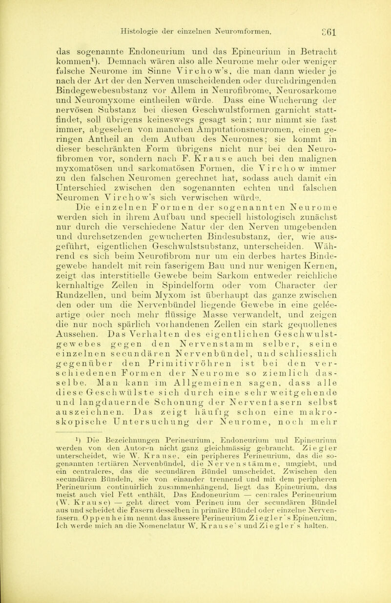 das sogenannte Encloneiirium unci das Epineurium in Betracht kommen1). Demnach wiiren also alle Neurome mehr oder weniger falsche Neurome im Sinne Vir cho w's, die man dann wieder je nach der Art der den Nerven umscheidenden oder durclidringenden Bindegewebesubstanz vor Allem in Neuronbrome, Neurosarkome und Neuromyxome eintheilen wiirde. Dass eine Wucherung der nervosen Substanz bei diesen Geschwulstformen garnicht statt- fmdet, soli iibrigens keineswegs gesagt sein; nur nimmt sie last immer, abgesehen von manchen Amputationsnenromen, ein en ge- ringen Antheil an dem Aufbau des Neuromes; sie kommt in dieser beschrankten Form iibrigens nicht nur bei den Neuro- fibronien vor, sondern nacli F. Krause auch bei den malignen myxomatosen nnd sarkomatosen Formen, die V i r c h o w immer zu den falschen Neuromen gerechnet hat, sodass auch damit ein Unterschied zwischen den sogenannten echten nnd falschen Neuromen Vir chow's sich verwischen wiirde. Die einzelnen Formen der sogenannten Neurome werden sich in ihrem Aut'bau nnd speciell histologisch zunachst nur durch die verschiedene Natnr der den Nerven umgebenden nnd durchsetzenden gewucherten Bindesubstanz, der, wie aus- gefuhrt, eigentlichen Geschwulstsubstanz, nnterscheiden. Wah- rend es sich beim Neurohbrom nur nm ein clerbes hartes Binde- gewebe handelt mit rein faserigem Bau und nur wenigen Kernen, zeigt das interstitielle Gewebe beim Sarkom entweder reicbliche kernhaltige Zellen in Spindelform oder vom Character der Rundzellen, und beim Myxom ist iiberhaupt das ganze zwischen den oder urn die NervenbimdeJ liegende Gewebe in eine gelee- artige oder noch mehr fliissige Masse verw^andelt, und zeigen die nur noch sparlich vorhandenen Zellen ein stark gequollenes Aussehen. DasVerhalten des eigentlichen Geschwulst- gewebes gegen den Nervenstamm s e 1 b e r, seine einzelnen secundaren Nervenbtindel, und schliessjich g e g e n it b e r den Primitivi' ohren ist bei den v e r - scliiedenen Formen der Neurome so z i e m 1 i c h d a s - selbe. Man kann im Allgemeinen sag en, dass alle dies e Geschwtils t e sich durch eine s e h r w ei tg eh en de und langdauernde Schonuno- der Nervenlasern selbst auszeichnen. Das zeigt haufig schon eine makro- skopische Untersuchung der Neurome, noch mehr x) Die Eezeichnungen Perineurium, Endoneurium und Epineurium werden von den Autoivn nicht ganz gleichmassig gebraucht. Ziegler unterscheidet, wie W. Krause. ein peripheres Perineurium, das die so- genannten tertiaren Nervenbtindel, die N er ven s tamme, umgiebt, und ein centraleres, das die secundaren Btindel umscheidet. Zwischen den secundaren Biindeln, sie von einander trennend und mit dem peripheren Perineurium continuirlich zusnmmenhangend, liegt das Epineurium, das meist auch viel Fett enthalt. Das Endoneurium — centrales Perineurium (W. Krause) — geht direct vom Perineu ium der secundaren Bilndel aus und scheidet die Fasern desselben in primare Bundel oder einzelne Nerven- i'asern. 0 pp en h e im nennt das aussere Perineurium Z i egler' s Epineux*ium. Ich w erde mich an die Nomenclatur W. Krause's und Z i e g 1 e r s halten.