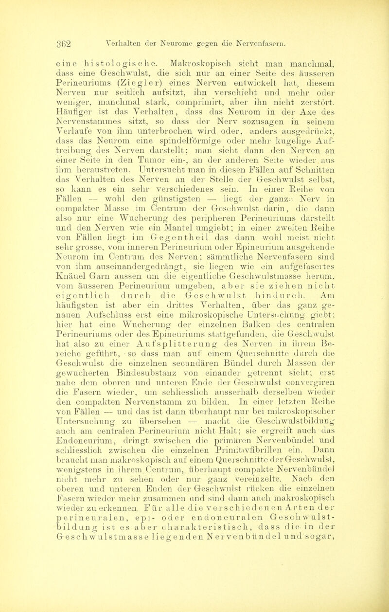 eine liistologisclie. Makroskopisch sielit man manclimal, dass eine Geschwulst, die sicli nur an einer Seite des ausseren Perineuriums (Ziegler) eines Nerven entwickelt hat, diesem Nerven nur seitlich aufsitzt, ihn verschiebt und mehr oder weniger, manclimal stark, comprimirt, aber ihn nicht zerstort. Haufiger ist das Yerhalten, dass das Neurom in der Axe des Nervenstammes sitzt, so dass der Nerv sozusapen in seinem Verlaufe von ihm unterbrochen wird oder, anclers ausgedrtickt, dass das Neurom eine spindelformige oder mehr kugelige Auf- treibung des Nerven darstellt; man sieht dann den Nerven an einer Seite in den Tumor ein-, an der anderen Seite wieder aus ihm heraustreten. Untersucht man in diesen Fallen auf Schnitten das Verhalten des Nerven an der Stelle der Geschwulst selbst, so kann es ein sehr verschiedenes sein. In einer Reihe von Fallen — wohl den giinstigsten — liegt der ganz Nerv in compakter Masse im Centrum der Geschwulst darin, die dann also nur eine Wucherung des peripheren Perineuriums darstellt und den Nerven wie ein Mantel umgiebt; in einer zweiten Reihe von Fallen liegt im Gegentheil das dann wohl meist nicht sehr grosse, vom inneren Perineurium oder Epineurium ausgehende Neurom im Centrum des Nerven; sammtliche Nervenfasern sincl von ihm auseinanclergedrangt, sie liegen wie ein aufgefasertes Knauel Garn aussen um die eigentiiche Geschwulstmasse herum, vom ausseren Perineurium umgeben, aber sie ziehen nicht eigentlich durch die Geschwulst hindurch. Am haufigsten ist aber ein drittes Verhalten, iiber das ganz ge- nauen Aufschluss erst eine mikroskopische Qntersuchung giebt; hier hat eine Wucherung der einzelnen Balken des centralen Perineuriums oder des Epineuriums stattgefunden, die Geschwulst hat also zu einer Auf splitter ung des Nerven in ihrem Be- reiche geflihrt, so dass man auf einem Querschnitte durch die Geschwulst die einzelnen secundaren Biindel durch Classen der gewucherten Bindesubstanz von einancler getrennt sieht; erst nahe dem oberen und unteren Ende der Geschwulst convergiren die Fasern wieder, um schliesslich ausserhalb derselben wrieder den compakten Nervenstamm zu bilden. In einer letzten Reihe von Fallen — und das ist dann iiberhaupt nur bei mikroskopischer Untersuchung zu iibersehen — macht die Geschwulstbildung auch am centralen Perineurium nicht Halt; sie ergreift auch das Endoneurium, dringt zwischen die primaren Nervenbiindel und schliesslich zwischen die einzelnen Primitivflbrillen ein. Dann braucht man makroskopisch auf einem Querschnitte der Geschwulst, wenigstens in ihrem Centrum, iiberhaupt compakte Nervenbiindel nicht mehr zu sehen oder nur gauz vereinzelte. Nach den oberen und unteren Enden der Geschwulst nick en die einzelnen Fasern wieder mehr zusammen und sind dann auch makroskopisch wieder zu erkennen. F ti r a 11 e die verschiedenenArten der perineuralen, epl- oder endoneuralen Geschwulst- bildung ist es aber charakt eris ti sch, dass die in der Geschwulstmasse liegenden Nervenbiindel und sogar,